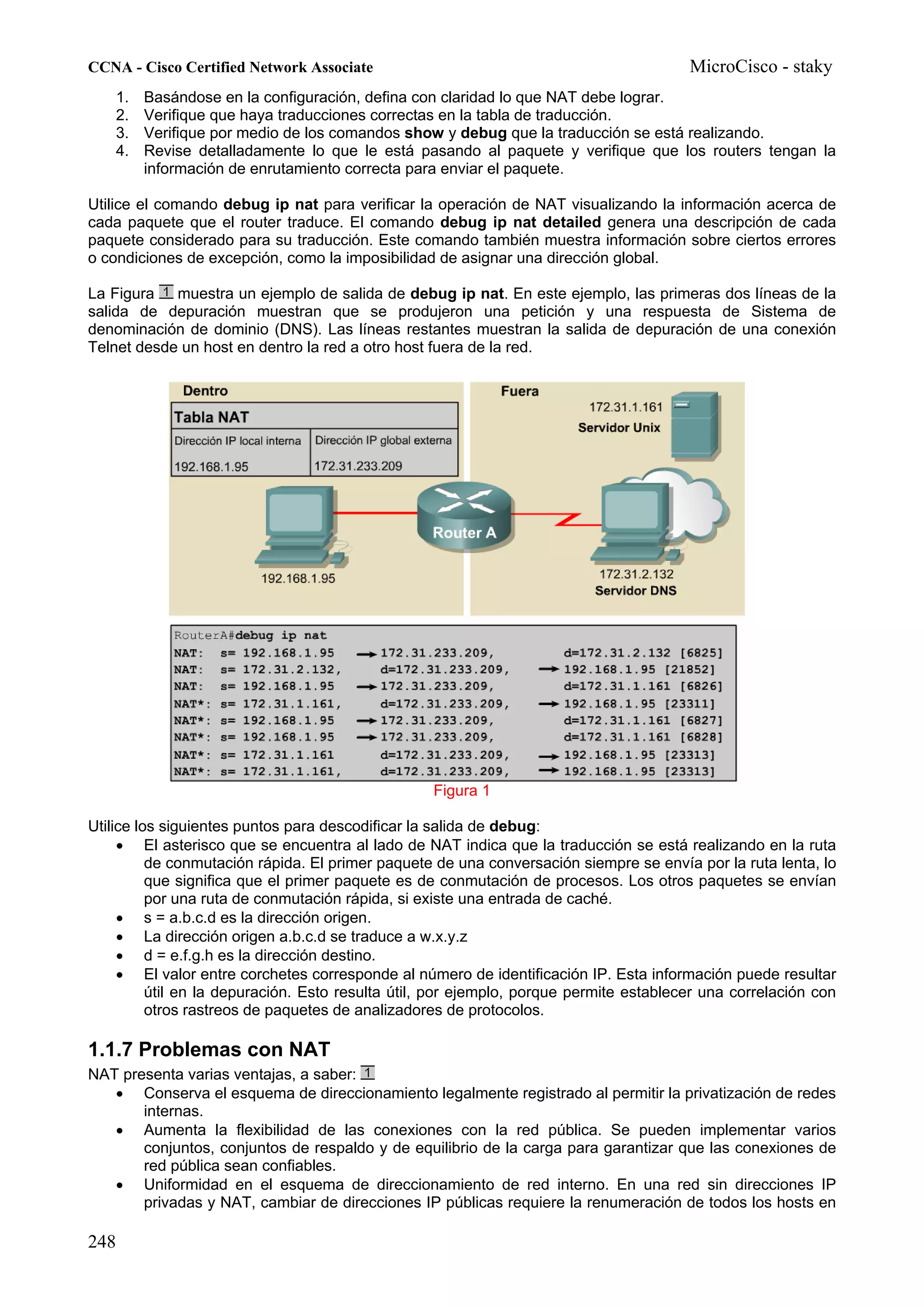 CCNA - Cisco Certified Network Associate                                                MicroCisco - staky
    1.   Basándose en la configuración, defina con claridad lo que NAT debe lograr.
    2.   Verifique que haya traducciones correctas en la tabla de traducción.
    3.   Verifique por medio de los comandos show y debug que la traducción se está realizando.
    4.   Revise detalladamente lo que le está pasando al paquete y verifique que los routers tengan la
         información de enrutamiento correcta para enviar el paquete.

Utilice el comando debug ip nat para verificar la operación de NAT visualizando la información acerca de
cada paquete que el router traduce. El comando debug ip nat detailed genera una descripción de cada
paquete considerado para su traducción. Este comando también muestra información sobre ciertos errores
o condiciones de excepción, como la imposibilidad de asignar una dirección global.

La Figura muestra un ejemplo de salida de debug ip nat. En este ejemplo, las primeras dos líneas de la
salida de depuración muestran que se produjeron una petición y una respuesta de Sistema de
denominación de dominio (DNS). Las líneas restantes muestran la salida de depuración de una conexión
Telnet desde un host en dentro la red a otro host fuera de la red.




                                                  Figura 1

Utilice los siguientes puntos para descodificar la salida de debug:
     • El asterisco que se encuentra al lado de NAT indica que la traducción se está realizando en la ruta
          de conmutación rápida. El primer paquete de una conversación siempre se envía por la ruta lenta, lo
          que significa que el primer paquete es de conmutación de procesos. Los otros paquetes se envían
          por una ruta de conmutación rápida, si existe una entrada de caché.
     • s = a.b.c.d es la dirección origen.
     • La dirección origen a.b.c.d se traduce a w.x.y.z
     • d = e.f.g.h es la dirección destino.
     • El valor entre corchetes corresponde al número de identificación IP. Esta información puede resultar
          útil en la depuración. Esto resulta útil, por ejemplo, porque permite establecer una correlación con
          otros rastreos de paquetes de analizadores de protocolos.

1.1.7 Problemas con NAT
NAT presenta varias ventajas, a saber:
   • Conserva el esquema de direccionamiento legalmente registrado al permitir la privatización de redes
       internas.
   • Aumenta la flexibilidad de las conexiones con la red pública. Se pueden implementar varios
       conjuntos, conjuntos de respaldo y de equilibrio de la carga para garantizar que las conexiones de
       red pública sean confiables.
   • Uniformidad en el esquema de direccionamiento de red interno. En una red sin direcciones IP
       privadas y NAT, cambiar de direcciones IP públicas requiere la renumeración de todos los hosts en

248
 