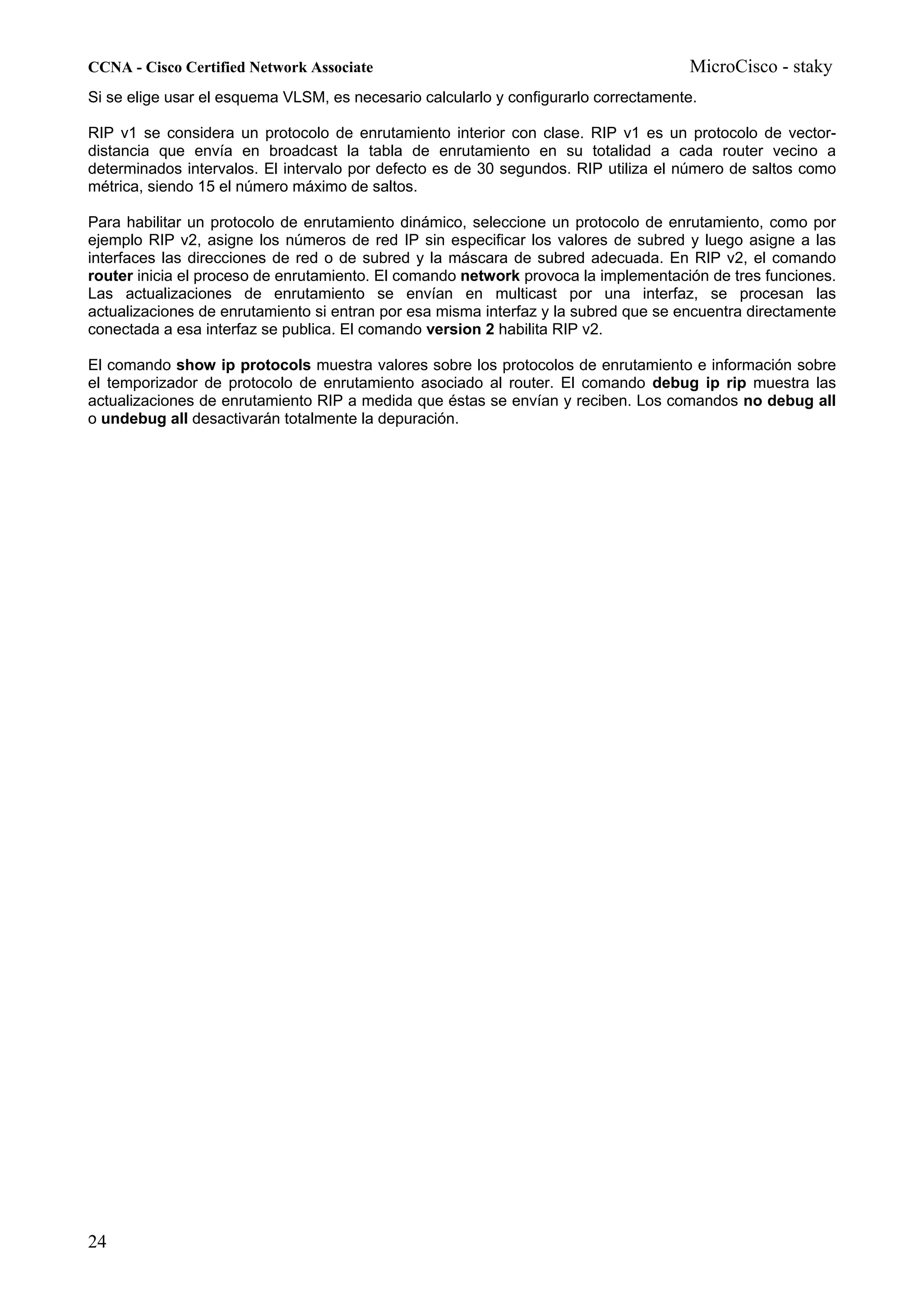 CCNA - Cisco Certified Network Associate                                             MicroCisco - staky
Si se elige usar el esquema VLSM, es necesario calcularlo y configurarlo correctamente.

RIP v1 se considera un protocolo de enrutamiento interior con clase. RIP v1 es un protocolo de vector-
distancia que envía en broadcast la tabla de enrutamiento en su totalidad a cada router vecino a
determinados intervalos. El intervalo por defecto es de 30 segundos. RIP utiliza el número de saltos como
métrica, siendo 15 el número máximo de saltos.

Para habilitar un protocolo de enrutamiento dinámico, seleccione un protocolo de enrutamiento, como por
ejemplo RIP v2, asigne los números de red IP sin especificar los valores de subred y luego asigne a las
interfaces las direcciones de red o de subred y la máscara de subred adecuada. En RIP v2, el comando
router inicia el proceso de enrutamiento. El comando network provoca la implementación de tres funciones.
Las actualizaciones de enrutamiento se envían en multicast por una interfaz, se procesan las
actualizaciones de enrutamiento si entran por esa misma interfaz y la subred que se encuentra directamente
conectada a esa interfaz se publica. El comando version 2 habilita RIP v2.

El comando show ip protocols muestra valores sobre los protocolos de enrutamiento e información sobre
el temporizador de protocolo de enrutamiento asociado al router. El comando debug ip rip muestra las
actualizaciones de enrutamiento RIP a medida que éstas se envían y reciben. Los comandos no debug all
o undebug all desactivarán totalmente la depuración.




24
 