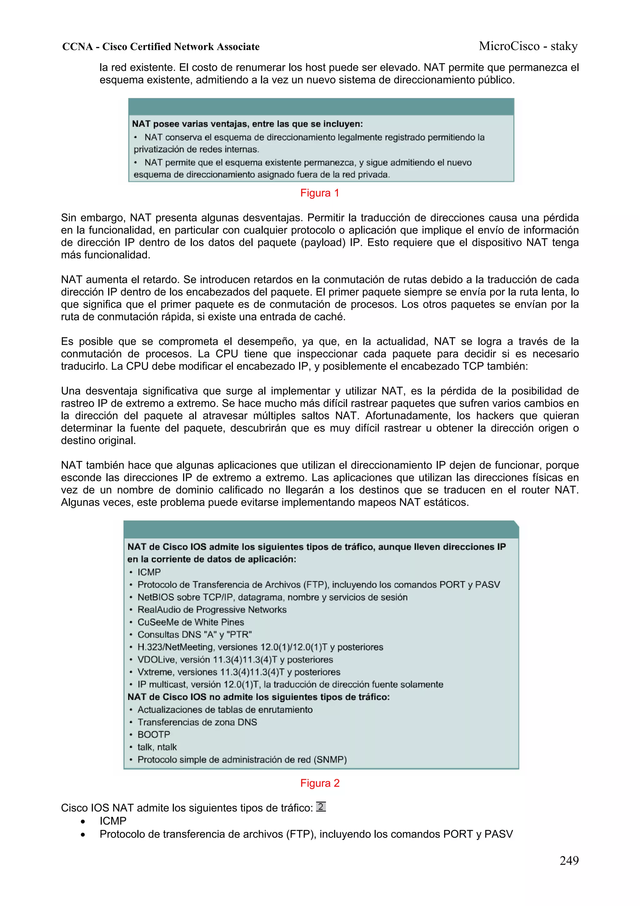 CCNA - Cisco Certified Network Associate                                               MicroCisco - staky
        la red existente. El costo de renumerar los host puede ser elevado. NAT permite que permanezca el
        esquema existente, admitiendo a la vez un nuevo sistema de direccionamiento público.




                                                 Figura 1

Sin embargo, NAT presenta algunas desventajas. Permitir la traducción de direcciones causa una pérdida
en la funcionalidad, en particular con cualquier protocolo o aplicación que implique el envío de información
de dirección IP dentro de los datos del paquete (payload) IP. Esto requiere que el dispositivo NAT tenga
más funcionalidad.

NAT aumenta el retardo. Se introducen retardos en la conmutación de rutas debido a la traducción de cada
dirección IP dentro de los encabezados del paquete. El primer paquete siempre se envía por la ruta lenta, lo
que significa que el primer paquete es de conmutación de procesos. Los otros paquetes se envían por la
ruta de conmutación rápida, si existe una entrada de caché.

Es posible que se comprometa el desempeño, ya que, en la actualidad, NAT se logra a través de la
conmutación de procesos. La CPU tiene que inspeccionar cada paquete para decidir si es necesario
traducirlo. La CPU debe modificar el encabezado IP, y posiblemente el encabezado TCP también:

Una desventaja significativa que surge al implementar y utilizar NAT, es la pérdida de la posibilidad de
rastreo IP de extremo a extremo. Se hace mucho más difícil rastrear paquetes que sufren varios cambios en
la dirección del paquete al atravesar múltiples saltos NAT. Afortunadamente, los hackers que quieran
determinar la fuente del paquete, descubrirán que es muy difícil rastrear u obtener la dirección origen o
destino original.

NAT también hace que algunas aplicaciones que utilizan el direccionamiento IP dejen de funcionar, porque
esconde las direcciones IP de extremo a extremo. Las aplicaciones que utilizan las direcciones físicas en
vez de un nombre de dominio calificado no llegarán a los destinos que se traducen en el router NAT.
Algunas veces, este problema puede evitarse implementando mapeos NAT estáticos.




                                                 Figura 2

Cisco IOS NAT admite los siguientes tipos de tráfico:
    • ICMP
    • Protocolo de transferencia de archivos (FTP), incluyendo los comandos PORT y PASV

                                                                                                       249
 