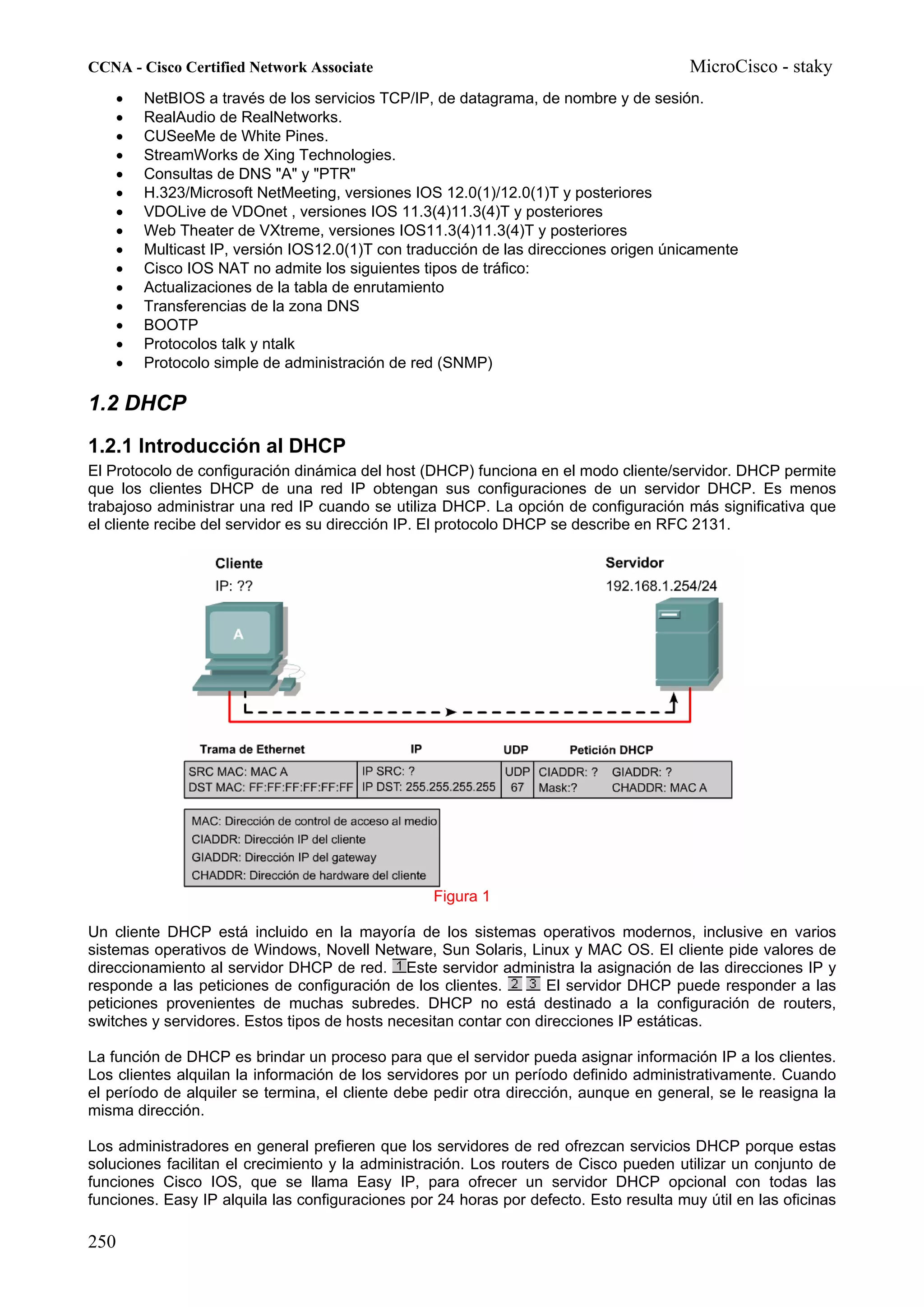 CCNA - Cisco Certified Network Associate                                                MicroCisco - staky
    •   NetBIOS a través de los servicios TCP/IP, de datagrama, de nombre y de sesión.
    •   RealAudio de RealNetworks.
    •   CUSeeMe de White Pines.
    •   StreamWorks de Xing Technologies.
    •   Consultas de DNS "A" y "PTR"
    •   H.323/Microsoft NetMeeting, versiones IOS 12.0(1)/12.0(1)T y posteriores
    •   VDOLive de VDOnet , versiones IOS 11.3(4)11.3(4)T y posteriores
    •   Web Theater de VXtreme, versiones IOS11.3(4)11.3(4)T y posteriores
    •   Multicast IP, versión IOS12.0(1)T con traducción de las direcciones origen únicamente
    •   Cisco IOS NAT no admite los siguientes tipos de tráfico:
    •   Actualizaciones de la tabla de enrutamiento
    •   Transferencias de la zona DNS
    •   BOOTP
    •   Protocolos talk y ntalk
    •   Protocolo simple de administración de red (SNMP)

1.2 DHCP
1.2.1 Introducción al DHCP
El Protocolo de configuración dinámica del host (DHCP) funciona en el modo cliente/servidor. DHCP permite
que los clientes DHCP de una red IP obtengan sus configuraciones de un servidor DHCP. Es menos
trabajoso administrar una red IP cuando se utiliza DHCP. La opción de configuración más significativa que
el cliente recibe del servidor es su dirección IP. El protocolo DHCP se describe en RFC 2131.




                                                  Figura 1

Un cliente DHCP está incluido en la mayoría de los sistemas operativos modernos, inclusive en varios
sistemas operativos de Windows, Novell Netware, Sun Solaris, Linux y MAC OS. El cliente pide valores de
direccionamiento al servidor DHCP de red. Este servidor administra la asignación de las direcciones IP y
responde a las peticiones de configuración de los clientes.        El servidor DHCP puede responder a las
peticiones provenientes de muchas subredes. DHCP no está destinado a la configuración de routers,
switches y servidores. Estos tipos de hosts necesitan contar con direcciones IP estáticas.

La función de DHCP es brindar un proceso para que el servidor pueda asignar información IP a los clientes.
Los clientes alquilan la información de los servidores por un período definido administrativamente. Cuando
el período de alquiler se termina, el cliente debe pedir otra dirección, aunque en general, se le reasigna la
misma dirección.

Los administradores en general prefieren que los servidores de red ofrezcan servicios DHCP porque estas
soluciones facilitan el crecimiento y la administración. Los routers de Cisco pueden utilizar un conjunto de
funciones Cisco IOS, que se llama Easy IP, para ofrecer un servidor DHCP opcional con todas las
funciones. Easy IP alquila las configuraciones por 24 horas por defecto. Esto resulta muy útil en las oficinas

250
 