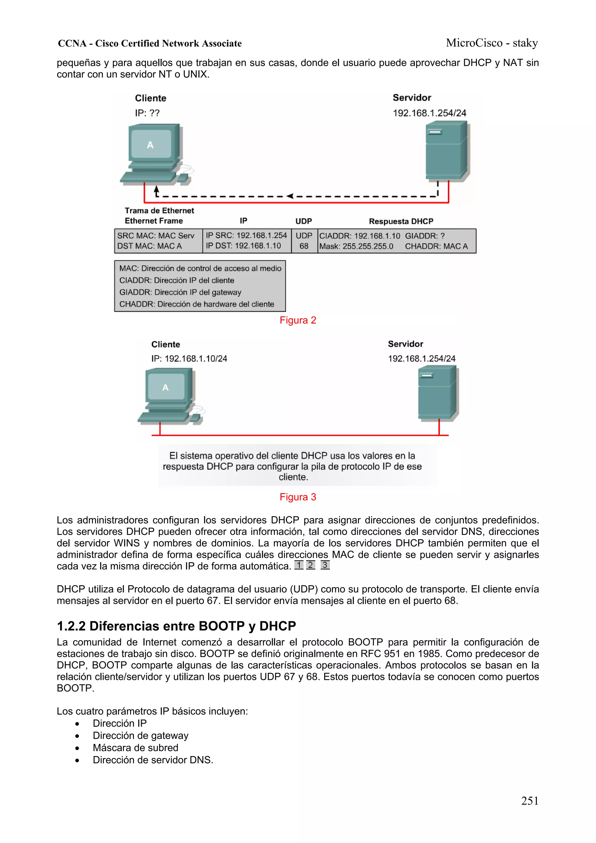 CCNA - Cisco Certified Network Associate                                              MicroCisco - staky
pequeñas y para aquellos que trabajan en sus casas, donde el usuario puede aprovechar DHCP y NAT sin
contar con un servidor NT o UNIX.




                                                 Figura 2




                                                 Figura 3

Los administradores configuran los servidores DHCP para asignar direcciones de conjuntos predefinidos.
Los servidores DHCP pueden ofrecer otra información, tal como direcciones del servidor DNS, direcciones
del servidor WINS y nombres de dominios. La mayoría de los servidores DHCP también permiten que el
administrador defina de forma específica cuáles direcciones MAC de cliente se pueden servir y asignarles
cada vez la misma dirección IP de forma automática.

DHCP utiliza el Protocolo de datagrama del usuario (UDP) como su protocolo de transporte. El cliente envía
mensajes al servidor en el puerto 67. El servidor envía mensajes al cliente en el puerto 68.

1.2.2 Diferencias entre BOOTP y DHCP
La comunidad de Internet comenzó a desarrollar el protocolo BOOTP para permitir la configuración de
estaciones de trabajo sin disco. BOOTP se definió originalmente en RFC 951 en 1985. Como predecesor de
DHCP, BOOTP comparte algunas de las características operacionales. Ambos protocolos se basan en la
relación cliente/servidor y utilizan los puertos UDP 67 y 68. Estos puertos todavía se conocen como puertos
BOOTP.

Los cuatro parámetros IP básicos incluyen:
    • Dirección IP
    • Dirección de gateway
    • Máscara de subred
    • Dirección de servidor DNS.



                                                                                                      251
 