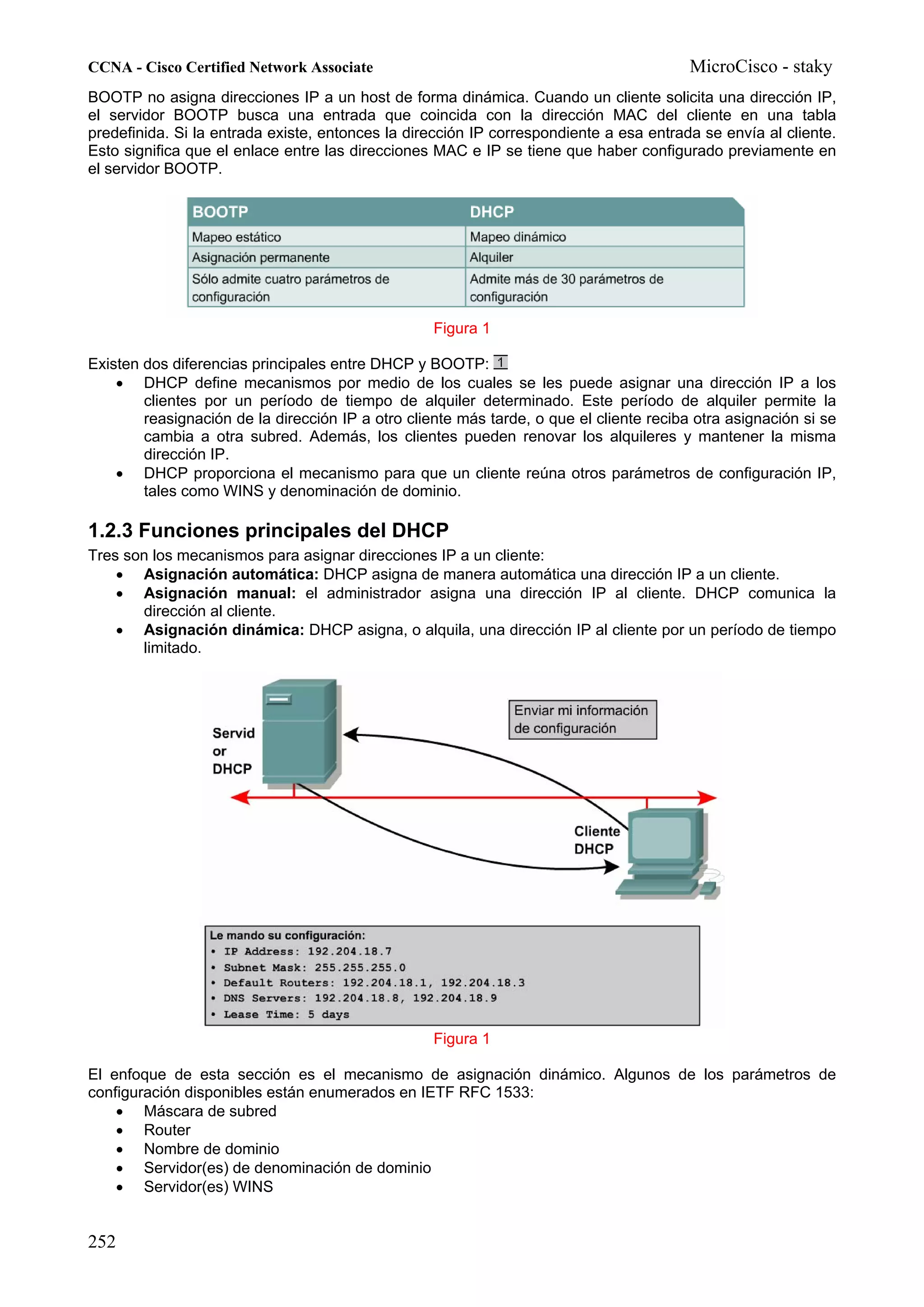CCNA - Cisco Certified Network Associate                                                 MicroCisco - staky
BOOTP no asigna direcciones IP a un host de forma dinámica. Cuando un cliente solicita una dirección IP,
el servidor BOOTP busca una entrada que coincida con la dirección MAC del cliente en una tabla
predefinida. Si la entrada existe, entonces la dirección IP correspondiente a esa entrada se envía al cliente.
Esto significa que el enlace entre las direcciones MAC e IP se tiene que haber configurado previamente en
el servidor BOOTP.




                                                   Figura 1

Existen dos diferencias principales entre DHCP y BOOTP:
    • DHCP define mecanismos por medio de los cuales se les puede asignar una dirección IP a los
        clientes por un período de tiempo de alquiler determinado. Este período de alquiler permite la
        reasignación de la dirección IP a otro cliente más tarde, o que el cliente reciba otra asignación si se
        cambia a otra subred. Además, los clientes pueden renovar los alquileres y mantener la misma
        dirección IP.
    • DHCP proporciona el mecanismo para que un cliente reúna otros parámetros de configuración IP,
        tales como WINS y denominación de dominio.

1.2.3 Funciones principales del DHCP
Tres son los mecanismos para asignar direcciones IP a un cliente:
    • Asignación automática: DHCP asigna de manera automática una dirección IP a un cliente.
    • Asignación manual: el administrador asigna una dirección IP al cliente. DHCP comunica la
       dirección al cliente.
    • Asignación dinámica: DHCP asigna, o alquila, una dirección IP al cliente por un período de tiempo
       limitado.




                                                   Figura 1

El enfoque de esta sección es el mecanismo de asignación dinámico. Algunos de los parámetros de
configuración disponibles están enumerados en IETF RFC 1533:
    • Máscara de subred
    • Router
    • Nombre de dominio
    • Servidor(es) de denominación de dominio
    • Servidor(es) WINS


252
 