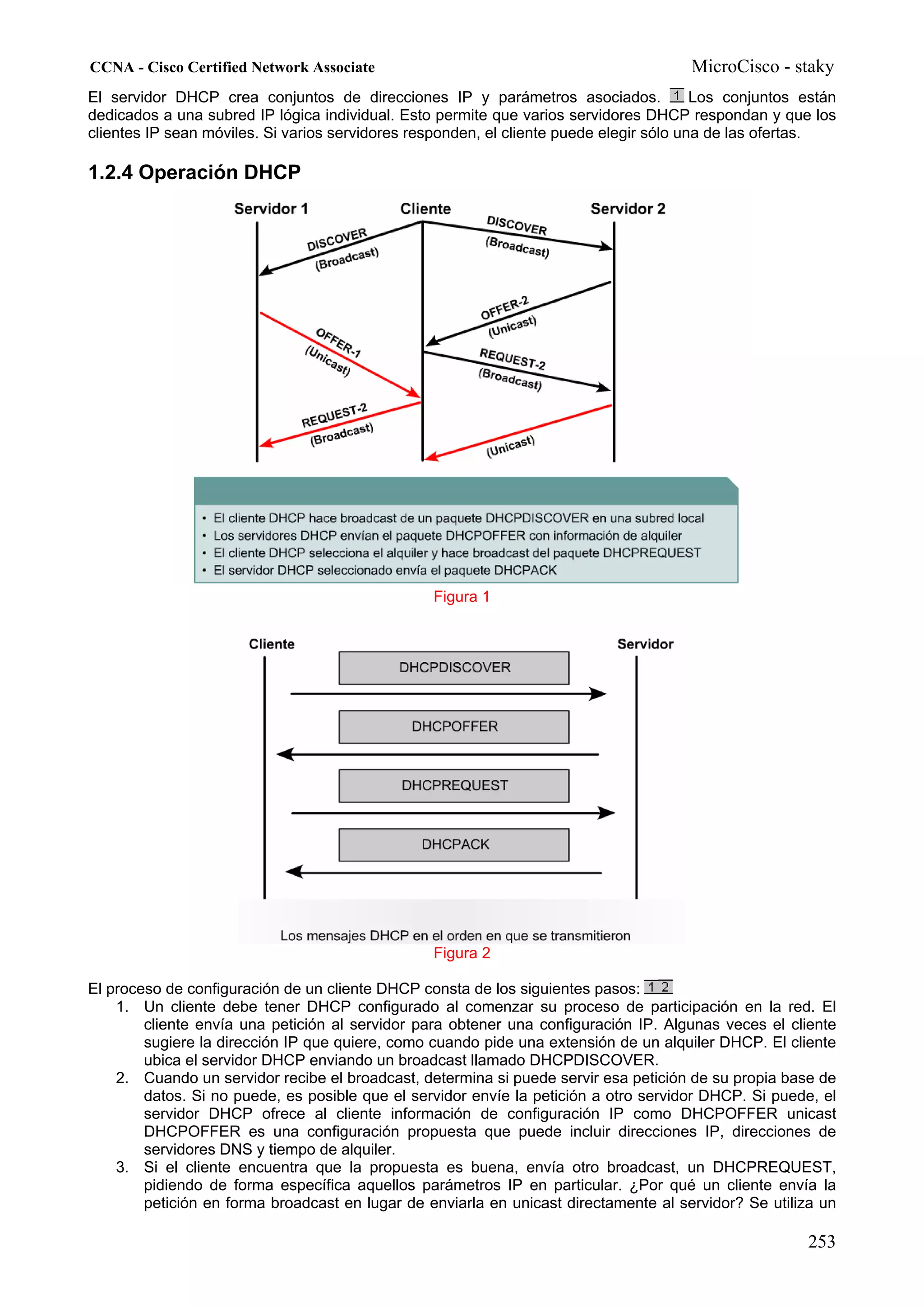 CCNA - Cisco Certified Network Associate                                               MicroCisco - staky
El servidor DHCP crea conjuntos de direcciones IP y parámetros asociados.                Los conjuntos están
dedicados a una subred IP lógica individual. Esto permite que varios servidores DHCP respondan y que los
clientes IP sean móviles. Si varios servidores responden, el cliente puede elegir sólo una de las ofertas.

1.2.4 Operación DHCP




                                                 Figura 1




                                                 Figura 2

El proceso de configuración de un cliente DHCP consta de los siguientes pasos:
    1. Un cliente debe tener DHCP configurado al comenzar su proceso de participación en la red. El
        cliente envía una petición al servidor para obtener una configuración IP. Algunas veces el cliente
        sugiere la dirección IP que quiere, como cuando pide una extensión de un alquiler DHCP. El cliente
        ubica el servidor DHCP enviando un broadcast llamado DHCPDISCOVER.
    2. Cuando un servidor recibe el broadcast, determina si puede servir esa petición de su propia base de
        datos. Si no puede, es posible que el servidor envíe la petición a otro servidor DHCP. Si puede, el
        servidor DHCP ofrece al cliente información de configuración IP como DHCPOFFER unicast
        DHCPOFFER es una configuración propuesta que puede incluir direcciones IP, direcciones de
        servidores DNS y tiempo de alquiler.
    3. Si el cliente encuentra que la propuesta es buena, envía otro broadcast, un DHCPREQUEST,
        pidiendo de forma específica aquellos parámetros IP en particular. ¿Por qué un cliente envía la
        petición en forma broadcast en lugar de enviarla en unicast directamente al servidor? Se utiliza un

                                                                                                       253
 