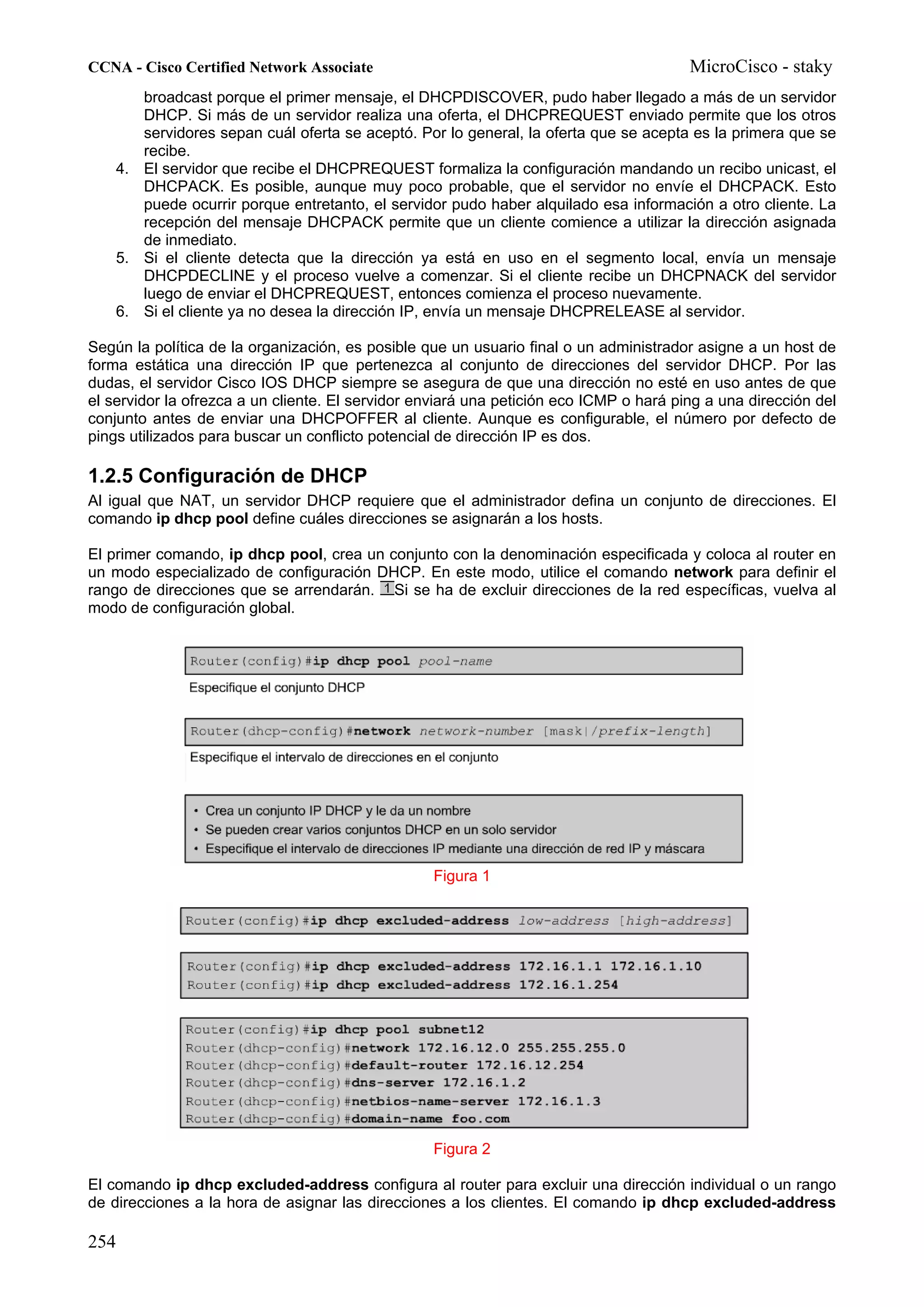 CCNA - Cisco Certified Network Associate                                                MicroCisco - staky
         broadcast porque el primer mensaje, el DHCPDISCOVER, pudo haber llegado a más de un servidor
         DHCP. Si más de un servidor realiza una oferta, el DHCPREQUEST enviado permite que los otros
         servidores sepan cuál oferta se aceptó. Por lo general, la oferta que se acepta es la primera que se
         recibe.
      4. El servidor que recibe el DHCPREQUEST formaliza la configuración mandando un recibo unicast, el
         DHCPACK. Es posible, aunque muy poco probable, que el servidor no envíe el DHCPACK. Esto
         puede ocurrir porque entretanto, el servidor pudo haber alquilado esa información a otro cliente. La
         recepción del mensaje DHCPACK permite que un cliente comience a utilizar la dirección asignada
         de inmediato.
      5. Si el cliente detecta que la dirección ya está en uso en el segmento local, envía un mensaje
         DHCPDECLINE y el proceso vuelve a comenzar. Si el cliente recibe un DHCPNACK del servidor
         luego de enviar el DHCPREQUEST, entonces comienza el proceso nuevamente.
      6. Si el cliente ya no desea la dirección IP, envía un mensaje DHCPRELEASE al servidor.

Según la política de la organización, es posible que un usuario final o un administrador asigne a un host de
forma estática una dirección IP que pertenezca al conjunto de direcciones del servidor DHCP. Por las
dudas, el servidor Cisco IOS DHCP siempre se asegura de que una dirección no esté en uso antes de que
el servidor la ofrezca a un cliente. El servidor enviará una petición eco ICMP o hará ping a una dirección del
conjunto antes de enviar una DHCPOFFER al cliente. Aunque es configurable, el número por defecto de
pings utilizados para buscar un conflicto potencial de dirección IP es dos.

1.2.5 Configuración de DHCP
Al igual que NAT, un servidor DHCP requiere que el administrador defina un conjunto de direcciones. El
comando ip dhcp pool define cuáles direcciones se asignarán a los hosts.

El primer comando, ip dhcp pool, crea un conjunto con la denominación especificada y coloca al router en
un modo especializado de configuración DHCP. En este modo, utilice el comando network para definir el
rango de direcciones que se arrendarán. Si se ha de excluir direcciones de la red específicas, vuelva al
modo de configuración global.




                                                   Figura 1




                                                   Figura 2

El comando ip dhcp excluded-address configura al router para excluir una dirección individual o un rango
de direcciones a la hora de asignar las direcciones a los clientes. El comando ip dhcp excluded-address

254
 