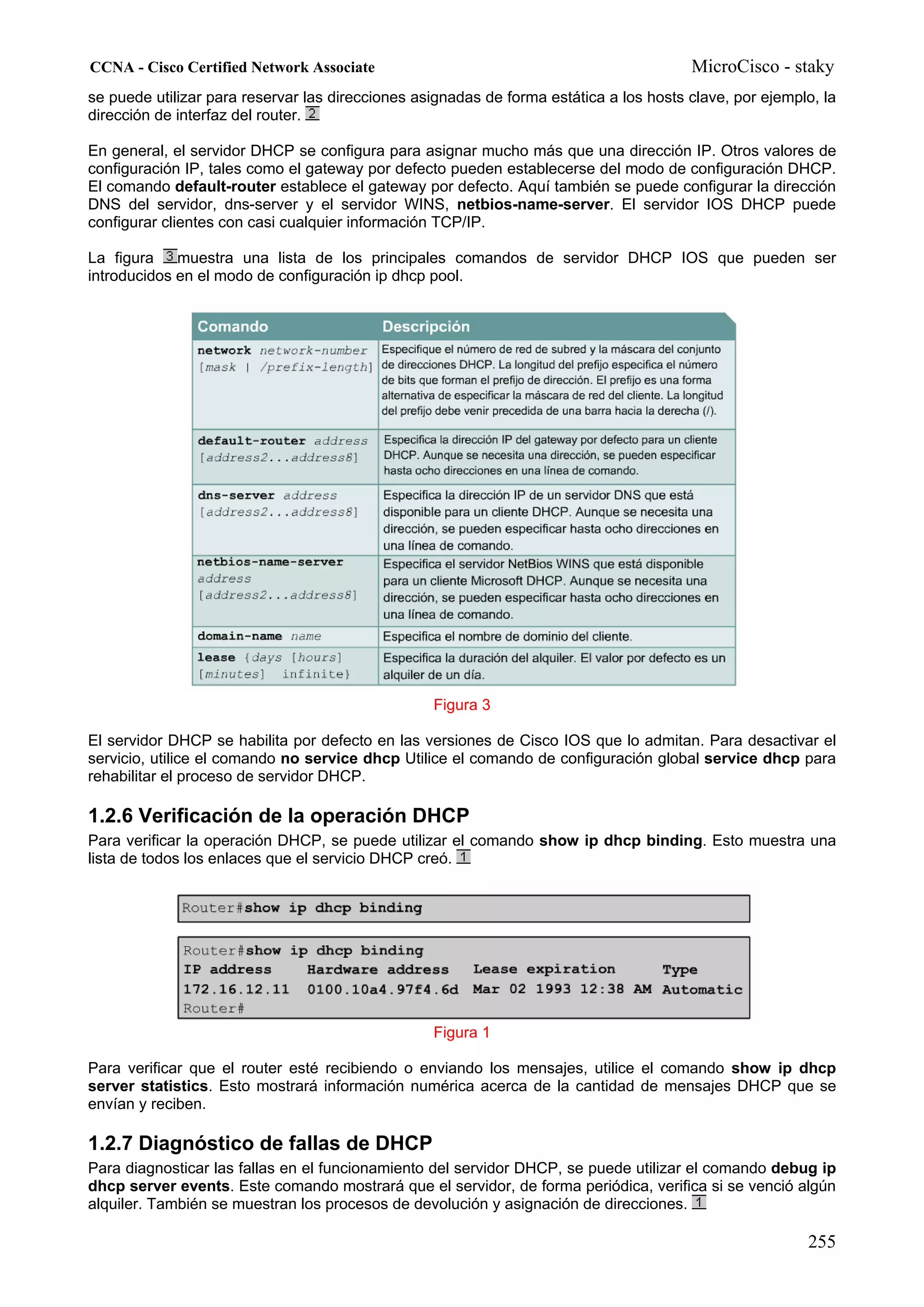 CCNA - Cisco Certified Network Associate                                                MicroCisco - staky
se puede utilizar para reservar las direcciones asignadas de forma estática a los hosts clave, por ejemplo, la
dirección de interfaz del router.

En general, el servidor DHCP se configura para asignar mucho más que una dirección IP. Otros valores de
configuración IP, tales como el gateway por defecto pueden establecerse del modo de configuración DHCP.
El comando default-router establece el gateway por defecto. Aquí también se puede configurar la dirección
DNS del servidor, dns-server y el servidor WINS, netbios-name-server. El servidor IOS DHCP puede
configurar clientes con casi cualquier información TCP/IP.

La figura    muestra una lista de los principales comandos de servidor DHCP IOS que pueden ser
introducidos en el modo de configuración ip dhcp pool.




                                                  Figura 3

El servidor DHCP se habilita por defecto en las versiones de Cisco IOS que lo admitan. Para desactivar el
servicio, utilice el comando no service dhcp Utilice el comando de configuración global service dhcp para
rehabilitar el proceso de servidor DHCP.

1.2.6 Verificación de la operación DHCP
Para verificar la operación DHCP, se puede utilizar el comando show ip dhcp binding. Esto muestra una
lista de todos los enlaces que el servicio DHCP creó.




                                                  Figura 1

Para verificar que el router esté recibiendo o enviando los mensajes, utilice el comando show ip dhcp
server statistics. Esto mostrará información numérica acerca de la cantidad de mensajes DHCP que se
envían y reciben.

1.2.7 Diagnóstico de fallas de DHCP
Para diagnosticar las fallas en el funcionamiento del servidor DHCP, se puede utilizar el comando debug ip
dhcp server events. Este comando mostrará que el servidor, de forma periódica, verifica si se venció algún
alquiler. También se muestran los procesos de devolución y asignación de direcciones.

                                                                                                         255
 