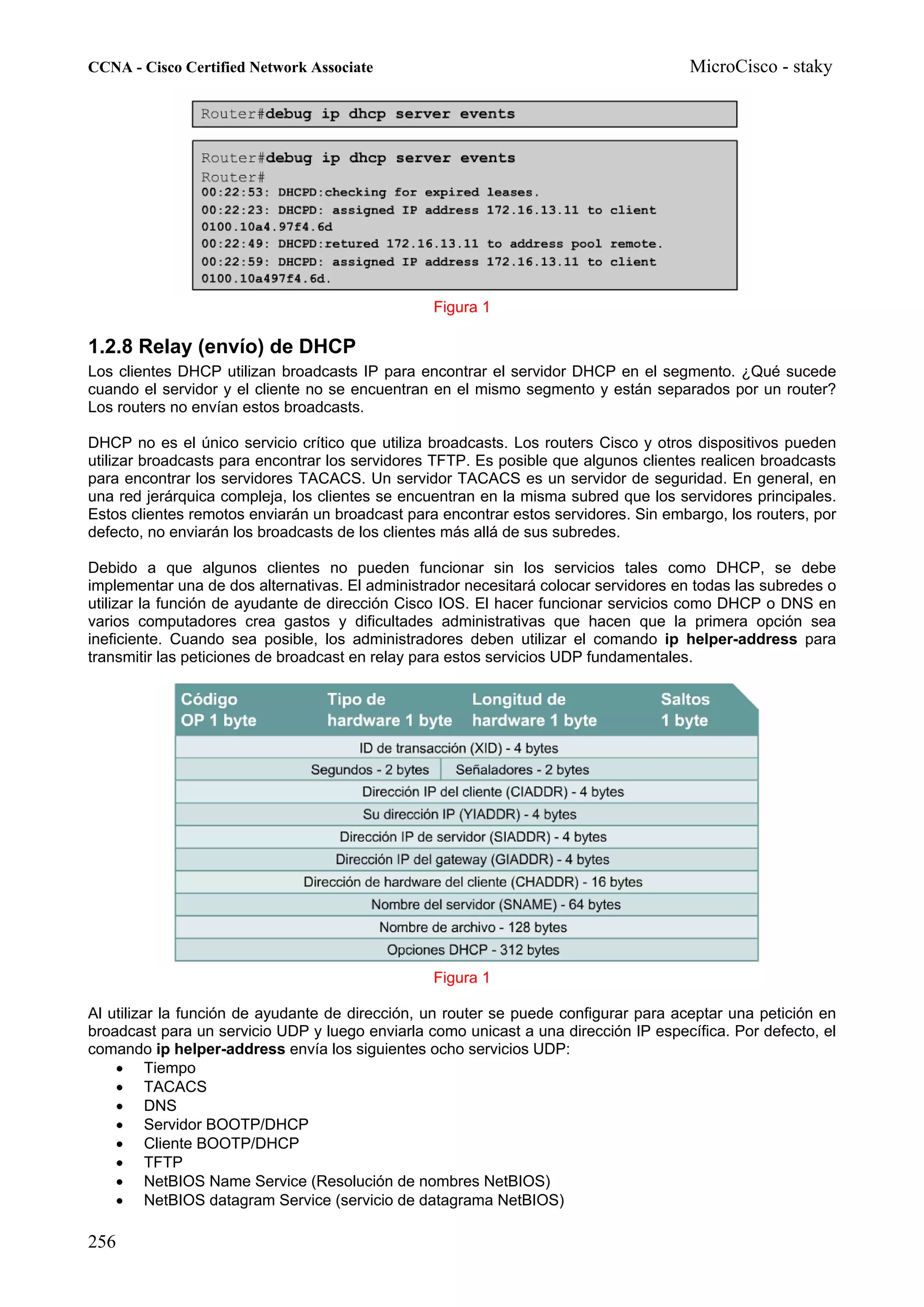 CCNA - Cisco Certified Network Associate                                              MicroCisco - staky




                                                 Figura 1

1.2.8 Relay (envío) de DHCP
Los clientes DHCP utilizan broadcasts IP para encontrar el servidor DHCP en el segmento. ¿Qué sucede
cuando el servidor y el cliente no se encuentran en el mismo segmento y están separados por un router?
Los routers no envían estos broadcasts.

DHCP no es el único servicio crítico que utiliza broadcasts. Los routers Cisco y otros dispositivos pueden
utilizar broadcasts para encontrar los servidores TFTP. Es posible que algunos clientes realicen broadcasts
para encontrar los servidores TACACS. Un servidor TACACS es un servidor de seguridad. En general, en
una red jerárquica compleja, los clientes se encuentran en la misma subred que los servidores principales.
Estos clientes remotos enviarán un broadcast para encontrar estos servidores. Sin embargo, los routers, por
defecto, no enviarán los broadcasts de los clientes más allá de sus subredes.

Debido a que algunos clientes no pueden funcionar sin los servicios tales como DHCP, se debe
implementar una de dos alternativas. El administrador necesitará colocar servidores en todas las subredes o
utilizar la función de ayudante de dirección Cisco IOS. El hacer funcionar servicios como DHCP o DNS en
varios computadores crea gastos y dificultades administrativas que hacen que la primera opción sea
ineficiente. Cuando sea posible, los administradores deben utilizar el comando ip helper-address para
transmitir las peticiones de broadcast en relay para estos servicios UDP fundamentales.




                                                 Figura 1

Al utilizar la función de ayudante de dirección, un router se puede configurar para aceptar una petición en
broadcast para un servicio UDP y luego enviarla como unicast a una dirección IP específica. Por defecto, el
comando ip helper-address envía los siguientes ocho servicios UDP:
    • Tiempo
    • TACACS
    • DNS
    • Servidor BOOTP/DHCP
    • Cliente BOOTP/DHCP
    • TFTP
    • NetBIOS Name Service (Resolución de nombres NetBIOS)
    • NetBIOS datagram Service (servicio de datagrama NetBIOS)

256
 