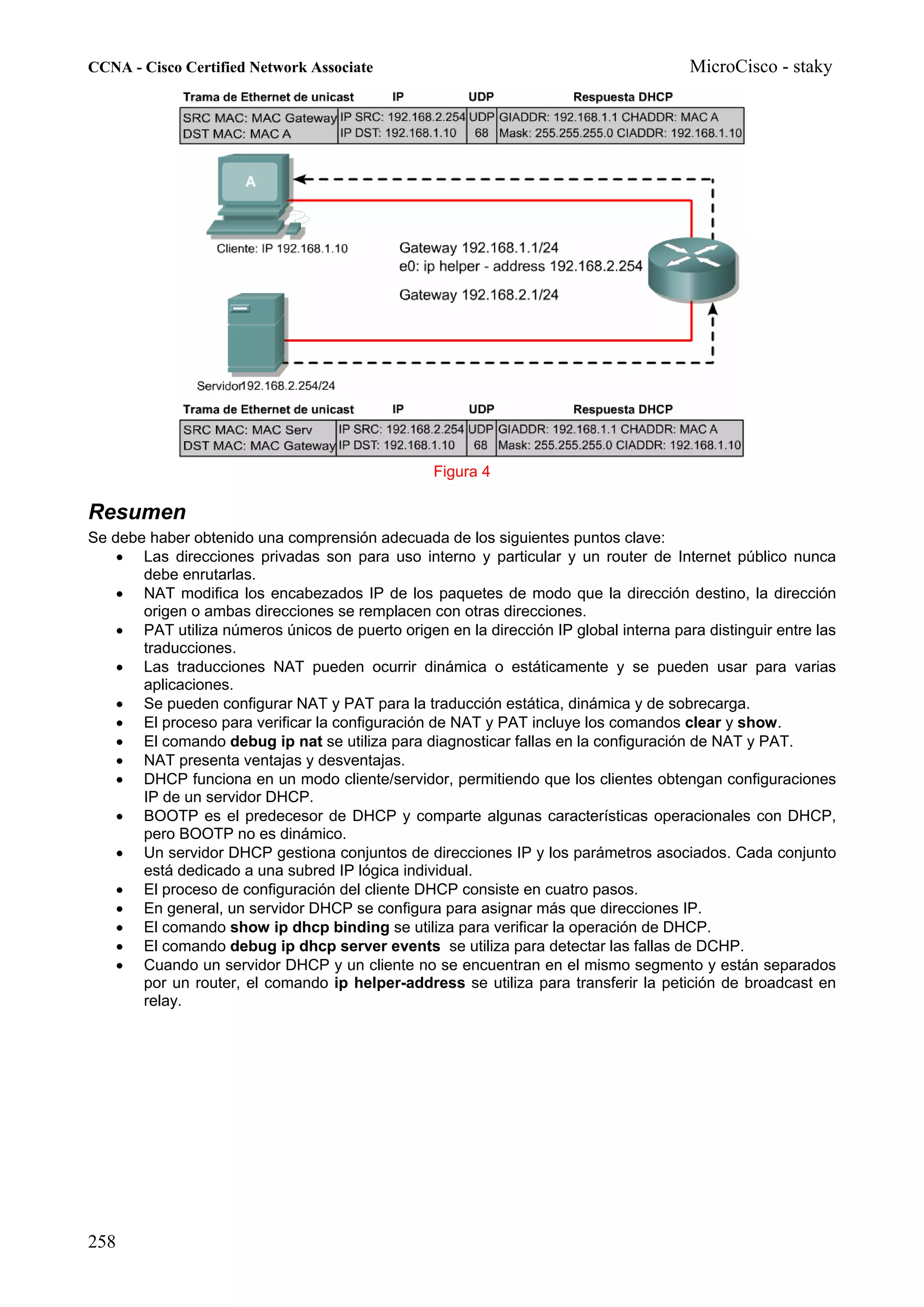 CCNA - Cisco Certified Network Associate                                               MicroCisco - staky




                                                  Figura 4

Resumen
Se debe haber obtenido una comprensión adecuada de los siguientes puntos clave:
    • Las direcciones privadas son para uso interno y particular y un router de Internet público nunca
       debe enrutarlas.
    • NAT modifica los encabezados IP de los paquetes de modo que la dirección destino, la dirección
       origen o ambas direcciones se remplacen con otras direcciones.
    • PAT utiliza números únicos de puerto origen en la dirección IP global interna para distinguir entre las
       traducciones.
    • Las traducciones NAT pueden ocurrir dinámica o estáticamente y se pueden usar para varias
       aplicaciones.
    • Se pueden configurar NAT y PAT para la traducción estática, dinámica y de sobrecarga.
    • El proceso para verificar la configuración de NAT y PAT incluye los comandos clear y show.
    • El comando debug ip nat se utiliza para diagnosticar fallas en la configuración de NAT y PAT.
    • NAT presenta ventajas y desventajas.
    • DHCP funciona en un modo cliente/servidor, permitiendo que los clientes obtengan configuraciones
       IP de un servidor DHCP.
    • BOOTP es el predecesor de DHCP y comparte algunas características operacionales con DHCP,
       pero BOOTP no es dinámico.
    • Un servidor DHCP gestiona conjuntos de direcciones IP y los parámetros asociados. Cada conjunto
       está dedicado a una subred IP lógica individual.
    • El proceso de configuración del cliente DHCP consiste en cuatro pasos.
    • En general, un servidor DHCP se configura para asignar más que direcciones IP.
    • El comando show ip dhcp binding se utiliza para verificar la operación de DHCP.
    • El comando debug ip dhcp server events se utiliza para detectar las fallas de DCHP.
    • Cuando un servidor DHCP y un cliente no se encuentran en el mismo segmento y están separados
       por un router, el comando ip helper-address se utiliza para transferir la petición de broadcast en
       relay.




258
 