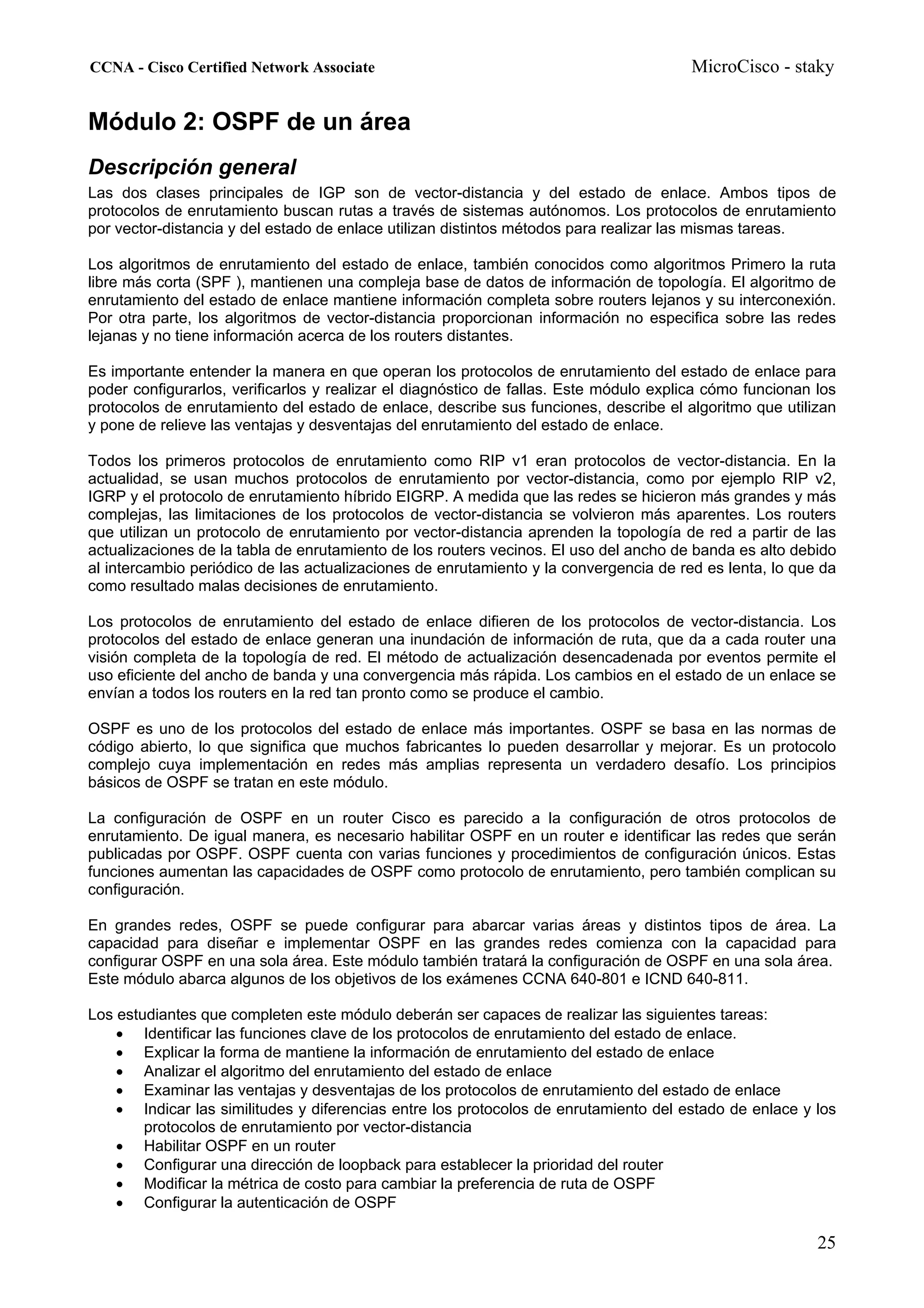 CCNA - Cisco Certified Network Associate                                               MicroCisco - staky


Módulo 2: OSPF de un área
Descripción general
Las dos clases principales de IGP son de vector-distancia y del estado de enlace. Ambos tipos de
protocolos de enrutamiento buscan rutas a través de sistemas autónomos. Los protocolos de enrutamiento
por vector-distancia y del estado de enlace utilizan distintos métodos para realizar las mismas tareas.

Los algoritmos de enrutamiento del estado de enlace, también conocidos como algoritmos Primero la ruta
libre más corta (SPF ), mantienen una compleja base de datos de información de topología. El algoritmo de
enrutamiento del estado de enlace mantiene información completa sobre routers lejanos y su interconexión.
Por otra parte, los algoritmos de vector-distancia proporcionan información no especifica sobre las redes
lejanas y no tiene información acerca de los routers distantes.

Es importante entender la manera en que operan los protocolos de enrutamiento del estado de enlace para
poder configurarlos, verificarlos y realizar el diagnóstico de fallas. Este módulo explica cómo funcionan los
protocolos de enrutamiento del estado de enlace, describe sus funciones, describe el algoritmo que utilizan
y pone de relieve las ventajas y desventajas del enrutamiento del estado de enlace.

Todos los primeros protocolos de enrutamiento como RIP v1 eran protocolos de vector-distancia. En la
actualidad, se usan muchos protocolos de enrutamiento por vector-distancia, como por ejemplo RIP v2,
IGRP y el protocolo de enrutamiento híbrido EIGRP. A medida que las redes se hicieron más grandes y más
complejas, las limitaciones de los protocolos de vector-distancia se volvieron más aparentes. Los routers
que utilizan un protocolo de enrutamiento por vector-distancia aprenden la topología de red a partir de las
actualizaciones de la tabla de enrutamiento de los routers vecinos. El uso del ancho de banda es alto debido
al intercambio periódico de las actualizaciones de enrutamiento y la convergencia de red es lenta, lo que da
como resultado malas decisiones de enrutamiento.

Los protocolos de enrutamiento del estado de enlace difieren de los protocolos de vector-distancia. Los
protocolos del estado de enlace generan una inundación de información de ruta, que da a cada router una
visión completa de la topología de red. El método de actualización desencadenada por eventos permite el
uso eficiente del ancho de banda y una convergencia más rápida. Los cambios en el estado de un enlace se
envían a todos los routers en la red tan pronto como se produce el cambio.

OSPF es uno de los protocolos del estado de enlace más importantes. OSPF se basa en las normas de
código abierto, lo que significa que muchos fabricantes lo pueden desarrollar y mejorar. Es un protocolo
complejo cuya implementación en redes más amplias representa un verdadero desafío. Los principios
básicos de OSPF se tratan en este módulo.

La configuración de OSPF en un router Cisco es parecido a la configuración de otros protocolos de
enrutamiento. De igual manera, es necesario habilitar OSPF en un router e identificar las redes que serán
publicadas por OSPF. OSPF cuenta con varias funciones y procedimientos de configuración únicos. Estas
funciones aumentan las capacidades de OSPF como protocolo de enrutamiento, pero también complican su
configuración.

En grandes redes, OSPF se puede configurar para abarcar varias áreas y distintos tipos de área. La
capacidad para diseñar e implementar OSPF en las grandes redes comienza con la capacidad para
configurar OSPF en una sola área. Este módulo también tratará la configuración de OSPF en una sola área.
Este módulo abarca algunos de los objetivos de los exámenes CCNA 640-801 e ICND 640-811.

Los estudiantes que completen este módulo deberán ser capaces de realizar las siguientes tareas:
    • Identificar las funciones clave de los protocolos de enrutamiento del estado de enlace.
    • Explicar la forma de mantiene la información de enrutamiento del estado de enlace
    • Analizar el algoritmo del enrutamiento del estado de enlace
    • Examinar las ventajas y desventajas de los protocolos de enrutamiento del estado de enlace
    • Indicar las similitudes y diferencias entre los protocolos de enrutamiento del estado de enlace y los
        protocolos de enrutamiento por vector-distancia
    • Habilitar OSPF en un router
    • Configurar una dirección de loopback para establecer la prioridad del router
    • Modificar la métrica de costo para cambiar la preferencia de ruta de OSPF
    • Configurar la autenticación de OSPF

                                                                                                          25
 