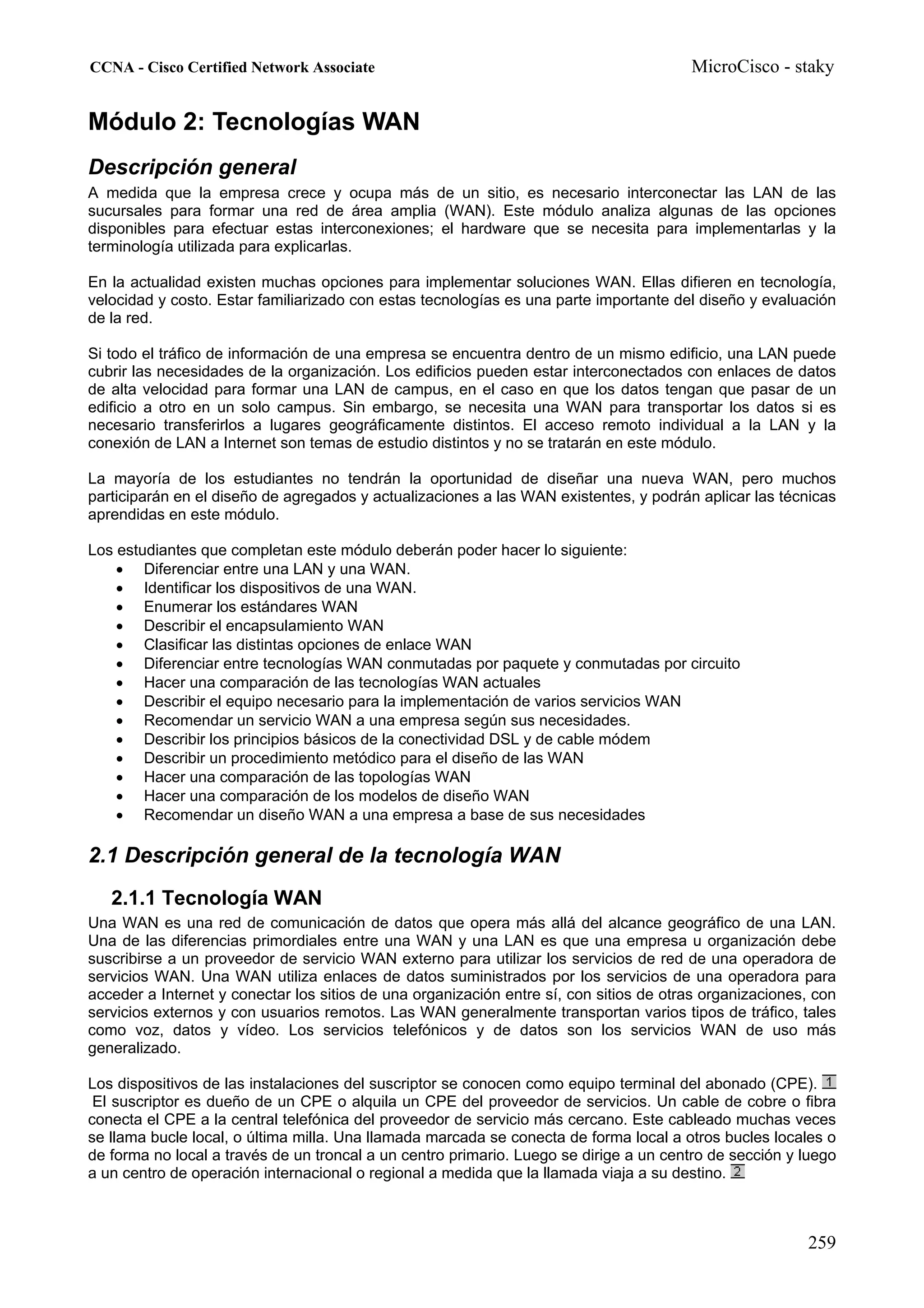 CCNA - Cisco Certified Network Associate                                                MicroCisco - staky


Módulo 2: Tecnologías WAN
Descripción general
A medida que la empresa crece y ocupa más de un sitio, es necesario interconectar las LAN de las
sucursales para formar una red de área amplia (WAN). Este módulo analiza algunas de las opciones
disponibles para efectuar estas interconexiones; el hardware que se necesita para implementarlas y la
terminología utilizada para explicarlas.

En la actualidad existen muchas opciones para implementar soluciones WAN. Ellas difieren en tecnología,
velocidad y costo. Estar familiarizado con estas tecnologías es una parte importante del diseño y evaluación
de la red.

Si todo el tráfico de información de una empresa se encuentra dentro de un mismo edificio, una LAN puede
cubrir las necesidades de la organización. Los edificios pueden estar interconectados con enlaces de datos
de alta velocidad para formar una LAN de campus, en el caso en que los datos tengan que pasar de un
edificio a otro en un solo campus. Sin embargo, se necesita una WAN para transportar los datos si es
necesario transferirlos a lugares geográficamente distintos. El acceso remoto individual a la LAN y la
conexión de LAN a Internet son temas de estudio distintos y no se tratarán en este módulo.

La mayoría de los estudiantes no tendrán la oportunidad de diseñar una nueva WAN, pero muchos
participarán en el diseño de agregados y actualizaciones a las WAN existentes, y podrán aplicar las técnicas
aprendidas en este módulo.

Los estudiantes que completan este módulo deberán poder hacer lo siguiente:
    • Diferenciar entre una LAN y una WAN.
    • Identificar los dispositivos de una WAN.
    • Enumerar los estándares WAN
    • Describir el encapsulamiento WAN
    • Clasificar las distintas opciones de enlace WAN
    • Diferenciar entre tecnologías WAN conmutadas por paquete y conmutadas por circuito
    • Hacer una comparación de las tecnologías WAN actuales
    • Describir el equipo necesario para la implementación de varios servicios WAN
    • Recomendar un servicio WAN a una empresa según sus necesidades.
    • Describir los principios básicos de la conectividad DSL y de cable módem
    • Describir un procedimiento metódico para el diseño de las WAN
    • Hacer una comparación de las topologías WAN
    • Hacer una comparación de los modelos de diseño WAN
    • Recomendar un diseño WAN a una empresa a base de sus necesidades

2.1 Descripción general de la tecnología WAN
   2.1.1 Tecnología WAN
Una WAN es una red de comunicación de datos que opera más allá del alcance geográfico de una LAN.
Una de las diferencias primordiales entre una WAN y una LAN es que una empresa u organización debe
suscribirse a un proveedor de servicio WAN externo para utilizar los servicios de red de una operadora de
servicios WAN. Una WAN utiliza enlaces de datos suministrados por los servicios de una operadora para
acceder a Internet y conectar los sitios de una organización entre sí, con sitios de otras organizaciones, con
servicios externos y con usuarios remotos. Las WAN generalmente transportan varios tipos de tráfico, tales
como voz, datos y vídeo. Los servicios telefónicos y de datos son los servicios WAN de uso más
generalizado.

Los dispositivos de las instalaciones del suscriptor se conocen como equipo terminal del abonado (CPE).
 El suscriptor es dueño de un CPE o alquila un CPE del proveedor de servicios. Un cable de cobre o fibra
conecta el CPE a la central telefónica del proveedor de servicio más cercano. Este cableado muchas veces
se llama bucle local, o última milla. Una llamada marcada se conecta de forma local a otros bucles locales o
de forma no local a través de un troncal a un centro primario. Luego se dirige a un centro de sección y luego
a un centro de operación internacional o regional a medida que la llamada viaja a su destino.



                                                                                                         259
 