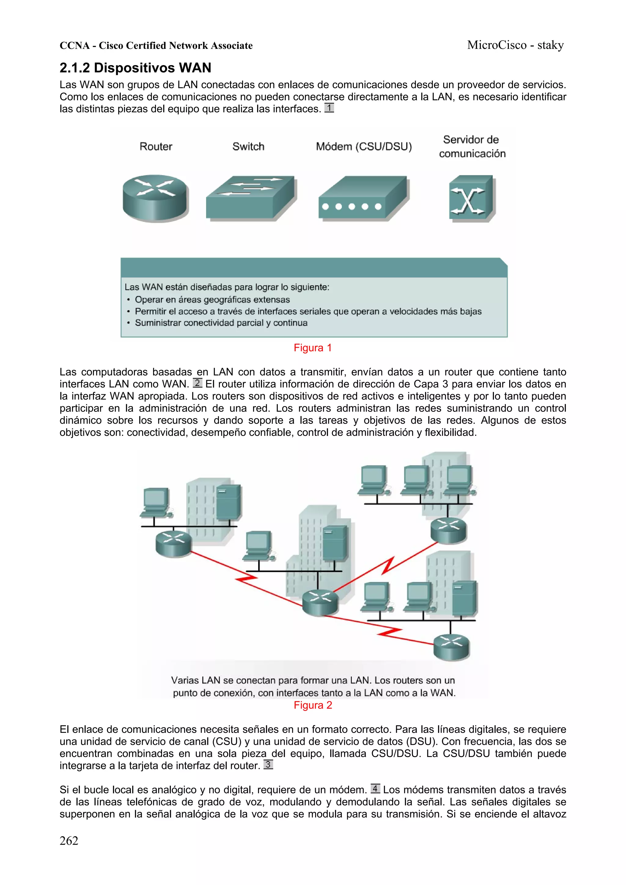 CCNA - Cisco Certified Network Associate                                              MicroCisco - staky
2.1.2 Dispositivos WAN
Las WAN son grupos de LAN conectadas con enlaces de comunicaciones desde un proveedor de servicios.
Como los enlaces de comunicaciones no pueden conectarse directamente a la LAN, es necesario identificar
las distintas piezas del equipo que realiza las interfaces.




                                                 Figura 1

Las computadoras basadas en LAN con datos a transmitir, envían datos a un router que contiene tanto
interfaces LAN como WAN.       El router utiliza información de dirección de Capa 3 para enviar los datos en
la interfaz WAN apropiada. Los routers son dispositivos de red activos e inteligentes y por lo tanto pueden
participar en la administración de una red. Los routers administran las redes suministrando un control
dinámico sobre los recursos y dando soporte a las tareas y objetivos de las redes. Algunos de estos
objetivos son: conectividad, desempeño confiable, control de administración y flexibilidad.




                                                 Figura 2

El enlace de comunicaciones necesita señales en un formato correcto. Para las líneas digitales, se requiere
una unidad de servicio de canal (CSU) y una unidad de servicio de datos (DSU). Con frecuencia, las dos se
encuentran combinadas en una sola pieza del equipo, llamada CSU/DSU. La CSU/DSU también puede
integrarse a la tarjeta de interfaz del router.

Si el bucle local es analógico y no digital, requiere de un módem. Los módems transmiten datos a través
de las líneas telefónicas de grado de voz, modulando y demodulando la señal. Las señales digitales se
superponen en la señal analógica de la voz que se modula para su transmisión. Si se enciende el altavoz

262
 