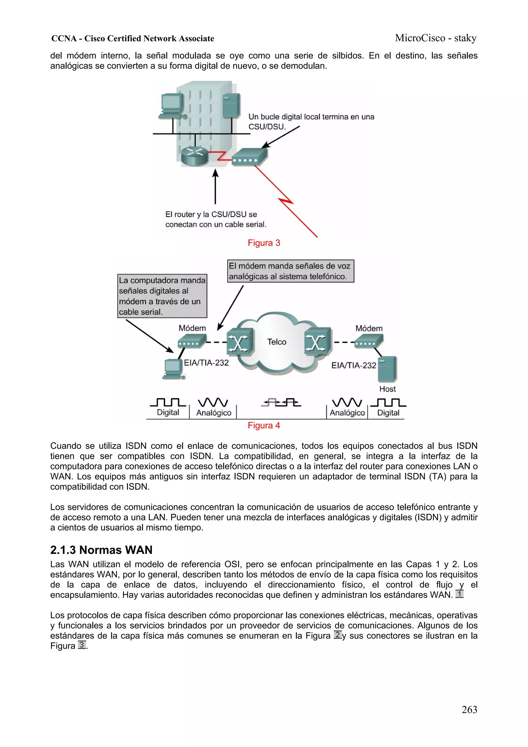 CCNA - Cisco Certified Network Associate                                             MicroCisco - staky
del módem interno, la señal modulada se oye como una serie de silbidos. En el destino, las señales
analógicas se convierten a su forma digital de nuevo, o se demodulan.




                                                Figura 3




                                                Figura 4

Cuando se utiliza ISDN como el enlace de comunicaciones, todos los equipos conectados al bus ISDN
tienen que ser compatibles con ISDN. La compatibilidad, en general, se integra a la interfaz de la
computadora para conexiones de acceso telefónico directas o a la interfaz del router para conexiones LAN o
WAN. Los equipos más antiguos sin interfaz ISDN requieren un adaptador de terminal ISDN (TA) para la
compatibilidad con ISDN.

Los servidores de comunicaciones concentran la comunicación de usuarios de acceso telefónico entrante y
de acceso remoto a una LAN. Pueden tener una mezcla de interfaces analógicas y digitales (ISDN) y admitir
a cientos de usuarios al mismo tiempo.

2.1.3 Normas WAN
Las WAN utilizan el modelo de referencia OSI, pero se enfocan principalmente en las Capas 1 y 2. Los
estándares WAN, por lo general, describen tanto los métodos de envío de la capa física como los requisitos
de la capa de enlace de datos, incluyendo el direccionamiento físico, el control de flujo y el
encapsulamiento. Hay varias autoridades reconocidas que definen y administran los estándares WAN.

Los protocolos de capa física describen cómo proporcionar las conexiones eléctricas, mecánicas, operativas
y funcionales a los servicios brindados por un proveedor de servicios de comunicaciones. Algunos de los
estándares de la capa física más comunes se enumeran en la Figura y sus conectores se ilustran en la
Figura .




                                                                                                      263
 