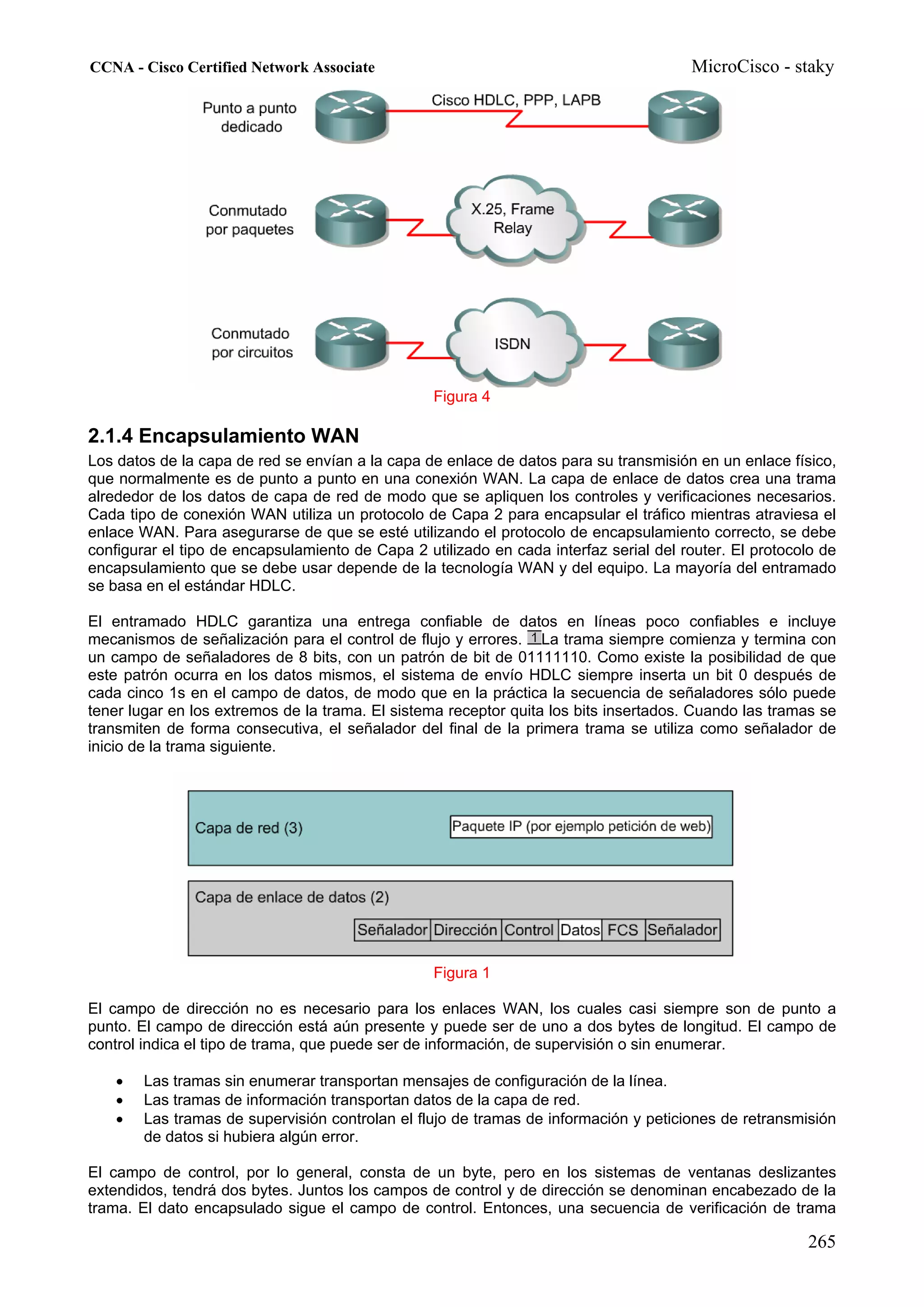 CCNA - Cisco Certified Network Associate                                               MicroCisco - staky




                                                  Figura 4

2.1.4 Encapsulamiento WAN
Los datos de la capa de red se envían a la capa de enlace de datos para su transmisión en un enlace físico,
que normalmente es de punto a punto en una conexión WAN. La capa de enlace de datos crea una trama
alrededor de los datos de capa de red de modo que se apliquen los controles y verificaciones necesarios.
Cada tipo de conexión WAN utiliza un protocolo de Capa 2 para encapsular el tráfico mientras atraviesa el
enlace WAN. Para asegurarse de que se esté utilizando el protocolo de encapsulamiento correcto, se debe
configurar el tipo de encapsulamiento de Capa 2 utilizado en cada interfaz serial del router. El protocolo de
encapsulamiento que se debe usar depende de la tecnología WAN y del equipo. La mayoría del entramado
se basa en el estándar HDLC.

El entramado HDLC garantiza una entrega confiable de datos en líneas poco confiables e incluye
mecanismos de señalización para el control de flujo y errores. La trama siempre comienza y termina con
un campo de señaladores de 8 bits, con un patrón de bit de 01111110. Como existe la posibilidad de que
este patrón ocurra en los datos mismos, el sistema de envío HDLC siempre inserta un bit 0 después de
cada cinco 1s en el campo de datos, de modo que en la práctica la secuencia de señaladores sólo puede
tener lugar en los extremos de la trama. El sistema receptor quita los bits insertados. Cuando las tramas se
transmiten de forma consecutiva, el señalador del final de la primera trama se utiliza como señalador de
inicio de la trama siguiente.




                                                  Figura 1

El campo de dirección no es necesario para los enlaces WAN, los cuales casi siempre son de punto a
punto. El campo de dirección está aún presente y puede ser de uno a dos bytes de longitud. El campo de
control indica el tipo de trama, que puede ser de información, de supervisión o sin enumerar.

    •   Las tramas sin enumerar transportan mensajes de configuración de la línea.
    •   Las tramas de información transportan datos de la capa de red.
    •   Las tramas de supervisión controlan el flujo de tramas de información y peticiones de retransmisión
        de datos si hubiera algún error.

El campo de control, por lo general, consta de un byte, pero en los sistemas de ventanas deslizantes
extendidos, tendrá dos bytes. Juntos los campos de control y de dirección se denominan encabezado de la
trama. El dato encapsulado sigue el campo de control. Entonces, una secuencia de verificación de trama

                                                                                                        265
 
