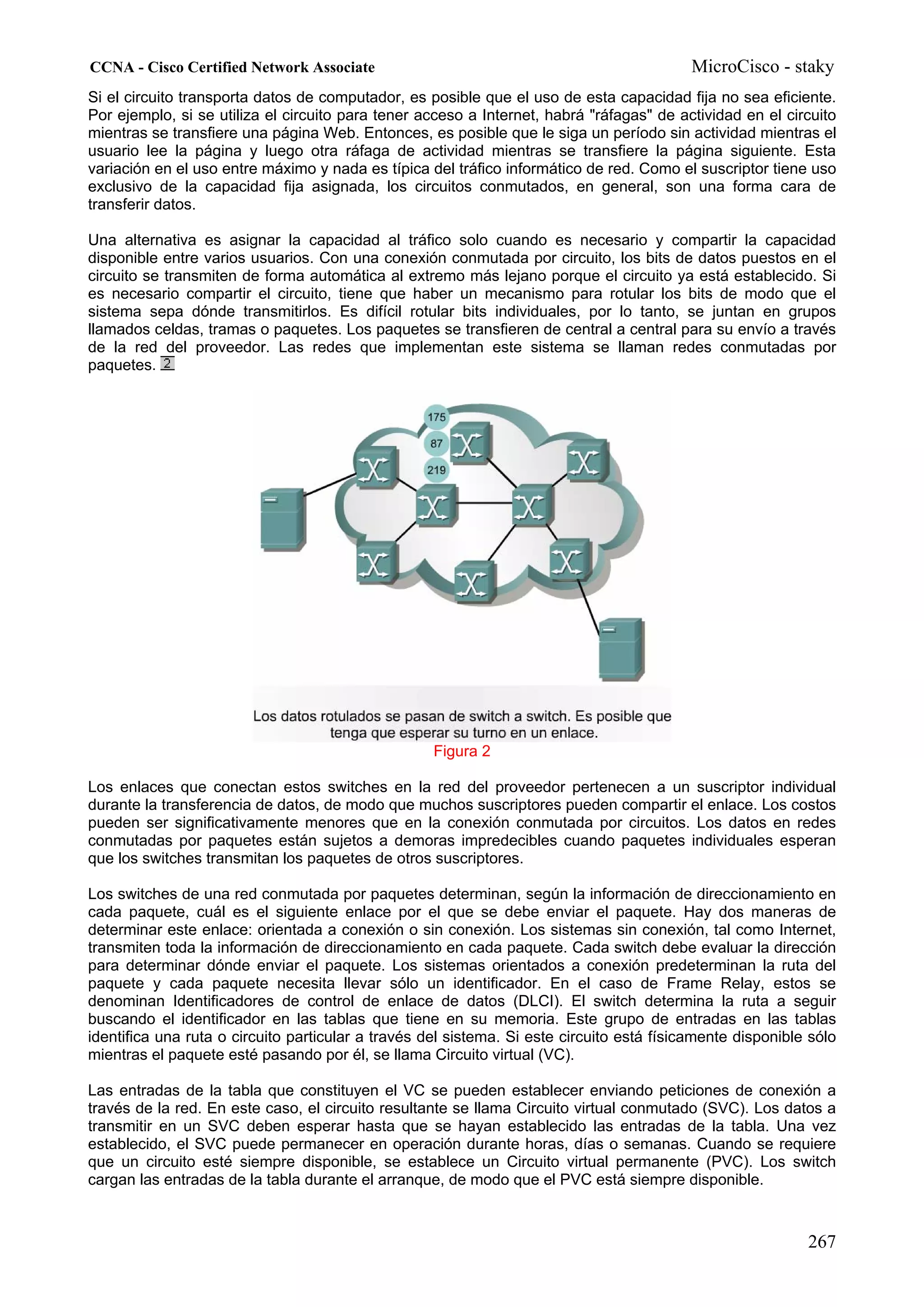 CCNA - Cisco Certified Network Associate                                                   MicroCisco - staky
Si el circuito transporta datos de computador, es posible que el uso de esta capacidad fija no sea eficiente.
Por ejemplo, si se utiliza el circuito para tener acceso a Internet, habrá "ráfagas" de actividad en el circuito
mientras se transfiere una página Web. Entonces, es posible que le siga un período sin actividad mientras el
usuario lee la página y luego otra ráfaga de actividad mientras se transfiere la página siguiente. Esta
variación en el uso entre máximo y nada es típica del tráfico informático de red. Como el suscriptor tiene uso
exclusivo de la capacidad fija asignada, los circuitos conmutados, en general, son una forma cara de
transferir datos.

Una alternativa es asignar la capacidad al tráfico solo cuando es necesario y compartir la capacidad
disponible entre varios usuarios. Con una conexión conmutada por circuito, los bits de datos puestos en el
circuito se transmiten de forma automática al extremo más lejano porque el circuito ya está establecido. Si
es necesario compartir el circuito, tiene que haber un mecanismo para rotular los bits de modo que el
sistema sepa dónde transmitirlos. Es difícil rotular bits individuales, por lo tanto, se juntan en grupos
llamados celdas, tramas o paquetes. Los paquetes se transfieren de central a central para su envío a través
de la red del proveedor. Las redes que implementan este sistema se llaman redes conmutadas por
paquetes.




                                                    Figura 2

Los enlaces que conectan estos switches en la red del proveedor pertenecen a un suscriptor individual
durante la transferencia de datos, de modo que muchos suscriptores pueden compartir el enlace. Los costos
pueden ser significativamente menores que en la conexión conmutada por circuitos. Los datos en redes
conmutadas por paquetes están sujetos a demoras impredecibles cuando paquetes individuales esperan
que los switches transmitan los paquetes de otros suscriptores.

Los switches de una red conmutada por paquetes determinan, según la información de direccionamiento en
cada paquete, cuál es el siguiente enlace por el que se debe enviar el paquete. Hay dos maneras de
determinar este enlace: orientada a conexión o sin conexión. Los sistemas sin conexión, tal como Internet,
transmiten toda la información de direccionamiento en cada paquete. Cada switch debe evaluar la dirección
para determinar dónde enviar el paquete. Los sistemas orientados a conexión predeterminan la ruta del
paquete y cada paquete necesita llevar sólo un identificador. En el caso de Frame Relay, estos se
denominan Identificadores de control de enlace de datos (DLCI). El switch determina la ruta a seguir
buscando el identificador en las tablas que tiene en su memoria. Este grupo de entradas en las tablas
identifica una ruta o circuito particular a través del sistema. Si este circuito está físicamente disponible sólo
mientras el paquete esté pasando por él, se llama Circuito virtual (VC).

Las entradas de la tabla que constituyen el VC se pueden establecer enviando peticiones de conexión a
través de la red. En este caso, el circuito resultante se llama Circuito virtual conmutado (SVC). Los datos a
transmitir en un SVC deben esperar hasta que se hayan establecido las entradas de la tabla. Una vez
establecido, el SVC puede permanecer en operación durante horas, días o semanas. Cuando se requiere
que un circuito esté siempre disponible, se establece un Circuito virtual permanente (PVC). Los switch
cargan las entradas de la tabla durante el arranque, de modo que el PVC está siempre disponible.



                                                                                                            267
 