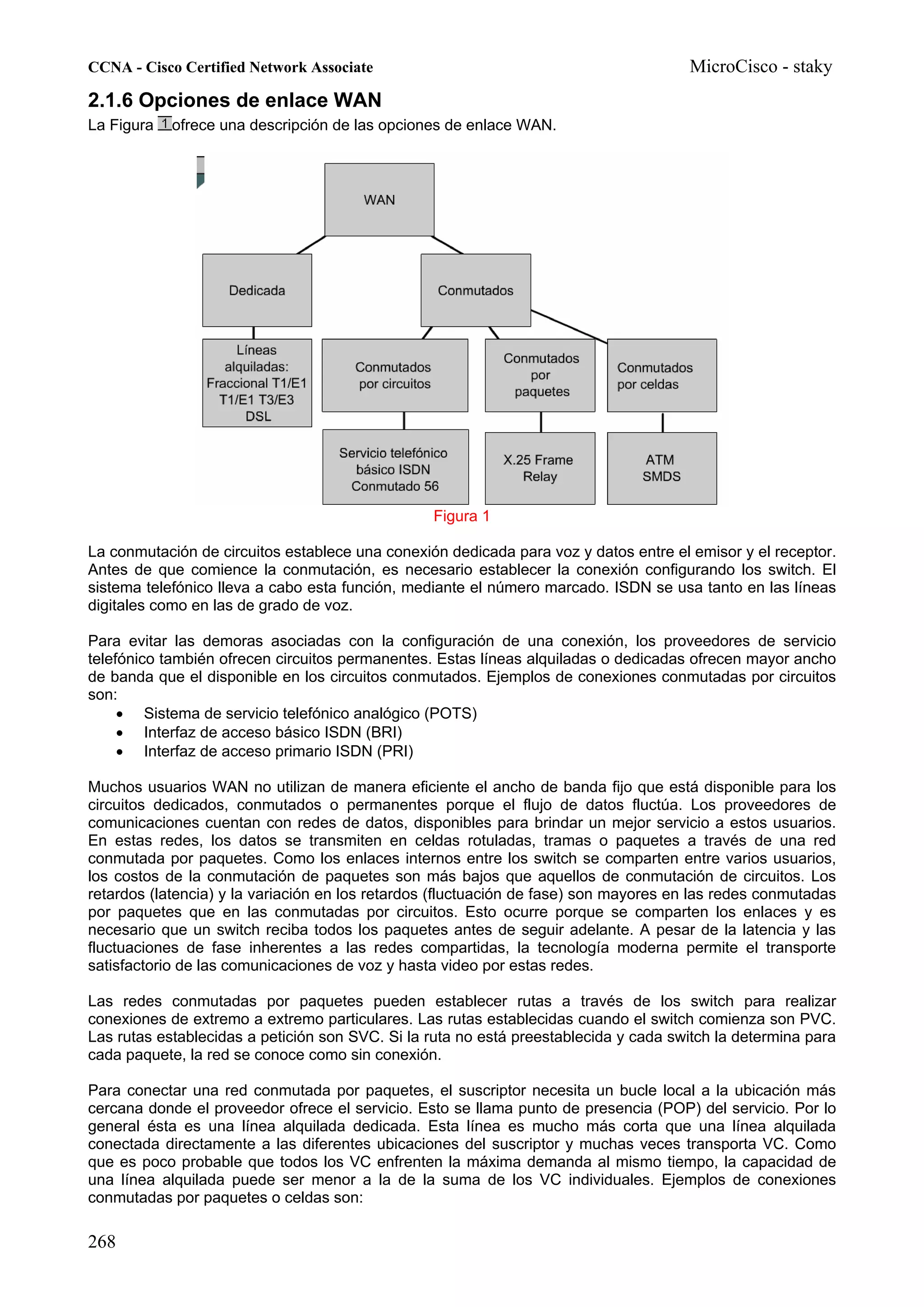 CCNA - Cisco Certified Network Associate                                              MicroCisco - staky
2.1.6 Opciones de enlace WAN
La Figura   ofrece una descripción de las opciones de enlace WAN.




                                                 Figura 1

La conmutación de circuitos establece una conexión dedicada para voz y datos entre el emisor y el receptor.
Antes de que comience la conmutación, es necesario establecer la conexión configurando los switch. El
sistema telefónico lleva a cabo esta función, mediante el número marcado. ISDN se usa tanto en las líneas
digitales como en las de grado de voz.

Para evitar las demoras asociadas con la configuración de una conexión, los proveedores de servicio
telefónico también ofrecen circuitos permanentes. Estas líneas alquiladas o dedicadas ofrecen mayor ancho
de banda que el disponible en los circuitos conmutados. Ejemplos de conexiones conmutadas por circuitos
son:
     • Sistema de servicio telefónico analógico (POTS)
     • Interfaz de acceso básico ISDN (BRI)
     • Interfaz de acceso primario ISDN (PRI)

Muchos usuarios WAN no utilizan de manera eficiente el ancho de banda fijo que está disponible para los
circuitos dedicados, conmutados o permanentes porque el flujo de datos fluctúa. Los proveedores de
comunicaciones cuentan con redes de datos, disponibles para brindar un mejor servicio a estos usuarios.
En estas redes, los datos se transmiten en celdas rotuladas, tramas o paquetes a través de una red
conmutada por paquetes. Como los enlaces internos entre los switch se comparten entre varios usuarios,
los costos de la conmutación de paquetes son más bajos que aquellos de conmutación de circuitos. Los
retardos (latencia) y la variación en los retardos (fluctuación de fase) son mayores en las redes conmutadas
por paquetes que en las conmutadas por circuitos. Esto ocurre porque se comparten los enlaces y es
necesario que un switch reciba todos los paquetes antes de seguir adelante. A pesar de la latencia y las
fluctuaciones de fase inherentes a las redes compartidas, la tecnología moderna permite el transporte
satisfactorio de las comunicaciones de voz y hasta video por estas redes.

Las redes conmutadas por paquetes pueden establecer rutas a través de los switch para realizar
conexiones de extremo a extremo particulares. Las rutas establecidas cuando el switch comienza son PVC.
Las rutas establecidas a petición son SVC. Si la ruta no está preestablecida y cada switch la determina para
cada paquete, la red se conoce como sin conexión.

Para conectar una red conmutada por paquetes, el suscriptor necesita un bucle local a la ubicación más
cercana donde el proveedor ofrece el servicio. Esto se llama punto de presencia (POP) del servicio. Por lo
general ésta es una línea alquilada dedicada. Esta línea es mucho más corta que una línea alquilada
conectada directamente a las diferentes ubicaciones del suscriptor y muchas veces transporta VC. Como
que es poco probable que todos los VC enfrenten la máxima demanda al mismo tiempo, la capacidad de
una línea alquilada puede ser menor a la de la suma de los VC individuales. Ejemplos de conexiones
conmutadas por paquetes o celdas son:

268
 