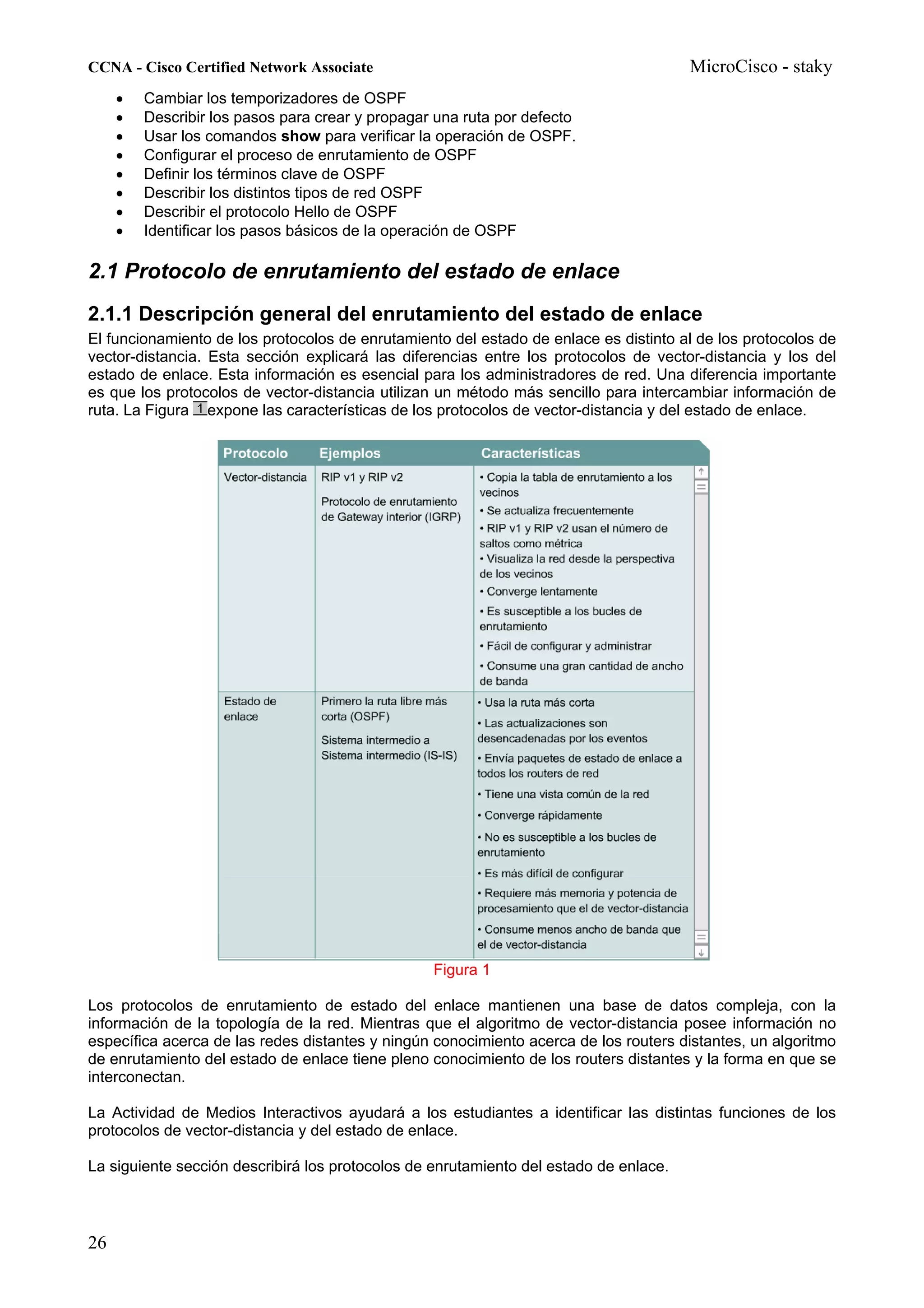 CCNA - Cisco Certified Network Associate                                               MicroCisco - staky
     •   Cambiar los temporizadores de OSPF
     •   Describir los pasos para crear y propagar una ruta por defecto
     •   Usar los comandos show para verificar la operación de OSPF.
     •   Configurar el proceso de enrutamiento de OSPF
     •   Definir los términos clave de OSPF
     •   Describir los distintos tipos de red OSPF
     •   Describir el protocolo Hello de OSPF
     •   Identificar los pasos básicos de la operación de OSPF

2.1 Protocolo de enrutamiento del estado de enlace
2.1.1 Descripción general del enrutamiento del estado de enlace
El funcionamiento de los protocolos de enrutamiento del estado de enlace es distinto al de los protocolos de
vector-distancia. Esta sección explicará las diferencias entre los protocolos de vector-distancia y los del
estado de enlace. Esta información es esencial para los administradores de red. Una diferencia importante
es que los protocolos de vector-distancia utilizan un método más sencillo para intercambiar información de
ruta. La Figura expone las características de los protocolos de vector-distancia y del estado de enlace.




                                                  Figura 1

Los protocolos de enrutamiento de estado del enlace mantienen una base de datos compleja, con la
información de la topología de la red. Mientras que el algoritmo de vector-distancia posee información no
específica acerca de las redes distantes y ningún conocimiento acerca de los routers distantes, un algoritmo
de enrutamiento del estado de enlace tiene pleno conocimiento de los routers distantes y la forma en que se
interconectan.

La Actividad de Medios Interactivos ayudará a los estudiantes a identificar las distintas funciones de los
protocolos de vector-distancia y del estado de enlace.

La siguiente sección describirá los protocolos de enrutamiento del estado de enlace.



26
 