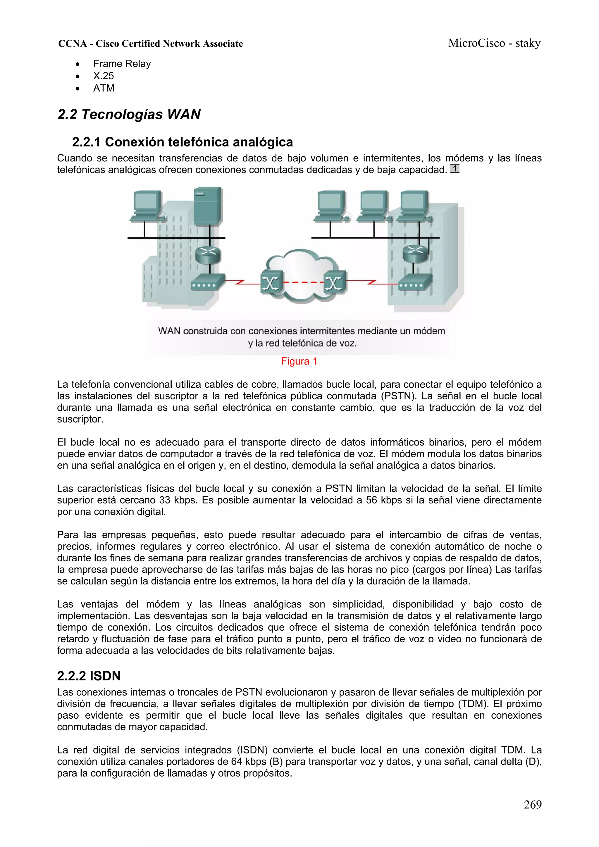 CCNA - Cisco Certified Network Associate                                                MicroCisco - staky
    •   Frame Relay
    •   X.25
    •   ATM

2.2 Tecnologías WAN
   2.2.1 Conexión telefónica analógica
Cuando se necesitan transferencias de datos de bajo volumen e intermitentes, los módems y las líneas
telefónicas analógicas ofrecen conexiones conmutadas dedicadas y de baja capacidad.




                                                  Figura 1

La telefonía convencional utiliza cables de cobre, llamados bucle local, para conectar el equipo telefónico a
las instalaciones del suscriptor a la red telefónica pública conmutada (PSTN). La señal en el bucle local
durante una llamada es una señal electrónica en constante cambio, que es la traducción de la voz del
suscriptor.

El bucle local no es adecuado para el transporte directo de datos informáticos binarios, pero el módem
puede enviar datos de computador a través de la red telefónica de voz. El módem modula los datos binarios
en una señal analógica en el origen y, en el destino, demodula la señal analógica a datos binarios.

Las características físicas del bucle local y su conexión a PSTN limitan la velocidad de la señal. El límite
superior está cercano 33 kbps. Es posible aumentar la velocidad a 56 kbps si la señal viene directamente
por una conexión digital.

Para las empresas pequeñas, esto puede resultar adecuado para el intercambio de cifras de ventas,
precios, informes regulares y correo electrónico. Al usar el sistema de conexión automático de noche o
durante los fines de semana para realizar grandes transferencias de archivos y copias de respaldo de datos,
la empresa puede aprovecharse de las tarifas más bajas de las horas no pico (cargos por línea) Las tarifas
se calculan según la distancia entre los extremos, la hora del día y la duración de la llamada.

Las ventajas del módem y las líneas analógicas son simplicidad, disponibilidad y bajo costo de
implementación. Las desventajas son la baja velocidad en la transmisión de datos y el relativamente largo
tiempo de conexión. Los circuitos dedicados que ofrece el sistema de conexión telefónica tendrán poco
retardo y fluctuación de fase para el tráfico punto a punto, pero el tráfico de voz o video no funcionará de
forma adecuada a las velocidades de bits relativamente bajas.

2.2.2 ISDN
Las conexiones internas o troncales de PSTN evolucionaron y pasaron de llevar señales de multiplexión por
división de frecuencia, a llevar señales digitales de multiplexión por división de tiempo (TDM). El próximo
paso evidente es permitir que el bucle local lleve las señales digitales que resultan en conexiones
conmutadas de mayor capacidad.

La red digital de servicios integrados (ISDN) convierte el bucle local en una conexión digital TDM. La
conexión utiliza canales portadores de 64 kbps (B) para transportar voz y datos, y una señal, canal delta (D),
para la configuración de llamadas y otros propósitos.


                                                                                                         269
 