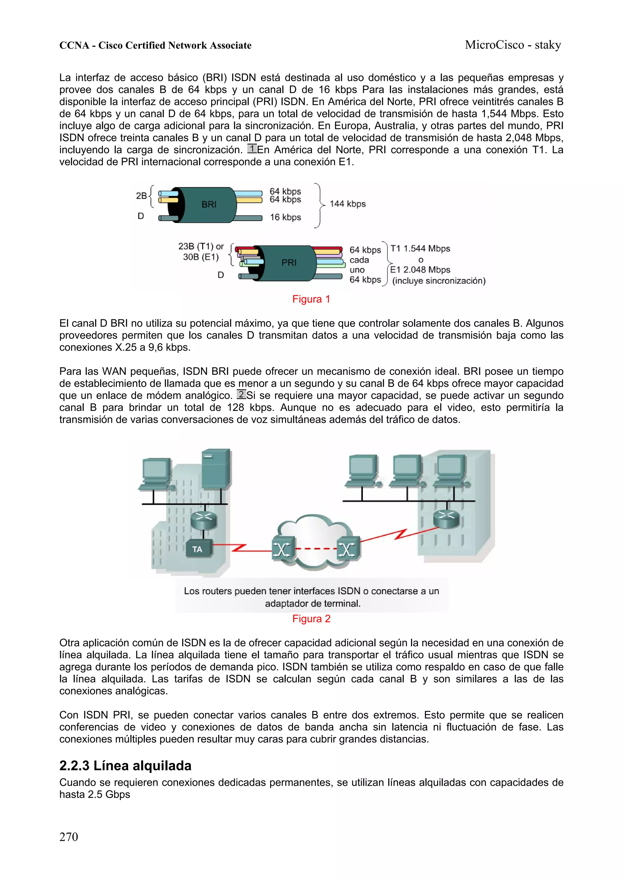 CCNA - Cisco Certified Network Associate                                              MicroCisco - staky

La interfaz de acceso básico (BRI) ISDN está destinada al uso doméstico y a las pequeñas empresas y
provee dos canales B de 64 kbps y un canal D de 16 kbps Para las instalaciones más grandes, está
disponible la interfaz de acceso principal (PRI) ISDN. En América del Norte, PRI ofrece veintitrés canales B
de 64 kbps y un canal D de 64 kbps, para un total de velocidad de transmisión de hasta 1,544 Mbps. Esto
incluye algo de carga adicional para la sincronización. En Europa, Australia, y otras partes del mundo, PRI
ISDN ofrece treinta canales B y un canal D para un total de velocidad de transmisión de hasta 2,048 Mbps,
incluyendo la carga de sincronización. En América del Norte, PRI corresponde a una conexión T1. La
velocidad de PRI internacional corresponde a una conexión E1.




                                                 Figura 1

El canal D BRI no utiliza su potencial máximo, ya que tiene que controlar solamente dos canales B. Algunos
proveedores permiten que los canales D transmitan datos a una velocidad de transmisión baja como las
conexiones X.25 a 9,6 kbps.

Para las WAN pequeñas, ISDN BRI puede ofrecer un mecanismo de conexión ideal. BRI posee un tiempo
de establecimiento de llamada que es menor a un segundo y su canal B de 64 kbps ofrece mayor capacidad
que un enlace de módem analógico. Si se requiere una mayor capacidad, se puede activar un segundo
canal B para brindar un total de 128 kbps. Aunque no es adecuado para el video, esto permitiría la
transmisión de varias conversaciones de voz simultáneas además del tráfico de datos.




                                                 Figura 2

Otra aplicación común de ISDN es la de ofrecer capacidad adicional según la necesidad en una conexión de
línea alquilada. La línea alquilada tiene el tamaño para transportar el tráfico usual mientras que ISDN se
agrega durante los períodos de demanda pico. ISDN también se utiliza como respaldo en caso de que falle
la línea alquilada. Las tarifas de ISDN se calculan según cada canal B y son similares a las de las
conexiones analógicas.

Con ISDN PRI, se pueden conectar varios canales B entre dos extremos. Esto permite que se realicen
conferencias de video y conexiones de datos de banda ancha sin latencia ni fluctuación de fase. Las
conexiones múltiples pueden resultar muy caras para cubrir grandes distancias.

2.2.3 Línea alquilada
Cuando se requieren conexiones dedicadas permanentes, se utilizan líneas alquiladas con capacidades de
hasta 2.5 Gbps



270
 