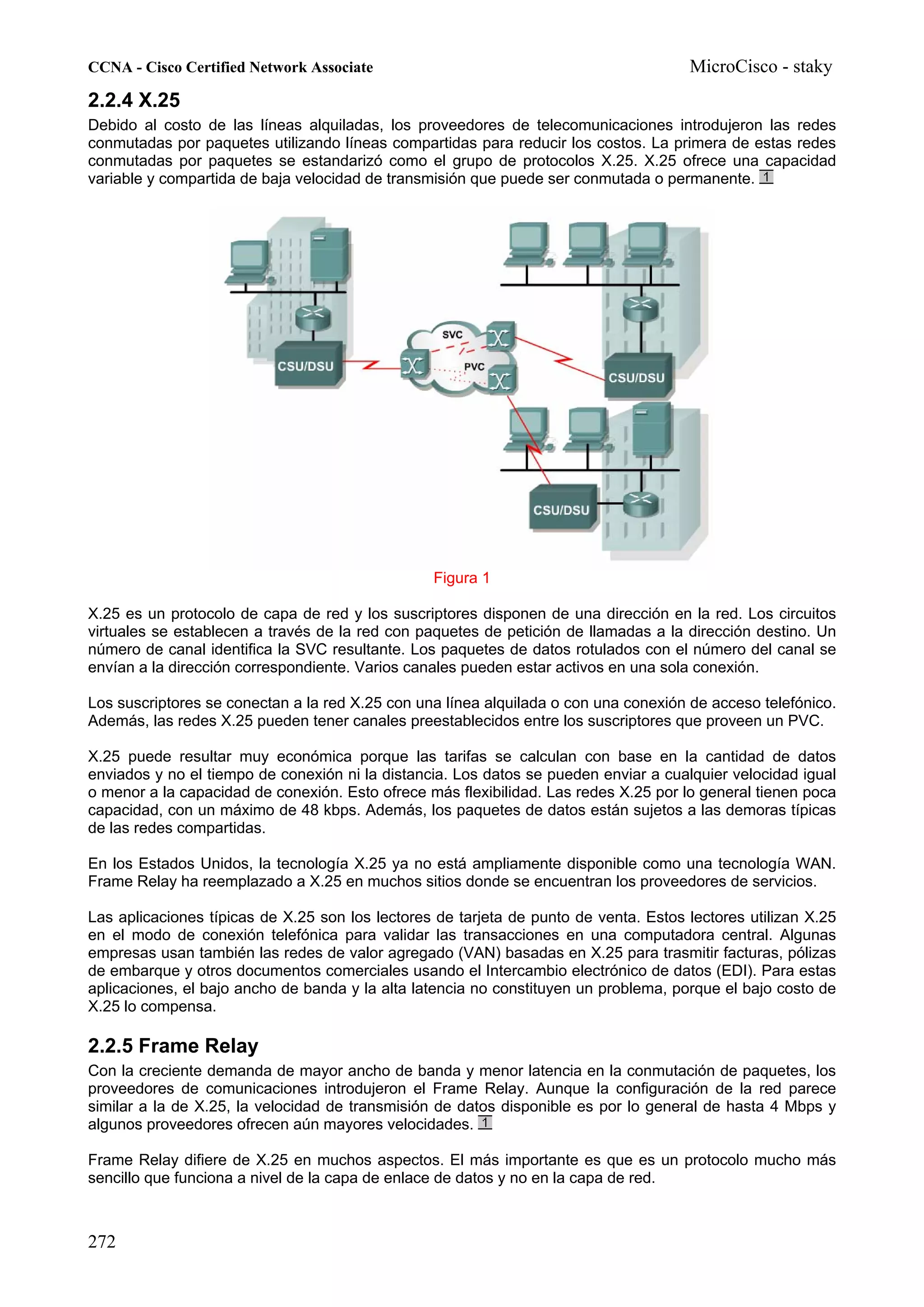 CCNA - Cisco Certified Network Associate                                              MicroCisco - staky
2.2.4 X.25
Debido al costo de las líneas alquiladas, los proveedores de telecomunicaciones introdujeron las redes
conmutadas por paquetes utilizando líneas compartidas para reducir los costos. La primera de estas redes
conmutadas por paquetes se estandarizó como el grupo de protocolos X.25. X.25 ofrece una capacidad
variable y compartida de baja velocidad de transmisión que puede ser conmutada o permanente.




                                                 Figura 1

X.25 es un protocolo de capa de red y los suscriptores disponen de una dirección en la red. Los circuitos
virtuales se establecen a través de la red con paquetes de petición de llamadas a la dirección destino. Un
número de canal identifica la SVC resultante. Los paquetes de datos rotulados con el número del canal se
envían a la dirección correspondiente. Varios canales pueden estar activos en una sola conexión.

Los suscriptores se conectan a la red X.25 con una línea alquilada o con una conexión de acceso telefónico.
Además, las redes X.25 pueden tener canales preestablecidos entre los suscriptores que proveen un PVC.

X.25 puede resultar muy económica porque las tarifas se calculan con base en la cantidad de datos
enviados y no el tiempo de conexión ni la distancia. Los datos se pueden enviar a cualquier velocidad igual
o menor a la capacidad de conexión. Esto ofrece más flexibilidad. Las redes X.25 por lo general tienen poca
capacidad, con un máximo de 48 kbps. Además, los paquetes de datos están sujetos a las demoras típicas
de las redes compartidas.

En los Estados Unidos, la tecnología X.25 ya no está ampliamente disponible como una tecnología WAN.
Frame Relay ha reemplazado a X.25 en muchos sitios donde se encuentran los proveedores de servicios.

Las aplicaciones típicas de X.25 son los lectores de tarjeta de punto de venta. Estos lectores utilizan X.25
en el modo de conexión telefónica para validar las transacciones en una computadora central. Algunas
empresas usan también las redes de valor agregado (VAN) basadas en X.25 para trasmitir facturas, pólizas
de embarque y otros documentos comerciales usando el Intercambio electrónico de datos (EDI). Para estas
aplicaciones, el bajo ancho de banda y la alta latencia no constituyen un problema, porque el bajo costo de
X.25 lo compensa.

2.2.5 Frame Relay
Con la creciente demanda de mayor ancho de banda y menor latencia en la conmutación de paquetes, los
proveedores de comunicaciones introdujeron el Frame Relay. Aunque la configuración de la red parece
similar a la de X.25, la velocidad de transmisión de datos disponible es por lo general de hasta 4 Mbps y
algunos proveedores ofrecen aún mayores velocidades.

Frame Relay difiere de X.25 en muchos aspectos. El más importante es que es un protocolo mucho más
sencillo que funciona a nivel de la capa de enlace de datos y no en la capa de red.



272
 