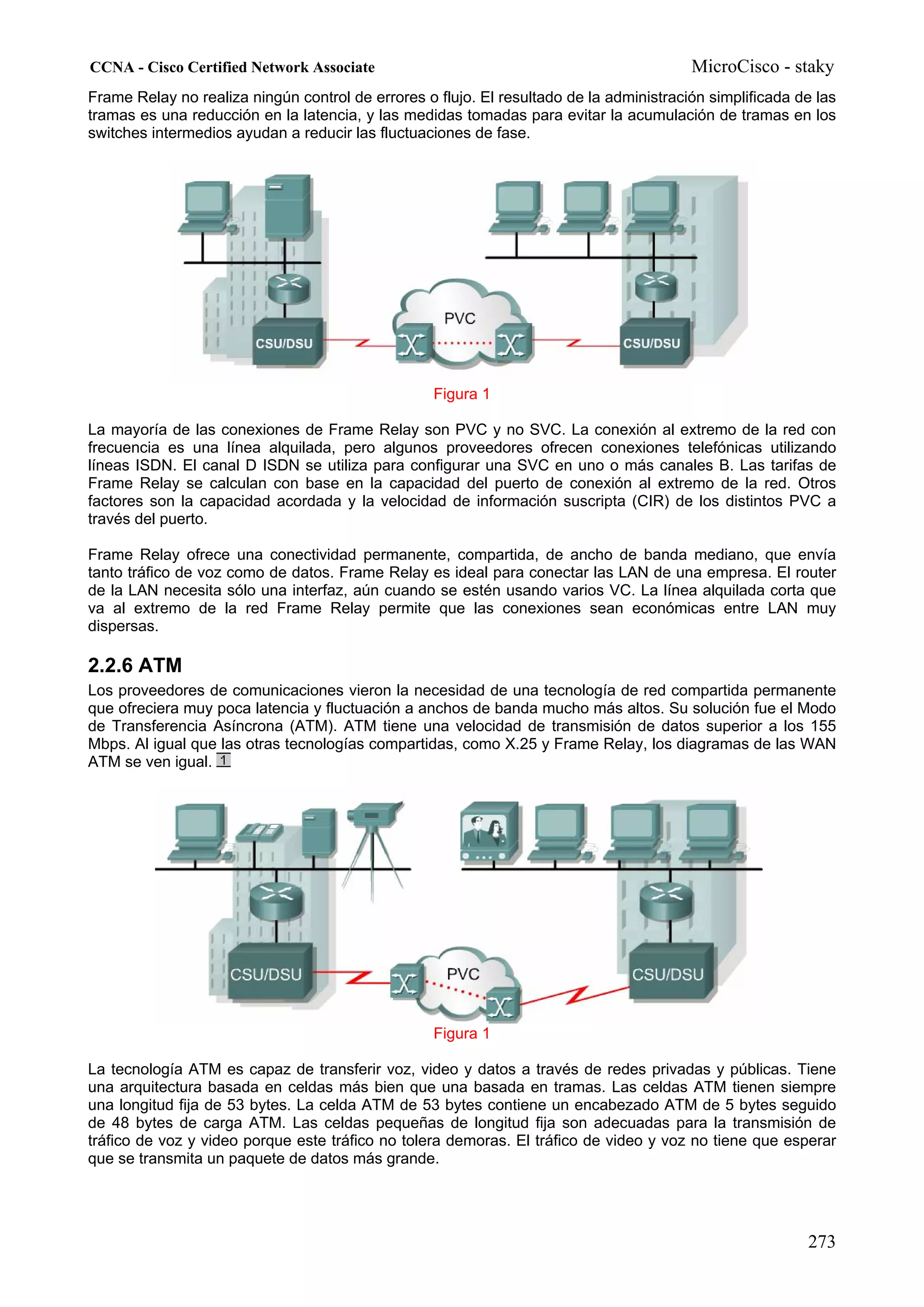 CCNA - Cisco Certified Network Associate                                                 MicroCisco - staky
Frame Relay no realiza ningún control de errores o flujo. El resultado de la administración simplificada de las
tramas es una reducción en la latencia, y las medidas tomadas para evitar la acumulación de tramas en los
switches intermedios ayudan a reducir las fluctuaciones de fase.




                                                   Figura 1

La mayoría de las conexiones de Frame Relay son PVC y no SVC. La conexión al extremo de la red con
frecuencia es una línea alquilada, pero algunos proveedores ofrecen conexiones telefónicas utilizando
líneas ISDN. El canal D ISDN se utiliza para configurar una SVC en uno o más canales B. Las tarifas de
Frame Relay se calculan con base en la capacidad del puerto de conexión al extremo de la red. Otros
factores son la capacidad acordada y la velocidad de información suscripta (CIR) de los distintos PVC a
través del puerto.

Frame Relay ofrece una conectividad permanente, compartida, de ancho de banda mediano, que envía
tanto tráfico de voz como de datos. Frame Relay es ideal para conectar las LAN de una empresa. El router
de la LAN necesita sólo una interfaz, aún cuando se estén usando varios VC. La línea alquilada corta que
va al extremo de la red Frame Relay permite que las conexiones sean económicas entre LAN muy
dispersas.

2.2.6 ATM
Los proveedores de comunicaciones vieron la necesidad de una tecnología de red compartida permanente
que ofreciera muy poca latencia y fluctuación a anchos de banda mucho más altos. Su solución fue el Modo
de Transferencia Asíncrona (ATM). ATM tiene una velocidad de transmisión de datos superior a los 155
Mbps. Al igual que las otras tecnologías compartidas, como X.25 y Frame Relay, los diagramas de las WAN
ATM se ven igual.




                                                   Figura 1

La tecnología ATM es capaz de transferir voz, video y datos a través de redes privadas y públicas. Tiene
una arquitectura basada en celdas más bien que una basada en tramas. Las celdas ATM tienen siempre
una longitud fija de 53 bytes. La celda ATM de 53 bytes contiene un encabezado ATM de 5 bytes seguido
de 48 bytes de carga ATM. Las celdas pequeñas de longitud fija son adecuadas para la transmisión de
tráfico de voz y video porque este tráfico no tolera demoras. El tráfico de video y voz no tiene que esperar
que se transmita un paquete de datos más grande.




                                                                                                          273
 