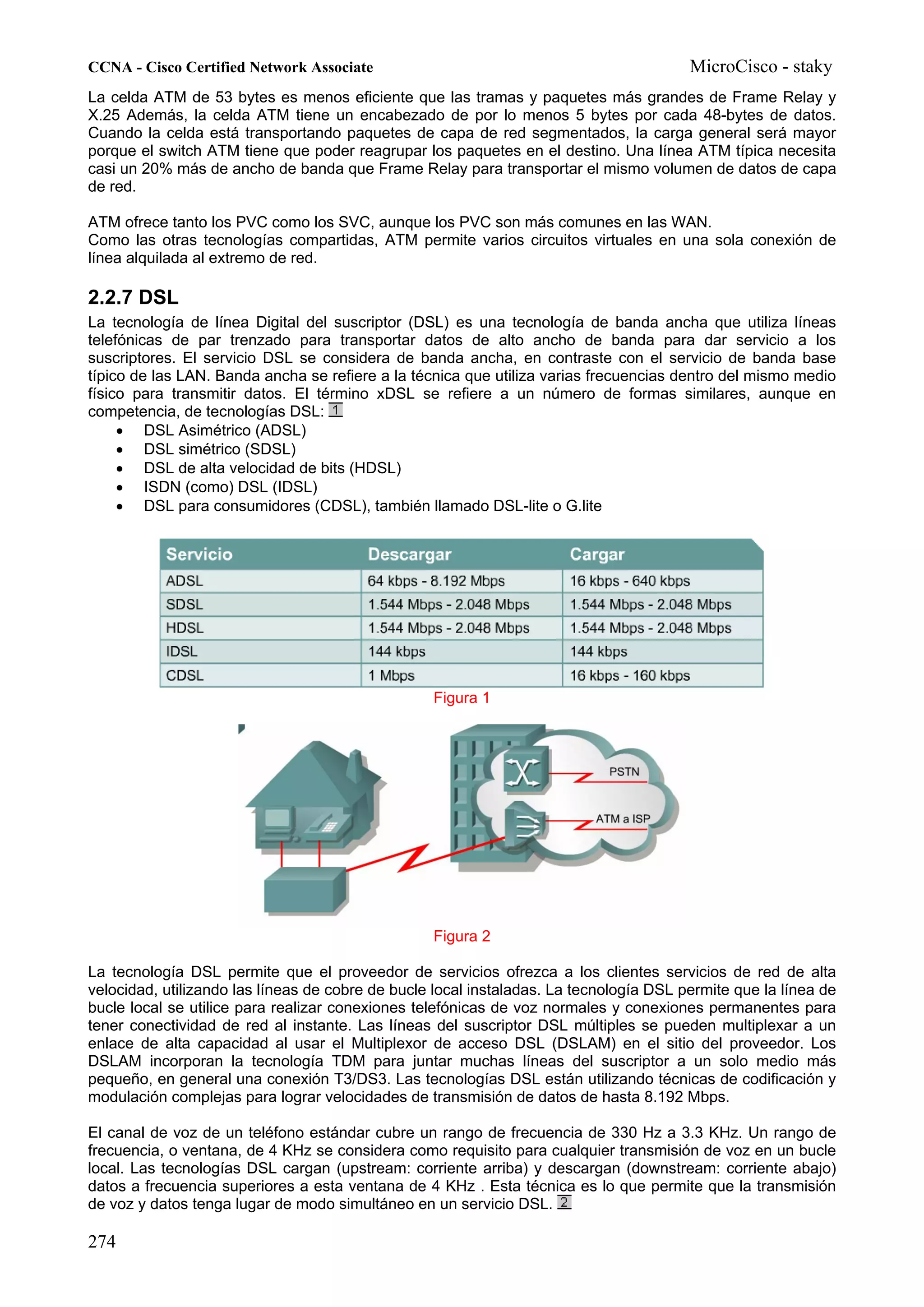 CCNA - Cisco Certified Network Associate                                                MicroCisco - staky
La celda ATM de 53 bytes es menos eficiente que las tramas y paquetes más grandes de Frame Relay y
X.25 Además, la celda ATM tiene un encabezado de por lo menos 5 bytes por cada 48-bytes de datos.
Cuando la celda está transportando paquetes de capa de red segmentados, la carga general será mayor
porque el switch ATM tiene que poder reagrupar los paquetes en el destino. Una línea ATM típica necesita
casi un 20% más de ancho de banda que Frame Relay para transportar el mismo volumen de datos de capa
de red.

ATM ofrece tanto los PVC como los SVC, aunque los PVC son más comunes en las WAN.
Como las otras tecnologías compartidas, ATM permite varios circuitos virtuales en una sola conexión de
línea alquilada al extremo de red.

2.2.7 DSL
La tecnología de línea Digital del suscriptor (DSL) es una tecnología de banda ancha que utiliza líneas
telefónicas de par trenzado para transportar datos de alto ancho de banda para dar servicio a los
suscriptores. El servicio DSL se considera de banda ancha, en contraste con el servicio de banda base
típico de las LAN. Banda ancha se refiere a la técnica que utiliza varias frecuencias dentro del mismo medio
físico para transmitir datos. El término xDSL se refiere a un número de formas similares, aunque en
competencia, de tecnologías DSL:
     • DSL Asimétrico (ADSL)
     • DSL simétrico (SDSL)
     • DSL de alta velocidad de bits (HDSL)
     • ISDN (como) DSL (IDSL)
     • DSL para consumidores (CDSL), también llamado DSL-lite o G.lite




                                                  Figura 1




                                                  Figura 2

La tecnología DSL permite que el proveedor de servicios ofrezca a los clientes servicios de red de alta
velocidad, utilizando las líneas de cobre de bucle local instaladas. La tecnología DSL permite que la línea de
bucle local se utilice para realizar conexiones telefónicas de voz normales y conexiones permanentes para
tener conectividad de red al instante. Las líneas del suscriptor DSL múltiples se pueden multiplexar a un
enlace de alta capacidad al usar el Multiplexor de acceso DSL (DSLAM) en el sitio del proveedor. Los
DSLAM incorporan la tecnología TDM para juntar muchas líneas del suscriptor a un solo medio más
pequeño, en general una conexión T3/DS3. Las tecnologías DSL están utilizando técnicas de codificación y
modulación complejas para lograr velocidades de transmisión de datos de hasta 8.192 Mbps.

El canal de voz de un teléfono estándar cubre un rango de frecuencia de 330 Hz a 3.3 KHz. Un rango de
frecuencia, o ventana, de 4 KHz se considera como requisito para cualquier transmisión de voz en un bucle
local. Las tecnologías DSL cargan (upstream: corriente arriba) y descargan (downstream: corriente abajo)
datos a frecuencia superiores a esta ventana de 4 KHz . Esta técnica es lo que permite que la transmisión
de voz y datos tenga lugar de modo simultáneo en un servicio DSL.

274
 