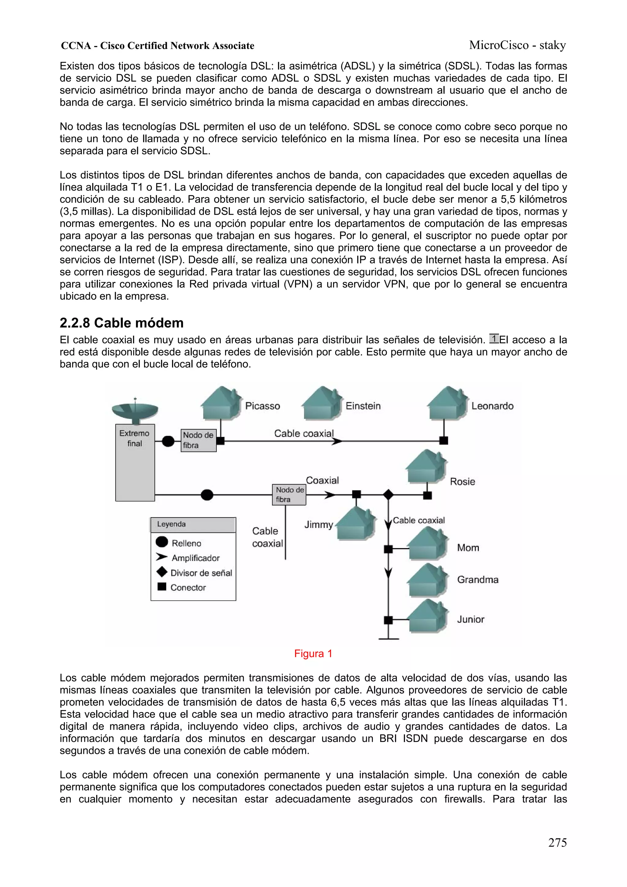 CCNA - Cisco Certified Network Associate                                                 MicroCisco - staky
Existen dos tipos básicos de tecnología DSL: la asimétrica (ADSL) y la simétrica (SDSL). Todas las formas
de servicio DSL se pueden clasificar como ADSL o SDSL y existen muchas variedades de cada tipo. El
servicio asimétrico brinda mayor ancho de banda de descarga o downstream al usuario que el ancho de
banda de carga. El servicio simétrico brinda la misma capacidad en ambas direcciones.

No todas las tecnologías DSL permiten el uso de un teléfono. SDSL se conoce como cobre seco porque no
tiene un tono de llamada y no ofrece servicio telefónico en la misma línea. Por eso se necesita una línea
separada para el servicio SDSL.

Los distintos tipos de DSL brindan diferentes anchos de banda, con capacidades que exceden aquellas de
línea alquilada T1 o E1. La velocidad de transferencia depende de la longitud real del bucle local y del tipo y
condición de su cableado. Para obtener un servicio satisfactorio, el bucle debe ser menor a 5,5 kilómetros
(3,5 millas). La disponibilidad de DSL está lejos de ser universal, y hay una gran variedad de tipos, normas y
normas emergentes. No es una opción popular entre los departamentos de computación de las empresas
para apoyar a las personas que trabajan en sus hogares. Por lo general, el suscriptor no puede optar por
conectarse a la red de la empresa directamente, sino que primero tiene que conectarse a un proveedor de
servicios de Internet (ISP). Desde allí, se realiza una conexión IP a través de Internet hasta la empresa. Así
se corren riesgos de seguridad. Para tratar las cuestiones de seguridad, los servicios DSL ofrecen funciones
para utilizar conexiones la Red privada virtual (VPN) a un servidor VPN, que por lo general se encuentra
ubicado en la empresa.

2.2.8 Cable módem
El cable coaxial es muy usado en áreas urbanas para distribuir las señales de televisión. El acceso a la
red está disponible desde algunas redes de televisión por cable. Esto permite que haya un mayor ancho de
banda que con el bucle local de teléfono.




                                                   Figura 1

Los cable módem mejorados permiten transmisiones de datos de alta velocidad de dos vías, usando las
mismas líneas coaxiales que transmiten la televisión por cable. Algunos proveedores de servicio de cable
prometen velocidades de transmisión de datos de hasta 6,5 veces más altas que las líneas alquiladas T1.
Esta velocidad hace que el cable sea un medio atractivo para transferir grandes cantidades de información
digital de manera rápida, incluyendo video clips, archivos de audio y grandes cantidades de datos. La
información que tardaría dos minutos en descargar usando un BRI ISDN puede descargarse en dos
segundos a través de una conexión de cable módem.

Los cable módem ofrecen una conexión permanente y una instalación simple. Una conexión de cable
permanente significa que los computadores conectados pueden estar sujetos a una ruptura en la seguridad
en cualquier momento y necesitan estar adecuadamente asegurados con firewalls. Para tratar las



                                                                                                          275
 