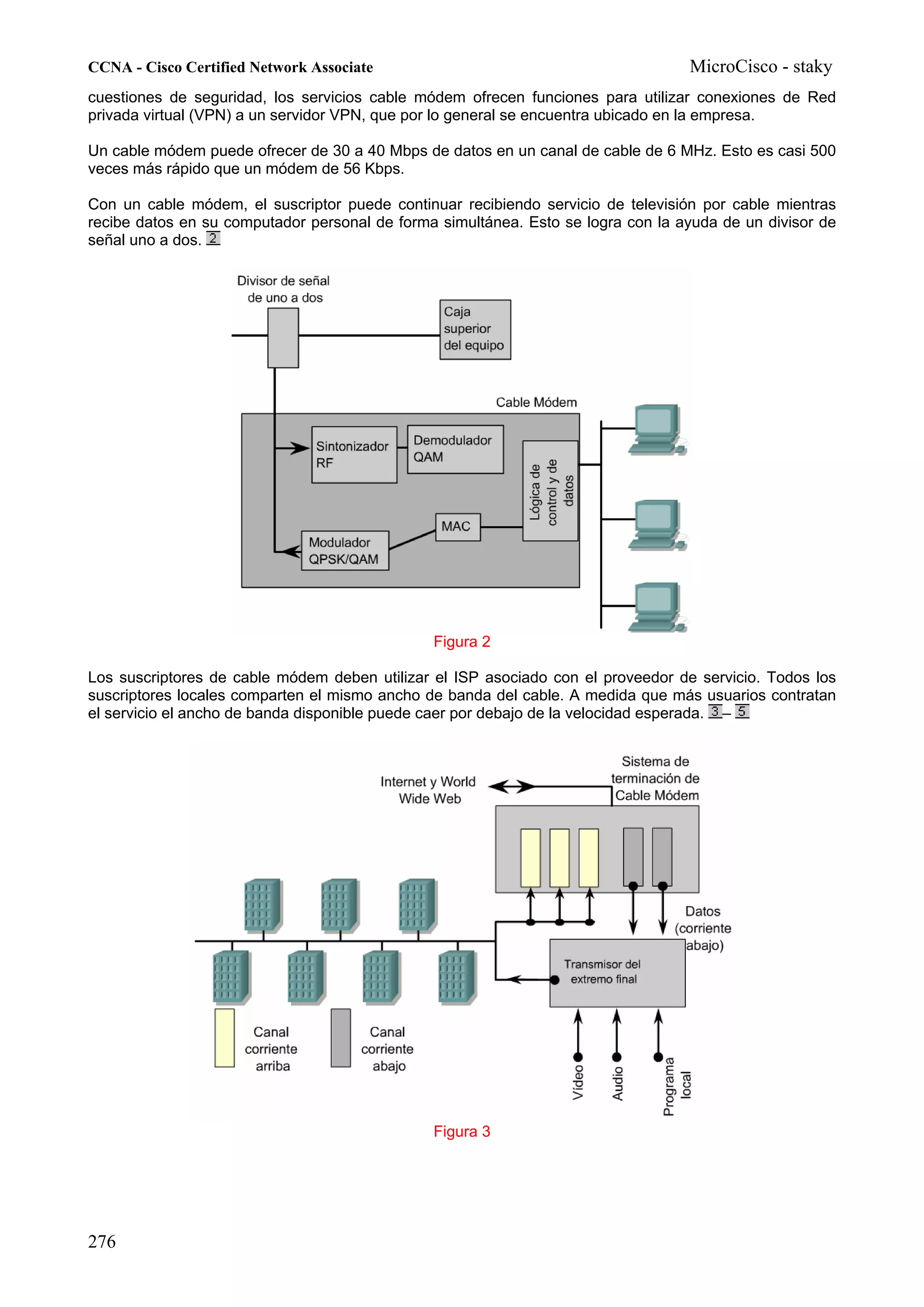 CCNA - Cisco Certified Network Associate                                          MicroCisco - staky
cuestiones de seguridad, los servicios cable módem ofrecen funciones para utilizar conexiones de Red
privada virtual (VPN) a un servidor VPN, que por lo general se encuentra ubicado en la empresa.

Un cable módem puede ofrecer de 30 a 40 Mbps de datos en un canal de cable de 6 MHz. Esto es casi 500
veces más rápido que un módem de 56 Kbps.

Con un cable módem, el suscriptor puede continuar recibiendo servicio de televisión por cable mientras
recibe datos en su computador personal de forma simultánea. Esto se logra con la ayuda de un divisor de
señal uno a dos.




                                               Figura 2

Los suscriptores de cable módem deben utilizar el ISP asociado con el proveedor de servicio. Todos los
suscriptores locales comparten el mismo ancho de banda del cable. A medida que más usuarios contratan
el servicio el ancho de banda disponible puede caer por debajo de la velocidad esperada. –




                                               Figura 3




276
 