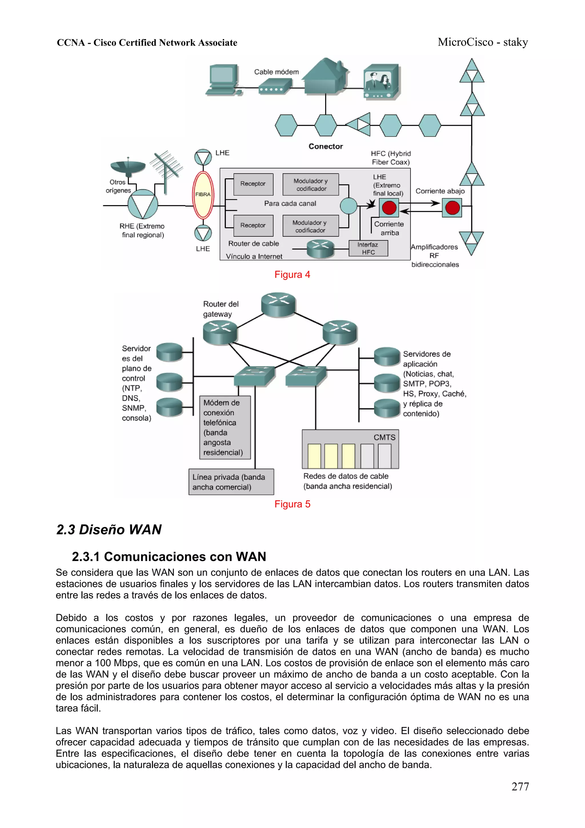 CCNA - Cisco Certified Network Associate                                               MicroCisco - staky




                                                 Figura 4




                                                 Figura 5

2.3 Diseño WAN
   2.3.1 Comunicaciones con WAN
Se considera que las WAN son un conjunto de enlaces de datos que conectan los routers en una LAN. Las
estaciones de usuarios finales y los servidores de las LAN intercambian datos. Los routers transmiten datos
entre las redes a través de los enlaces de datos.

Debido a los costos y por razones legales, un proveedor de comunicaciones o una empresa de
comunicaciones común, en general, es dueño de los enlaces de datos que componen una WAN. Los
enlaces están disponibles a los suscriptores por una tarifa y se utilizan para interconectar las LAN o
conectar redes remotas. La velocidad de transmisión de datos en una WAN (ancho de banda) es mucho
menor a 100 Mbps, que es común en una LAN. Los costos de provisión de enlace son el elemento más caro
de las WAN y el diseño debe buscar proveer un máximo de ancho de banda a un costo aceptable. Con la
presión por parte de los usuarios para obtener mayor acceso al servicio a velocidades más altas y la presión
de los administradores para contener los costos, el determinar la configuración óptima de WAN no es una
tarea fácil.

Las WAN transportan varios tipos de tráfico, tales como datos, voz y video. El diseño seleccionado debe
ofrecer capacidad adecuada y tiempos de tránsito que cumplan con de las necesidades de las empresas.
Entre las especificaciones, el diseño debe tener en cuenta la topología de las conexiones entre varias
ubicaciones, la naturaleza de aquellas conexiones y la capacidad del ancho de banda.

                                                                                                       277
 