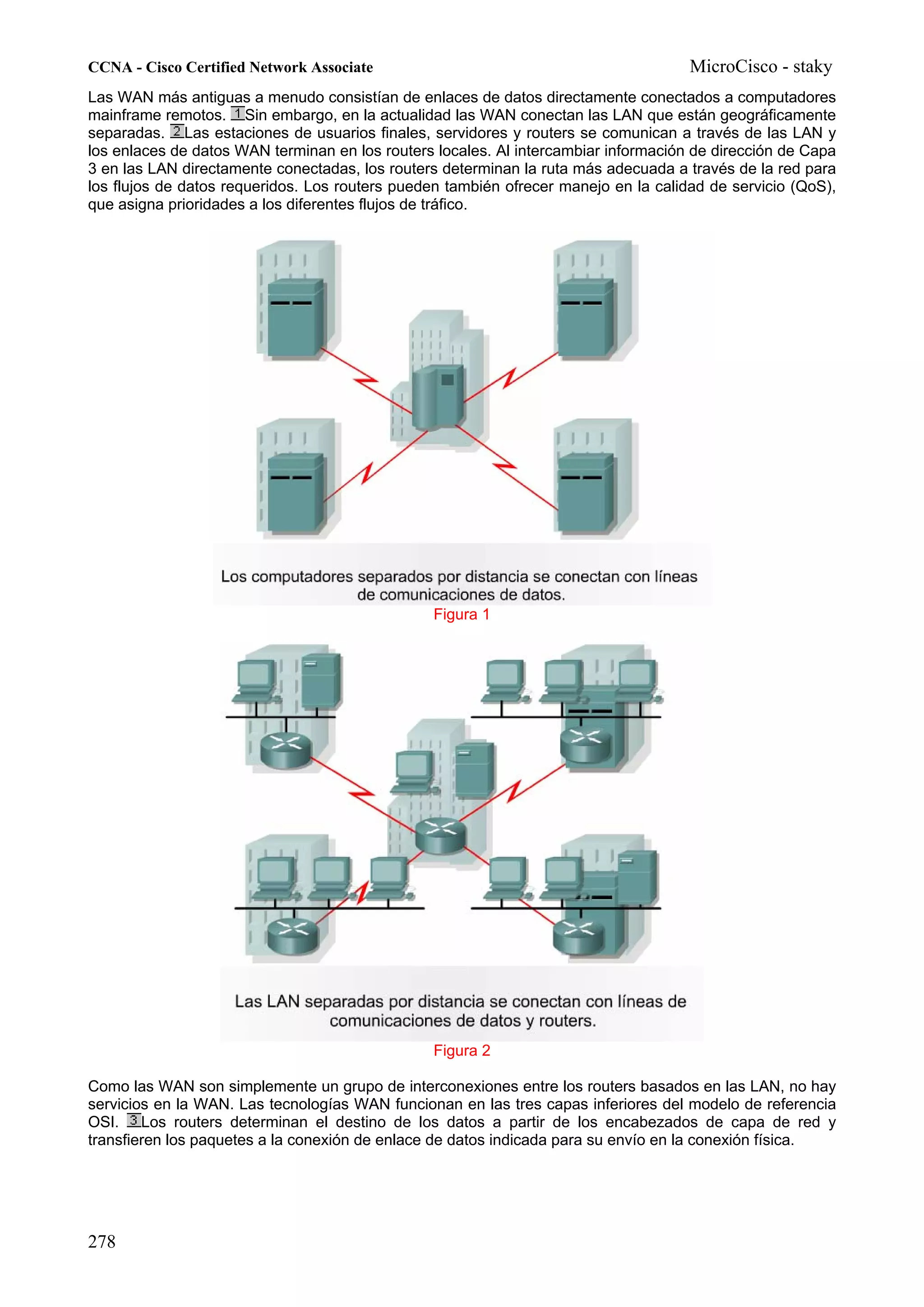 CCNA - Cisco Certified Network Associate                                             MicroCisco - staky
Las WAN más antiguas a menudo consistían de enlaces de datos directamente conectados a computadores
mainframe remotos. Sin embargo, en la actualidad las WAN conectan las LAN que están geográficamente
separadas. Las estaciones de usuarios finales, servidores y routers se comunican a través de las LAN y
los enlaces de datos WAN terminan en los routers locales. Al intercambiar información de dirección de Capa
3 en las LAN directamente conectadas, los routers determinan la ruta más adecuada a través de la red para
los flujos de datos requeridos. Los routers pueden también ofrecer manejo en la calidad de servicio (QoS),
que asigna prioridades a los diferentes flujos de tráfico.




                                                Figura 1




                                                Figura 2

Como las WAN son simplemente un grupo de interconexiones entre los routers basados en las LAN, no hay
servicios en la WAN. Las tecnologías WAN funcionan en las tres capas inferiores del modelo de referencia
OSI. Los routers determinan el destino de los datos a partir de los encabezados de capa de red y
transfieren los paquetes a la conexión de enlace de datos indicada para su envío en la conexión física.




278
 