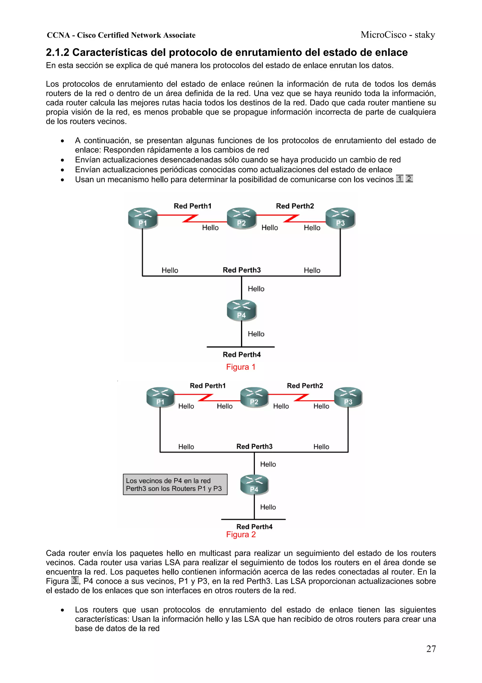 CCNA - Cisco Certified Network Associate                                              MicroCisco - staky
2.1.2 Características del protocolo de enrutamiento del estado de enlace
En esta sección se explica de qué manera los protocolos del estado de enlace enrutan los datos.

Los protocolos de enrutamiento del estado de enlace reúnen la información de ruta de todos los demás
routers de la red o dentro de un área definida de la red. Una vez que se haya reunido toda la información,
cada router calcula las mejores rutas hacia todos los destinos de la red. Dado que cada router mantiene su
propia visión de la red, es menos probable que se propague información incorrecta de parte de cualquiera
de los routers vecinos.

   •   A continuación, se presentan algunas funciones de los protocolos de enrutamiento del estado de
       enlace: Responden rápidamente a los cambios de red
   •   Envían actualizaciones desencadenadas sólo cuando se haya producido un cambio de red
   •   Envían actualizaciones periódicas conocidas como actualizaciones del estado de enlace
   •   Usan un mecanismo hello para determinar la posibilidad de comunicarse con los vecinos




                                                 Figura 1




                                                 Figura 2

Cada router envía los paquetes hello en multicast para realizar un seguimiento del estado de los routers
vecinos. Cada router usa varias LSA para realizar el seguimiento de todos los routers en el área donde se
encuentra la red. Los paquetes hello contienen información acerca de las redes conectadas al router. En la
Figura , P4 conoce a sus vecinos, P1 y P3, en la red Perth3. Las LSA proporcionan actualizaciones sobre
el estado de los enlaces que son interfaces en otros routers de la red.

   •   Los routers que usan protocolos de enrutamiento del estado de enlace tienen las siguientes
       características: Usan la información hello y las LSA que han recibido de otros routers para crear una
       base de datos de la red

                                                                                                         27
 