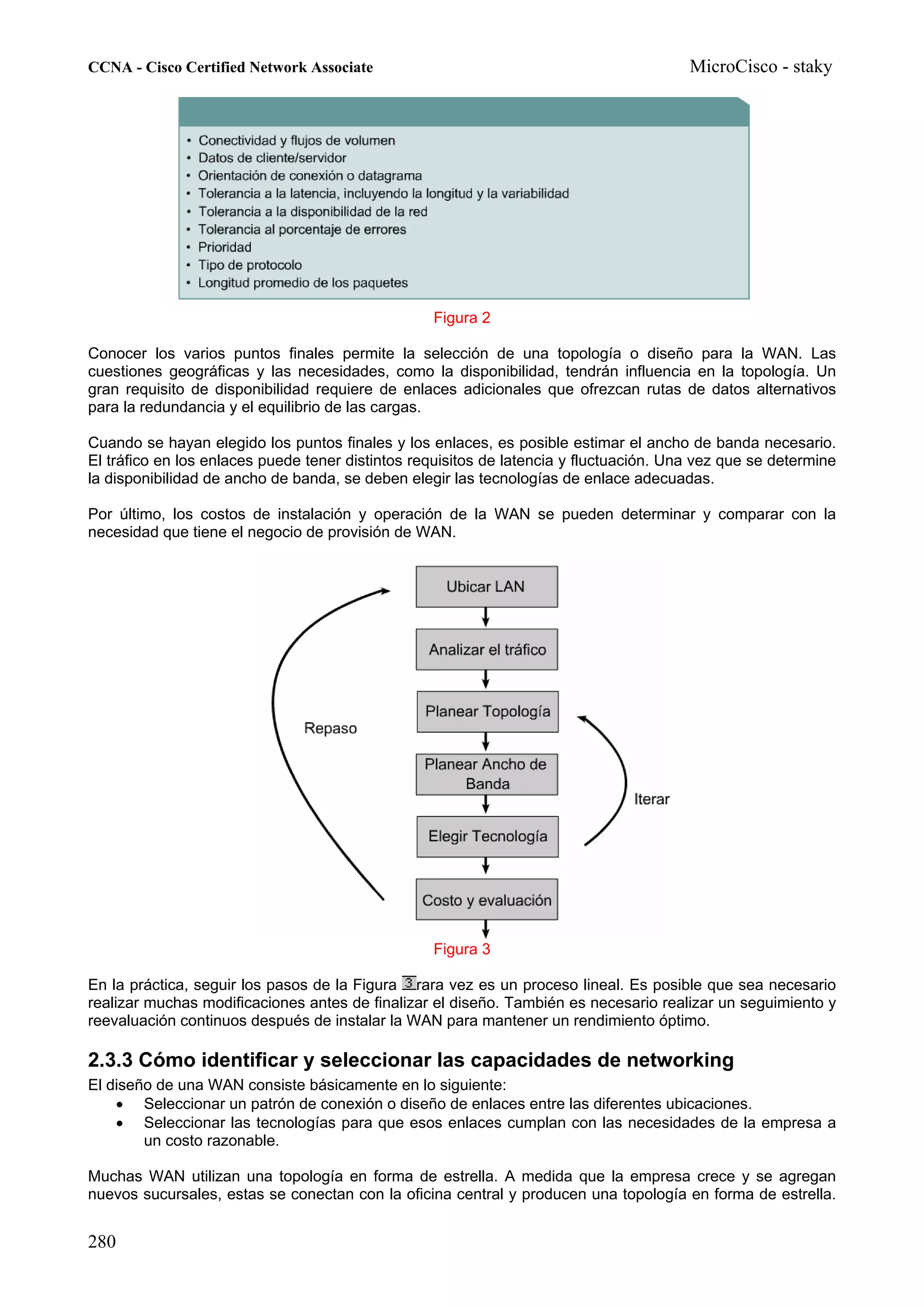 CCNA - Cisco Certified Network Associate                                                MicroCisco - staky




                                                  Figura 2

Conocer los varios puntos finales permite la selección de una topología o diseño para la WAN. Las
cuestiones geográficas y las necesidades, como la disponibilidad, tendrán influencia en la topología. Un
gran requisito de disponibilidad requiere de enlaces adicionales que ofrezcan rutas de datos alternativos
para la redundancia y el equilibrio de las cargas.

Cuando se hayan elegido los puntos finales y los enlaces, es posible estimar el ancho de banda necesario.
El tráfico en los enlaces puede tener distintos requisitos de latencia y fluctuación. Una vez que se determine
la disponibilidad de ancho de banda, se deben elegir las tecnologías de enlace adecuadas.

Por último, los costos de instalación y operación de la WAN se pueden determinar y comparar con la
necesidad que tiene el negocio de provisión de WAN.




                                                  Figura 3

En la práctica, seguir los pasos de la Figura rara vez es un proceso lineal. Es posible que sea necesario
realizar muchas modificaciones antes de finalizar el diseño. También es necesario realizar un seguimiento y
reevaluación continuos después de instalar la WAN para mantener un rendimiento óptimo.

2.3.3 Cómo identificar y seleccionar las capacidades de networking
El diseño de una WAN consiste básicamente en lo siguiente:
    • Seleccionar un patrón de conexión o diseño de enlaces entre las diferentes ubicaciones.
    • Seleccionar las tecnologías para que esos enlaces cumplan con las necesidades de la empresa a
        un costo razonable.

Muchas WAN utilizan una topología en forma de estrella. A medida que la empresa crece y se agregan
nuevos sucursales, estas se conectan con la oficina central y producen una topología en forma de estrella.


280
 