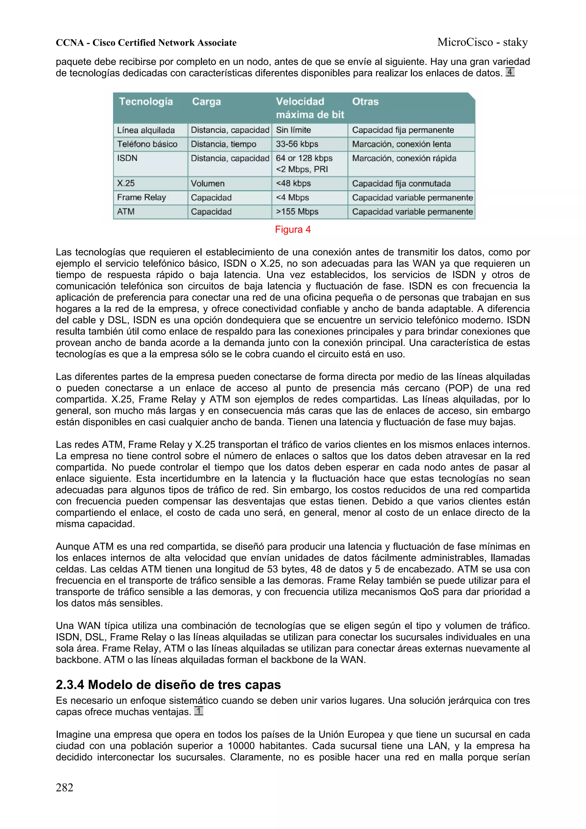 CCNA - Cisco Certified Network Associate                                              MicroCisco - staky
paquete debe recibirse por completo en un nodo, antes de que se envíe al siguiente. Hay una gran variedad
de tecnologías dedicadas con características diferentes disponibles para realizar los enlaces de datos.




                                                 Figura 4

Las tecnologías que requieren el establecimiento de una conexión antes de transmitir los datos, como por
ejemplo el servicio telefónico básico, ISDN o X.25, no son adecuadas para las WAN ya que requieren un
tiempo de respuesta rápido o baja latencia. Una vez establecidos, los servicios de ISDN y otros de
comunicación telefónica son circuitos de baja latencia y fluctuación de fase. ISDN es con frecuencia la
aplicación de preferencia para conectar una red de una oficina pequeña o de personas que trabajan en sus
hogares a la red de la empresa, y ofrece conectividad confiable y ancho de banda adaptable. A diferencia
del cable y DSL, ISDN es una opción dondequiera que se encuentre un servicio telefónico moderno. ISDN
resulta también útil como enlace de respaldo para las conexiones principales y para brindar conexiones que
provean ancho de banda acorde a la demanda junto con la conexión principal. Una característica de estas
tecnologías es que a la empresa sólo se le cobra cuando el circuito está en uso.

Las diferentes partes de la empresa pueden conectarse de forma directa por medio de las líneas alquiladas
o pueden conectarse a un enlace de acceso al punto de presencia más cercano (POP) de una red
compartida. X.25, Frame Relay y ATM son ejemplos de redes compartidas. Las líneas alquiladas, por lo
general, son mucho más largas y en consecuencia más caras que las de enlaces de acceso, sin embargo
están disponibles en casi cualquier ancho de banda. Tienen una latencia y fluctuación de fase muy bajas.

Las redes ATM, Frame Relay y X.25 transportan el tráfico de varios clientes en los mismos enlaces internos.
La empresa no tiene control sobre el número de enlaces o saltos que los datos deben atravesar en la red
compartida. No puede controlar el tiempo que los datos deben esperar en cada nodo antes de pasar al
enlace siguiente. Esta incertidumbre en la latencia y la fluctuación hace que estas tecnologías no sean
adecuadas para algunos tipos de tráfico de red. Sin embargo, los costos reducidos de una red compartida
con frecuencia pueden compensar las desventajas que estas tienen. Debido a que varios clientes están
compartiendo el enlace, el costo de cada uno será, en general, menor al costo de un enlace directo de la
misma capacidad.

Aunque ATM es una red compartida, se diseñó para producir una latencia y fluctuación de fase mínimas en
los enlaces internos de alta velocidad que envían unidades de datos fácilmente administrables, llamadas
celdas. Las celdas ATM tienen una longitud de 53 bytes, 48 de datos y 5 de encabezado. ATM se usa con
frecuencia en el transporte de tráfico sensible a las demoras. Frame Relay también se puede utilizar para el
transporte de tráfico sensible a las demoras, y con frecuencia utiliza mecanismos QoS para dar prioridad a
los datos más sensibles.

Una WAN típica utiliza una combinación de tecnologías que se eligen según el tipo y volumen de tráfico.
ISDN, DSL, Frame Relay o las líneas alquiladas se utilizan para conectar los sucursales individuales en una
sola área. Frame Relay, ATM o las líneas alquiladas se utilizan para conectar áreas externas nuevamente al
backbone. ATM o las líneas alquiladas forman el backbone de la WAN.

2.3.4 Modelo de diseño de tres capas
Es necesario un enfoque sistemático cuando se deben unir varios lugares. Una solución jerárquica con tres
capas ofrece muchas ventajas.

Imagine una empresa que opera en todos los países de la Unión Europea y que tiene un sucursal en cada
ciudad con una población superior a 10000 habitantes. Cada sucursal tiene una LAN, y la empresa ha
decidido interconectar los sucursales. Claramente, no es posible hacer una red en malla porque serían


282
 