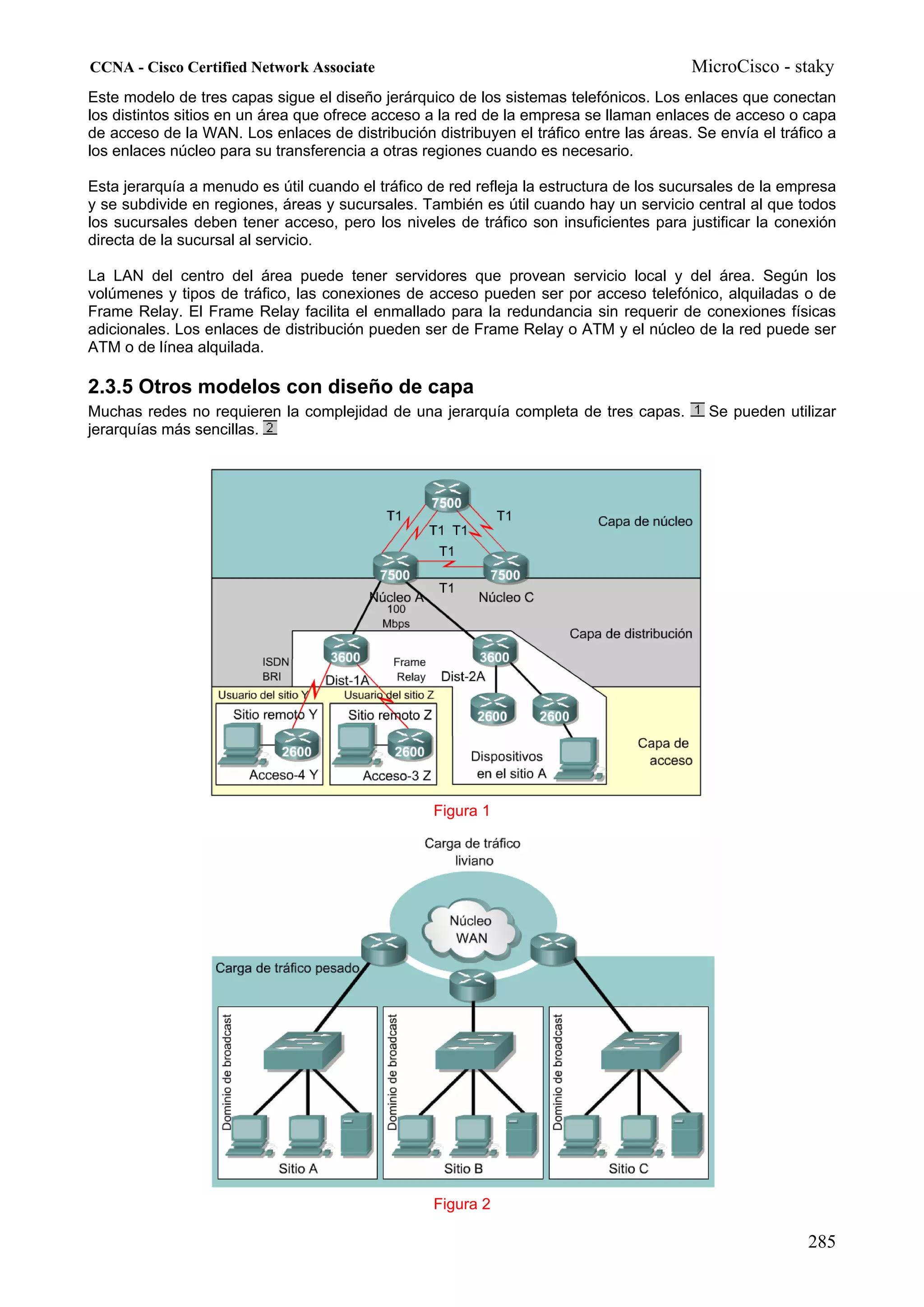 CCNA - Cisco Certified Network Associate                                                MicroCisco - staky
Este modelo de tres capas sigue el diseño jerárquico de los sistemas telefónicos. Los enlaces que conectan
los distintos sitios en un área que ofrece acceso a la red de la empresa se llaman enlaces de acceso o capa
de acceso de la WAN. Los enlaces de distribución distribuyen el tráfico entre las áreas. Se envía el tráfico a
los enlaces núcleo para su transferencia a otras regiones cuando es necesario.

Esta jerarquía a menudo es útil cuando el tráfico de red refleja la estructura de los sucursales de la empresa
y se subdivide en regiones, áreas y sucursales. También es útil cuando hay un servicio central al que todos
los sucursales deben tener acceso, pero los niveles de tráfico son insuficientes para justificar la conexión
directa de la sucursal al servicio.

La LAN del centro del área puede tener servidores que provean servicio local y del área. Según los
volúmenes y tipos de tráfico, las conexiones de acceso pueden ser por acceso telefónico, alquiladas o de
Frame Relay. El Frame Relay facilita el enmallado para la redundancia sin requerir de conexiones físicas
adicionales. Los enlaces de distribución pueden ser de Frame Relay o ATM y el núcleo de la red puede ser
ATM o de línea alquilada.

2.3.5 Otros modelos con diseño de capa
Muchas redes no requieren la complejidad de una jerarquía completa de tres capas.          Se pueden utilizar
jerarquías más sencillas.




                                                  Figura 1




                                                  Figura 2

                                                                                                         285
 