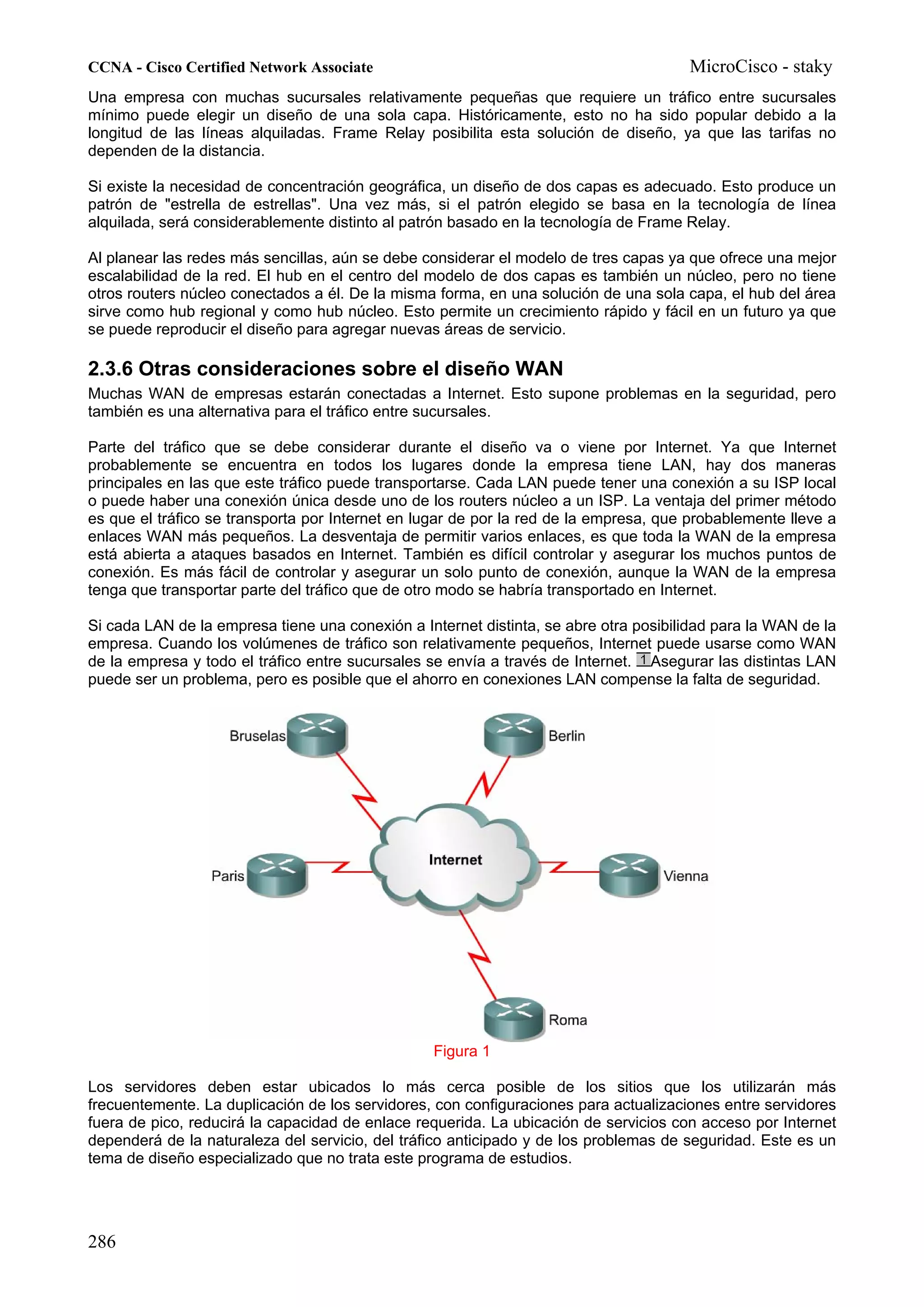 CCNA - Cisco Certified Network Associate                                              MicroCisco - staky
Una empresa con muchas sucursales relativamente pequeñas que requiere un tráfico entre sucursales
mínimo puede elegir un diseño de una sola capa. Históricamente, esto no ha sido popular debido a la
longitud de las líneas alquiladas. Frame Relay posibilita esta solución de diseño, ya que las tarifas no
dependen de la distancia.

Si existe la necesidad de concentración geográfica, un diseño de dos capas es adecuado. Esto produce un
patrón de "estrella de estrellas". Una vez más, si el patrón elegido se basa en la tecnología de línea
alquilada, será considerablemente distinto al patrón basado en la tecnología de Frame Relay.

Al planear las redes más sencillas, aún se debe considerar el modelo de tres capas ya que ofrece una mejor
escalabilidad de la red. El hub en el centro del modelo de dos capas es también un núcleo, pero no tiene
otros routers núcleo conectados a él. De la misma forma, en una solución de una sola capa, el hub del área
sirve como hub regional y como hub núcleo. Esto permite un crecimiento rápido y fácil en un futuro ya que
se puede reproducir el diseño para agregar nuevas áreas de servicio.

2.3.6 Otras consideraciones sobre el diseño WAN
Muchas WAN de empresas estarán conectadas a Internet. Esto supone problemas en la seguridad, pero
también es una alternativa para el tráfico entre sucursales.

Parte del tráfico que se debe considerar durante el diseño va o viene por Internet. Ya que Internet
probablemente se encuentra en todos los lugares donde la empresa tiene LAN, hay dos maneras
principales en las que este tráfico puede transportarse. Cada LAN puede tener una conexión a su ISP local
o puede haber una conexión única desde uno de los routers núcleo a un ISP. La ventaja del primer método
es que el tráfico se transporta por Internet en lugar de por la red de la empresa, que probablemente lleve a
enlaces WAN más pequeños. La desventaja de permitir varios enlaces, es que toda la WAN de la empresa
está abierta a ataques basados en Internet. También es difícil controlar y asegurar los muchos puntos de
conexión. Es más fácil de controlar y asegurar un solo punto de conexión, aunque la WAN de la empresa
tenga que transportar parte del tráfico que de otro modo se habría transportado en Internet.

Si cada LAN de la empresa tiene una conexión a Internet distinta, se abre otra posibilidad para la WAN de la
empresa. Cuando los volúmenes de tráfico son relativamente pequeños, Internet puede usarse como WAN
de la empresa y todo el tráfico entre sucursales se envía a través de Internet. Asegurar las distintas LAN
puede ser un problema, pero es posible que el ahorro en conexiones LAN compense la falta de seguridad.




                                                 Figura 1

Los servidores deben estar ubicados lo más cerca posible de los sitios que los utilizarán más
frecuentemente. La duplicación de los servidores, con configuraciones para actualizaciones entre servidores
fuera de pico, reducirá la capacidad de enlace requerida. La ubicación de servicios con acceso por Internet
dependerá de la naturaleza del servicio, del tráfico anticipado y de los problemas de seguridad. Este es un
tema de diseño especializado que no trata este programa de estudios.




286
 