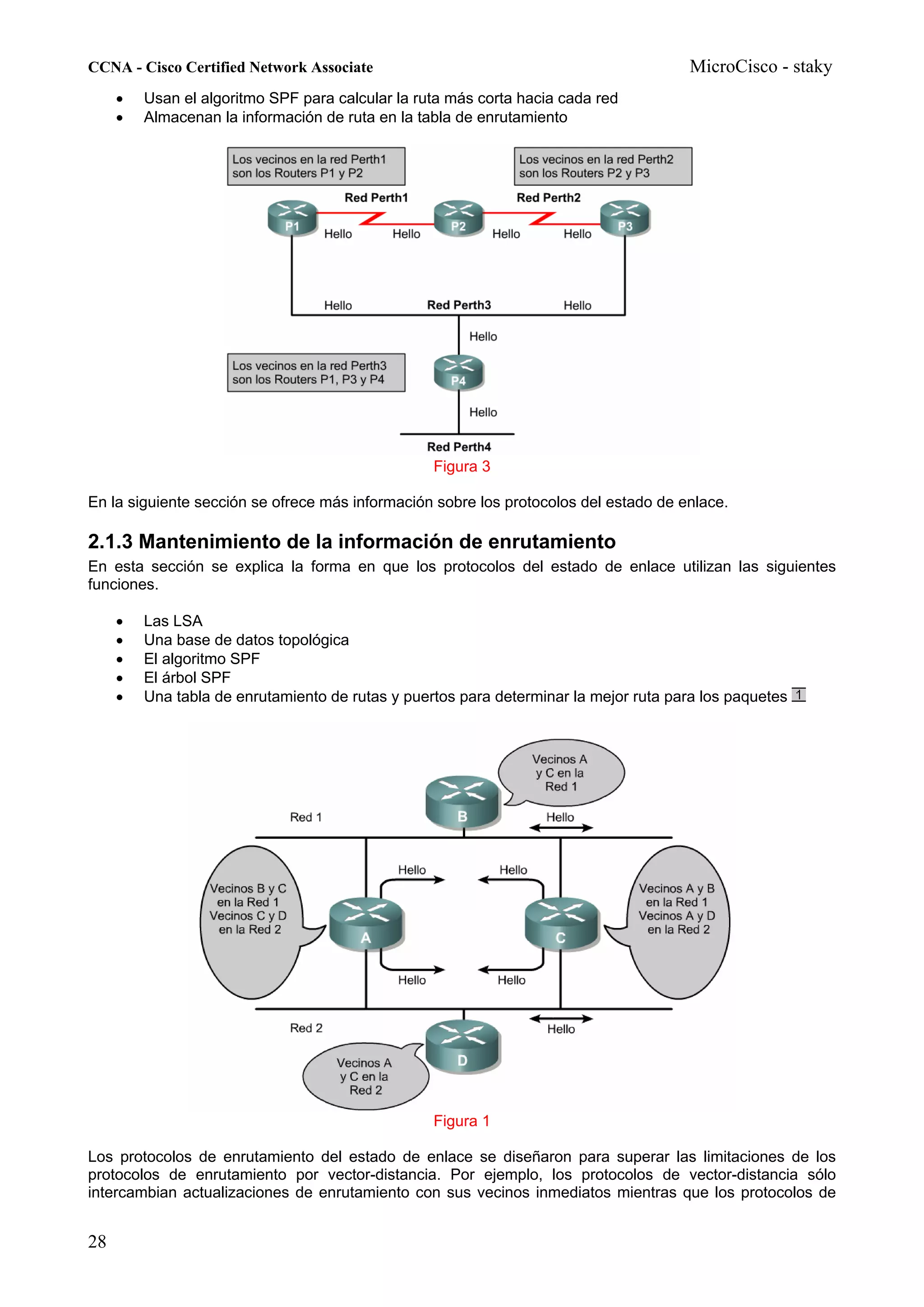 CCNA - Cisco Certified Network Associate                                               MicroCisco - staky
     •   Usan el algoritmo SPF para calcular la ruta más corta hacia cada red
     •   Almacenan la información de ruta en la tabla de enrutamiento




                                                  Figura 3

En la siguiente sección se ofrece más información sobre los protocolos del estado de enlace.

2.1.3 Mantenimiento de la información de enrutamiento
En esta sección se explica la forma en que los protocolos del estado de enlace utilizan las siguientes
funciones.

     •   Las LSA
     •   Una base de datos topológica
     •   El algoritmo SPF
     •   El árbol SPF
     •   Una tabla de enrutamiento de rutas y puertos para determinar la mejor ruta para los paquetes




                                                  Figura 1

Los protocolos de enrutamiento del estado de enlace se diseñaron para superar las limitaciones de los
protocolos de enrutamiento por vector-distancia. Por ejemplo, los protocolos de vector-distancia sólo
intercambian actualizaciones de enrutamiento con sus vecinos inmediatos mientras que los protocolos de


28
 