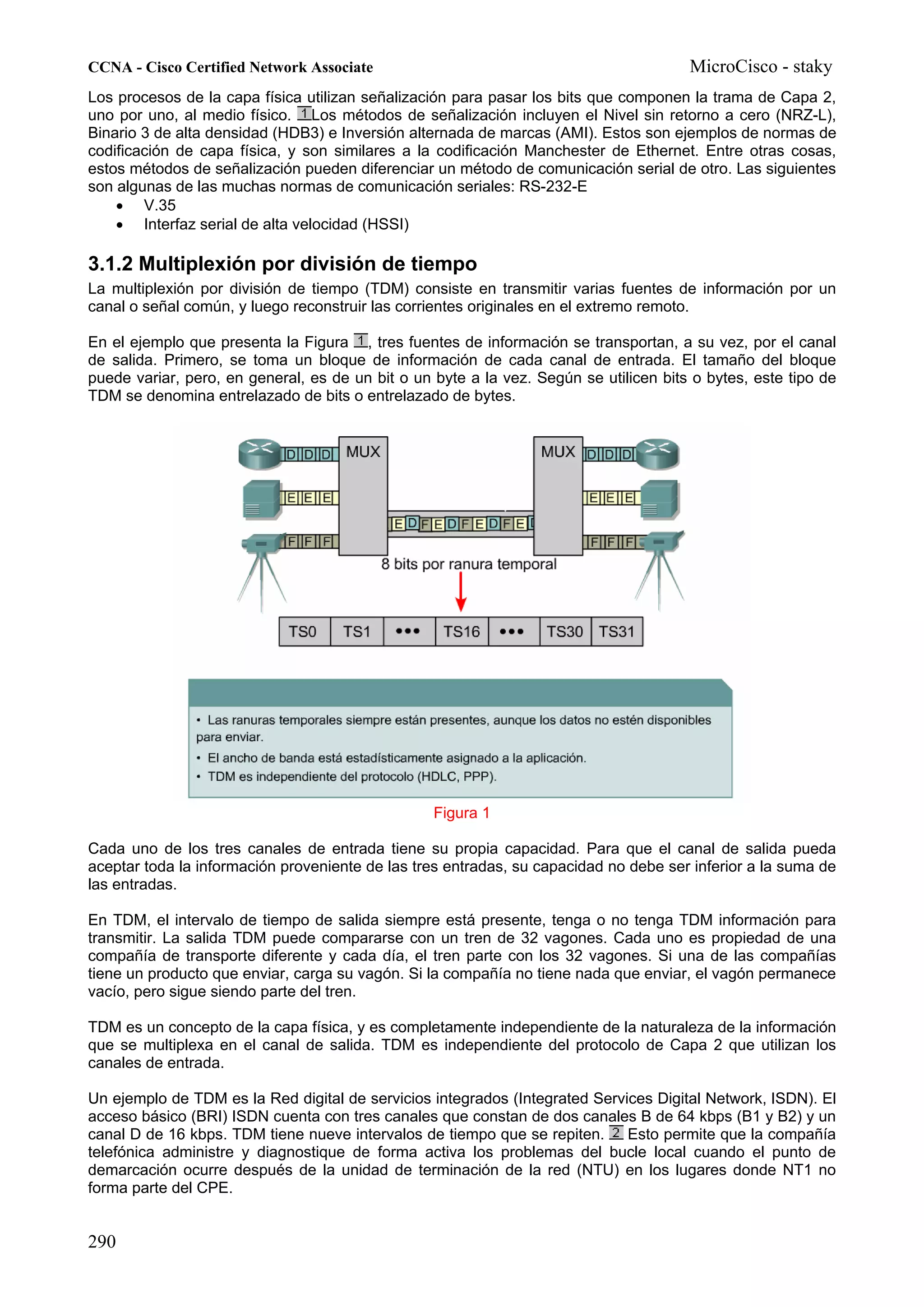 CCNA - Cisco Certified Network Associate                                               MicroCisco - staky
Los procesos de la capa física utilizan señalización para pasar los bits que componen la trama de Capa 2,
uno por uno, al medio físico. Los métodos de señalización incluyen el Nivel sin retorno a cero (NRZ-L),
Binario 3 de alta densidad (HDB3) e Inversión alternada de marcas (AMI). Estos son ejemplos de normas de
codificación de capa física, y son similares a la codificación Manchester de Ethernet. Entre otras cosas,
estos métodos de señalización pueden diferenciar un método de comunicación serial de otro. Las siguientes
son algunas de las muchas normas de comunicación seriales: RS-232-E
    • V.35
    • Interfaz serial de alta velocidad (HSSI)

3.1.2 Multiplexión por división de tiempo
La multiplexión por división de tiempo (TDM) consiste en transmitir varias fuentes de información por un
canal o señal común, y luego reconstruir las corrientes originales en el extremo remoto.

En el ejemplo que presenta la Figura , tres fuentes de información se transportan, a su vez, por el canal
de salida. Primero, se toma un bloque de información de cada canal de entrada. El tamaño del bloque
puede variar, pero, en general, es de un bit o un byte a la vez. Según se utilicen bits o bytes, este tipo de
TDM se denomina entrelazado de bits o entrelazado de bytes.




                                                  Figura 1

Cada uno de los tres canales de entrada tiene su propia capacidad. Para que el canal de salida pueda
aceptar toda la información proveniente de las tres entradas, su capacidad no debe ser inferior a la suma de
las entradas.

En TDM, el intervalo de tiempo de salida siempre está presente, tenga o no tenga TDM información para
transmitir. La salida TDM puede compararse con un tren de 32 vagones. Cada uno es propiedad de una
compañía de transporte diferente y cada día, el tren parte con los 32 vagones. Si una de las compañías
tiene un producto que enviar, carga su vagón. Si la compañía no tiene nada que enviar, el vagón permanece
vacío, pero sigue siendo parte del tren.

TDM es un concepto de la capa física, y es completamente independiente de la naturaleza de la información
que se multiplexa en el canal de salida. TDM es independiente del protocolo de Capa 2 que utilizan los
canales de entrada.

Un ejemplo de TDM es la Red digital de servicios integrados (Integrated Services Digital Network, ISDN). El
acceso básico (BRI) ISDN cuenta con tres canales que constan de dos canales B de 64 kbps (B1 y B2) y un
canal D de 16 kbps. TDM tiene nueve intervalos de tiempo que se repiten. Esto permite que la compañía
telefónica administre y diagnostique de forma activa los problemas del bucle local cuando el punto de
demarcación ocurre después de la unidad de terminación de la red (NTU) en los lugares donde NT1 no
forma parte del CPE.


290
 