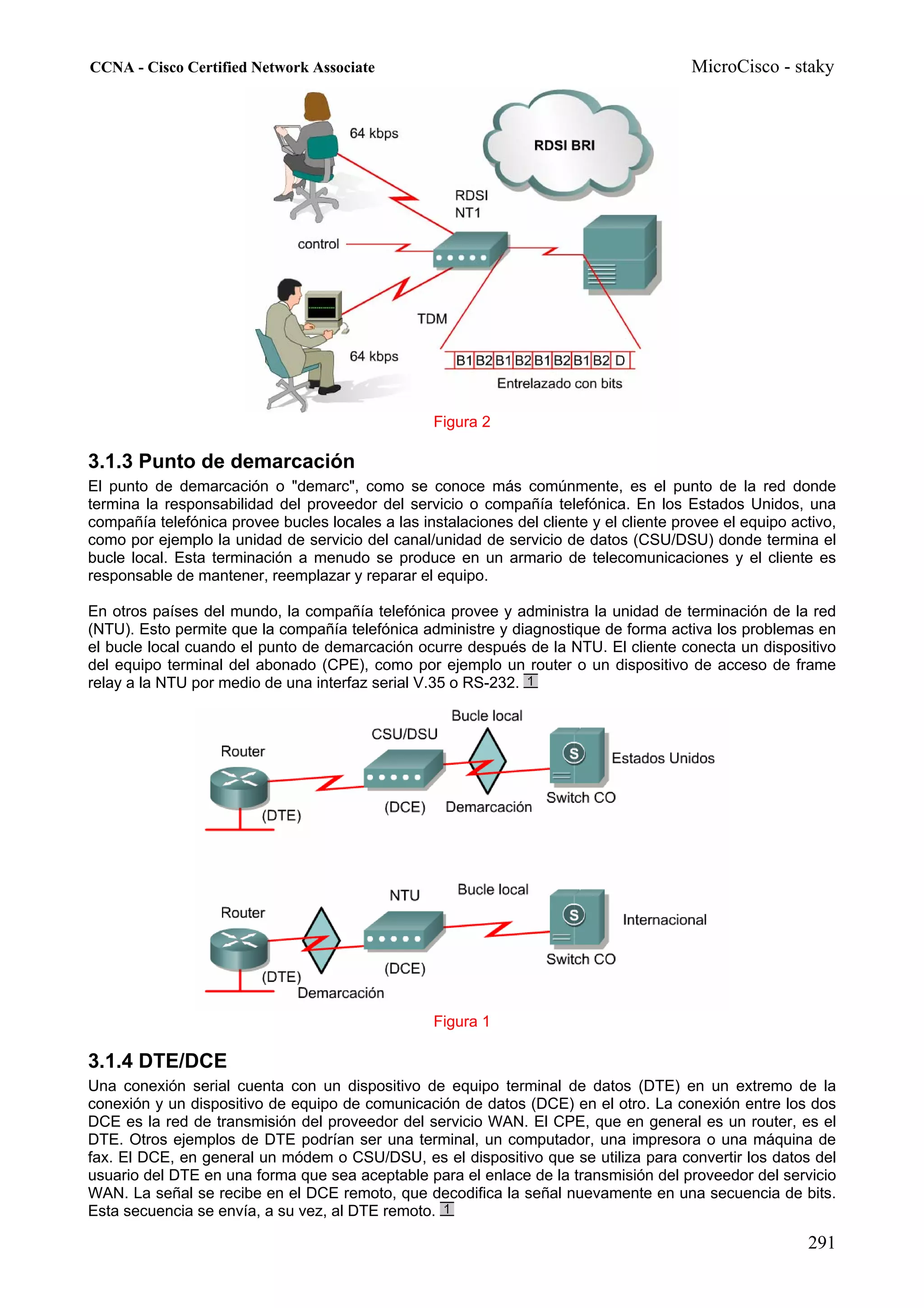 CCNA - Cisco Certified Network Associate                                                 MicroCisco - staky




                                                   Figura 2

3.1.3 Punto de demarcación
El punto de demarcación o "demarc", como se conoce más comúnmente, es el punto de la red donde
termina la responsabilidad del proveedor del servicio o compañía telefónica. En los Estados Unidos, una
compañía telefónica provee bucles locales a las instalaciones del cliente y el cliente provee el equipo activo,
como por ejemplo la unidad de servicio del canal/unidad de servicio de datos (CSU/DSU) donde termina el
bucle local. Esta terminación a menudo se produce en un armario de telecomunicaciones y el cliente es
responsable de mantener, reemplazar y reparar el equipo.

En otros países del mundo, la compañía telefónica provee y administra la unidad de terminación de la red
(NTU). Esto permite que la compañía telefónica administre y diagnostique de forma activa los problemas en
el bucle local cuando el punto de demarcación ocurre después de la NTU. El cliente conecta un dispositivo
del equipo terminal del abonado (CPE), como por ejemplo un router o un dispositivo de acceso de frame
relay a la NTU por medio de una interfaz serial V.35 o RS-232.




                                                   Figura 1

3.1.4 DTE/DCE
Una conexión serial cuenta con un dispositivo de equipo terminal de datos (DTE) en un extremo de la
conexión y un dispositivo de equipo de comunicación de datos (DCE) en el otro. La conexión entre los dos
DCE es la red de transmisión del proveedor del servicio WAN. El CPE, que en general es un router, es el
DTE. Otros ejemplos de DTE podrían ser una terminal, un computador, una impresora o una máquina de
fax. El DCE, en general un módem o CSU/DSU, es el dispositivo que se utiliza para convertir los datos del
usuario del DTE en una forma que sea aceptable para el enlace de la transmisión del proveedor del servicio
WAN. La señal se recibe en el DCE remoto, que decodifica la señal nuevamente en una secuencia de bits.
Esta secuencia se envía, a su vez, al DTE remoto.

                                                                                                          291
 
