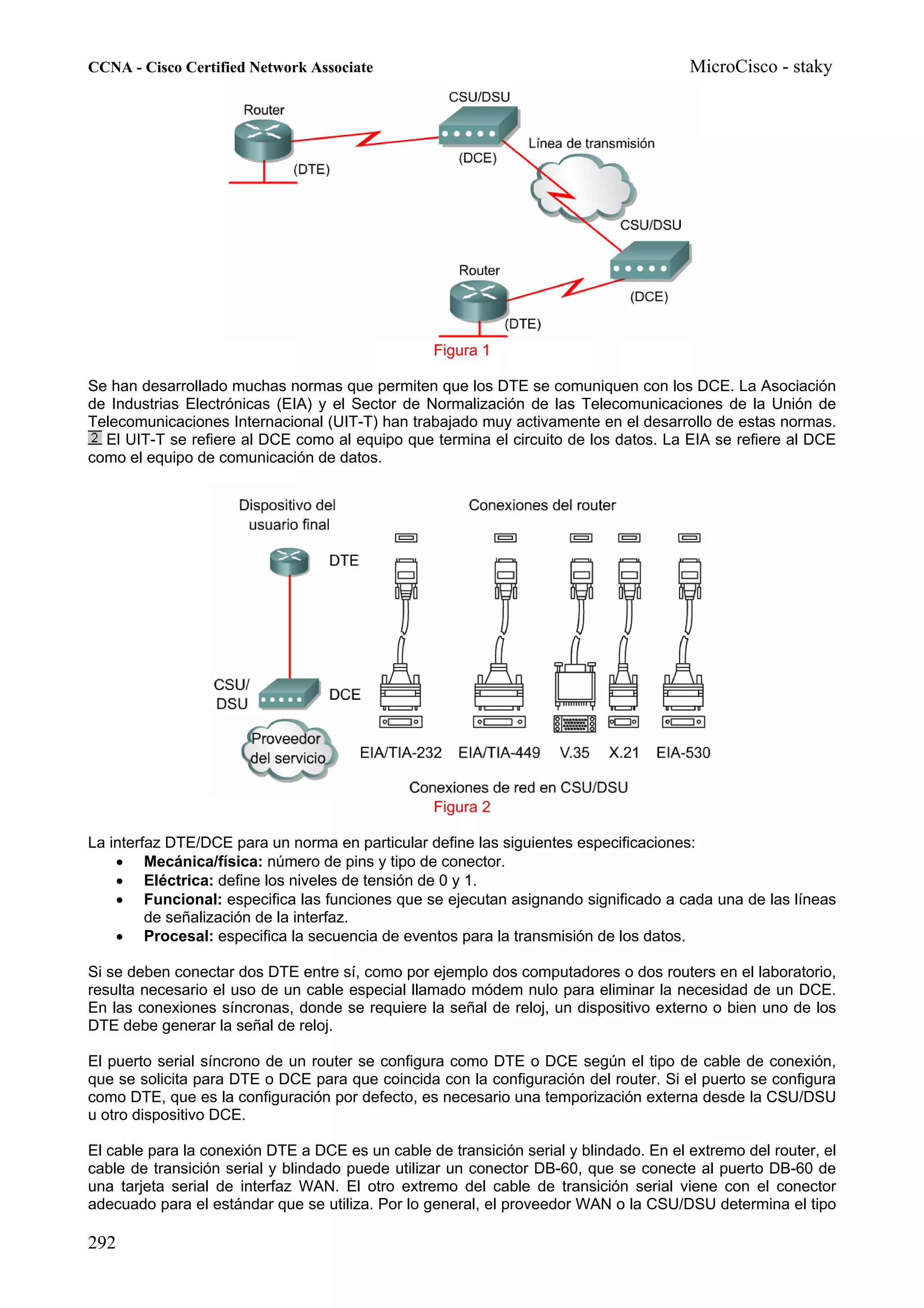 CCNA - Cisco Certified Network Associate                                               MicroCisco - staky




                                                  Figura 1

Se han desarrollado muchas normas que permiten que los DTE se comuniquen con los DCE. La Asociación
de Industrias Electrónicas (EIA) y el Sector de Normalización de las Telecomunicaciones de la Unión de
Telecomunicaciones Internacional (UIT-T) han trabajado muy activamente en el desarrollo de estas normas.
  El UIT-T se refiere al DCE como al equipo que termina el circuito de los datos. La EIA se refiere al DCE
como el equipo de comunicación de datos.




                                                  Figura 2

La interfaz DTE/DCE para un norma en particular define las siguientes especificaciones:
    • Mecánica/física: número de pins y tipo de conector.
    • Eléctrica: define los niveles de tensión de 0 y 1.
    • Funcional: especifica las funciones que se ejecutan asignando significado a cada una de las líneas
         de señalización de la interfaz.
    • Procesal: especifica la secuencia de eventos para la transmisión de los datos.

Si se deben conectar dos DTE entre sí, como por ejemplo dos computadores o dos routers en el laboratorio,
resulta necesario el uso de un cable especial llamado módem nulo para eliminar la necesidad de un DCE.
En las conexiones síncronas, donde se requiere la señal de reloj, un dispositivo externo o bien uno de los
DTE debe generar la señal de reloj.

El puerto serial síncrono de un router se configura como DTE o DCE según el tipo de cable de conexión,
que se solicita para DTE o DCE para que coincida con la configuración del router. Si el puerto se configura
como DTE, que es la configuración por defecto, es necesario una temporización externa desde la CSU/DSU
u otro dispositivo DCE.

El cable para la conexión DTE a DCE es un cable de transición serial y blindado. En el extremo del router, el
cable de transición serial y blindado puede utilizar un conector DB-60, que se conecte al puerto DB-60 de
una tarjeta serial de interfaz WAN. El otro extremo del cable de transición serial viene con el conector
adecuado para el estándar que se utiliza. Por lo general, el proveedor WAN o la CSU/DSU determina el tipo

292
 