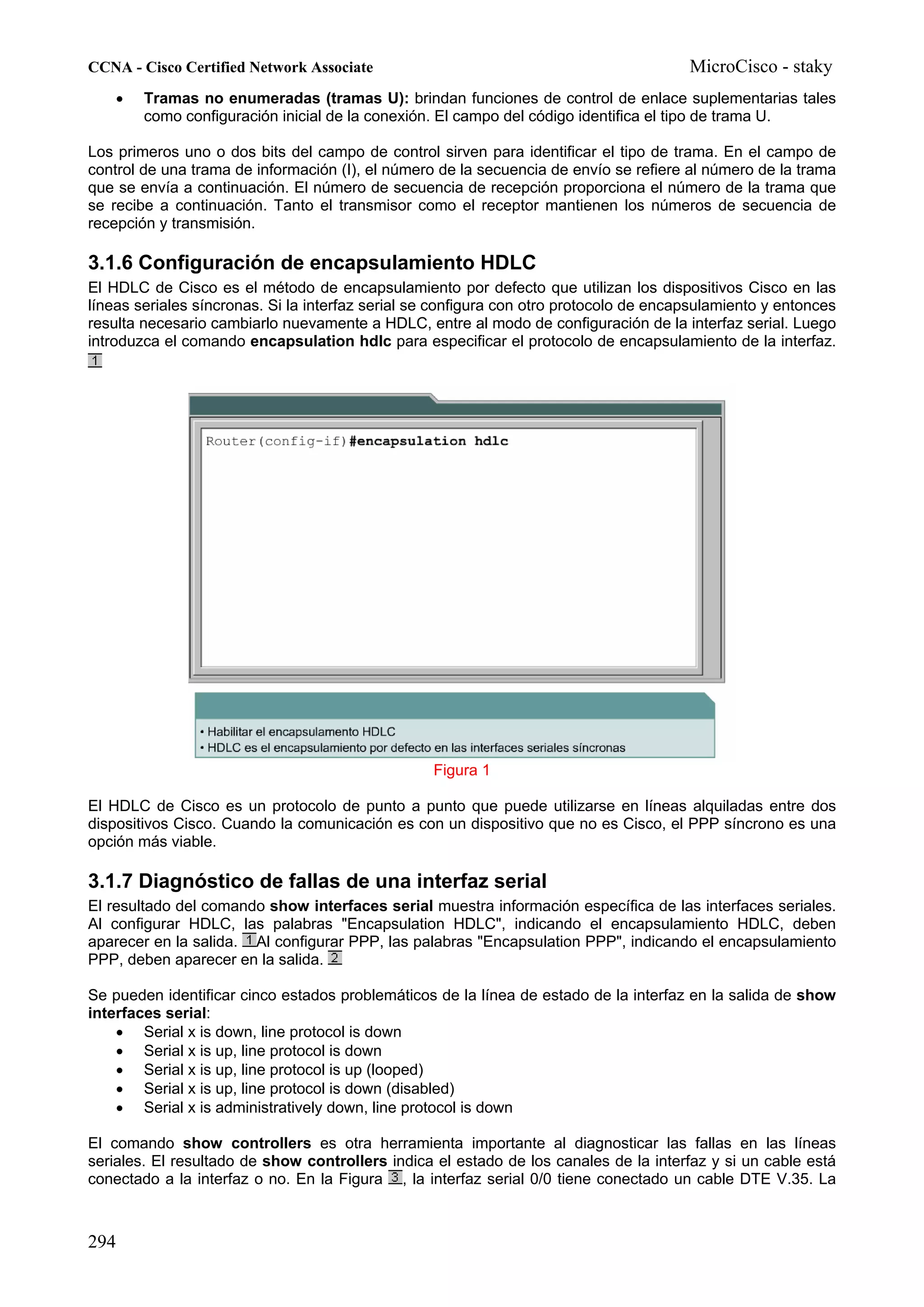 CCNA - Cisco Certified Network Associate                                                MicroCisco - staky
    •   Tramas no enumeradas (tramas U): brindan funciones de control de enlace suplementarias tales
        como configuración inicial de la conexión. El campo del código identifica el tipo de trama U.

Los primeros uno o dos bits del campo de control sirven para identificar el tipo de trama. En el campo de
control de una trama de información (I), el número de la secuencia de envío se refiere al número de la trama
que se envía a continuación. El número de secuencia de recepción proporciona el número de la trama que
se recibe a continuación. Tanto el transmisor como el receptor mantienen los números de secuencia de
recepción y transmisión.

3.1.6 Configuración de encapsulamiento HDLC
El HDLC de Cisco es el método de encapsulamiento por defecto que utilizan los dispositivos Cisco en las
líneas seriales síncronas. Si la interfaz serial se configura con otro protocolo de encapsulamiento y entonces
resulta necesario cambiarlo nuevamente a HDLC, entre al modo de configuración de la interfaz serial. Luego
introduzca el comando encapsulation hdlc para especificar el protocolo de encapsulamiento de la interfaz.




                                                  Figura 1

El HDLC de Cisco es un protocolo de punto a punto que puede utilizarse en líneas alquiladas entre dos
dispositivos Cisco. Cuando la comunicación es con un dispositivo que no es Cisco, el PPP síncrono es una
opción más viable.

3.1.7 Diagnóstico de fallas de una interfaz serial
El resultado del comando show interfaces serial muestra información específica de las interfaces seriales.
Al configurar HDLC, las palabras "Encapsulation HDLC", indicando el encapsulamiento HDLC, deben
aparecer en la salida. Al configurar PPP, las palabras "Encapsulation PPP", indicando el encapsulamiento
PPP, deben aparecer en la salida.

Se pueden identificar cinco estados problemáticos de la línea de estado de la interfaz en la salida de show
interfaces serial:
    • Serial x is down, line protocol is down
    • Serial x is up, line protocol is down
    • Serial x is up, line protocol is up (looped)
    • Serial x is up, line protocol is down (disabled)
    • Serial x is administratively down, line protocol is down

El comando show controllers es otra herramienta importante al diagnosticar las fallas en las líneas
seriales. El resultado de show controllers indica el estado de los canales de la interfaz y si un cable está
conectado a la interfaz o no. En la Figura , la interfaz serial 0/0 tiene conectado un cable DTE V.35. La



294
 