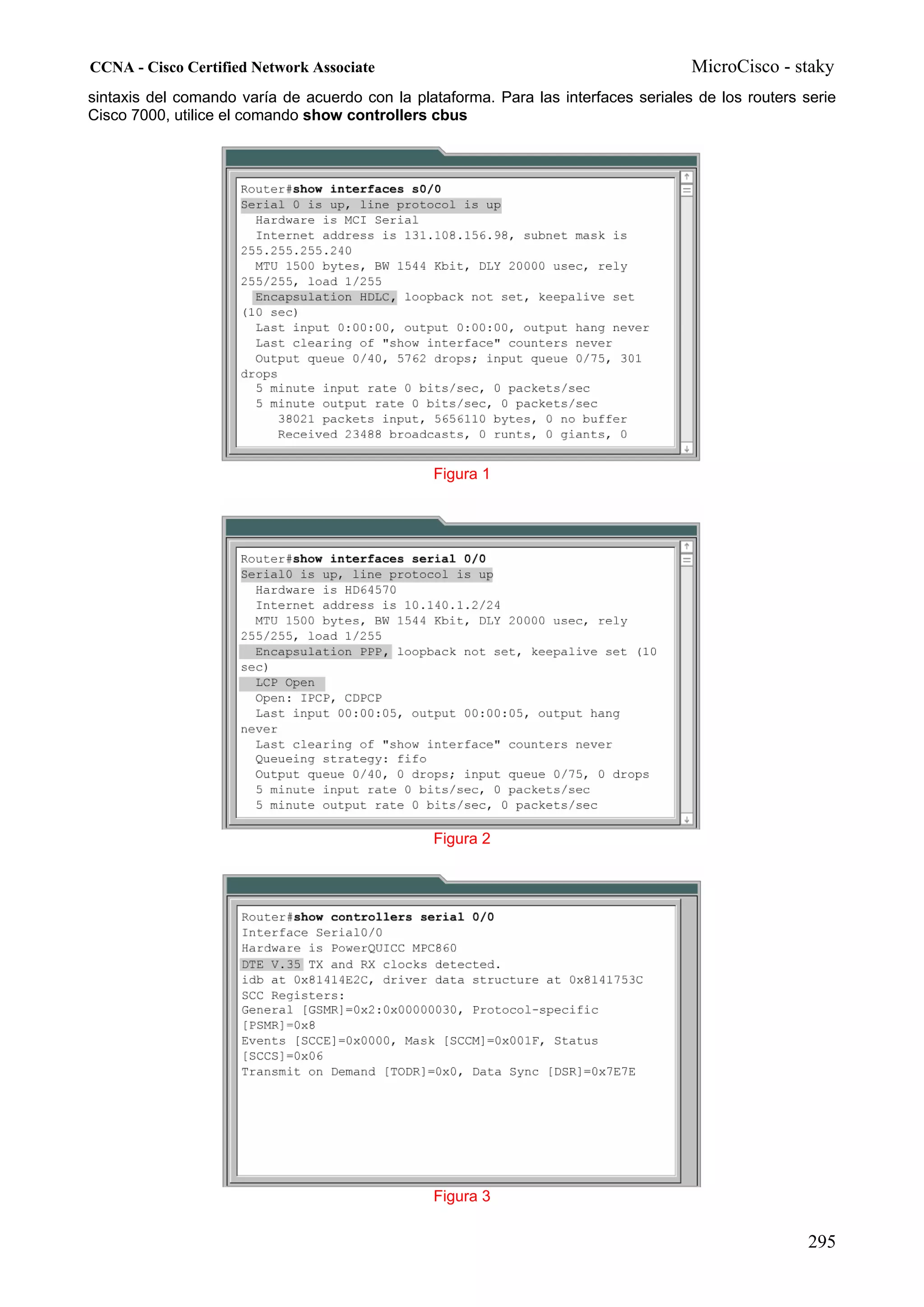 CCNA - Cisco Certified Network Associate                                             MicroCisco - staky
sintaxis del comando varía de acuerdo con la plataforma. Para las interfaces seriales de los routers serie
Cisco 7000, utilice el comando show controllers cbus




                                                Figura 1




                                                Figura 2




                                                Figura 3

                                                                                                      295
 