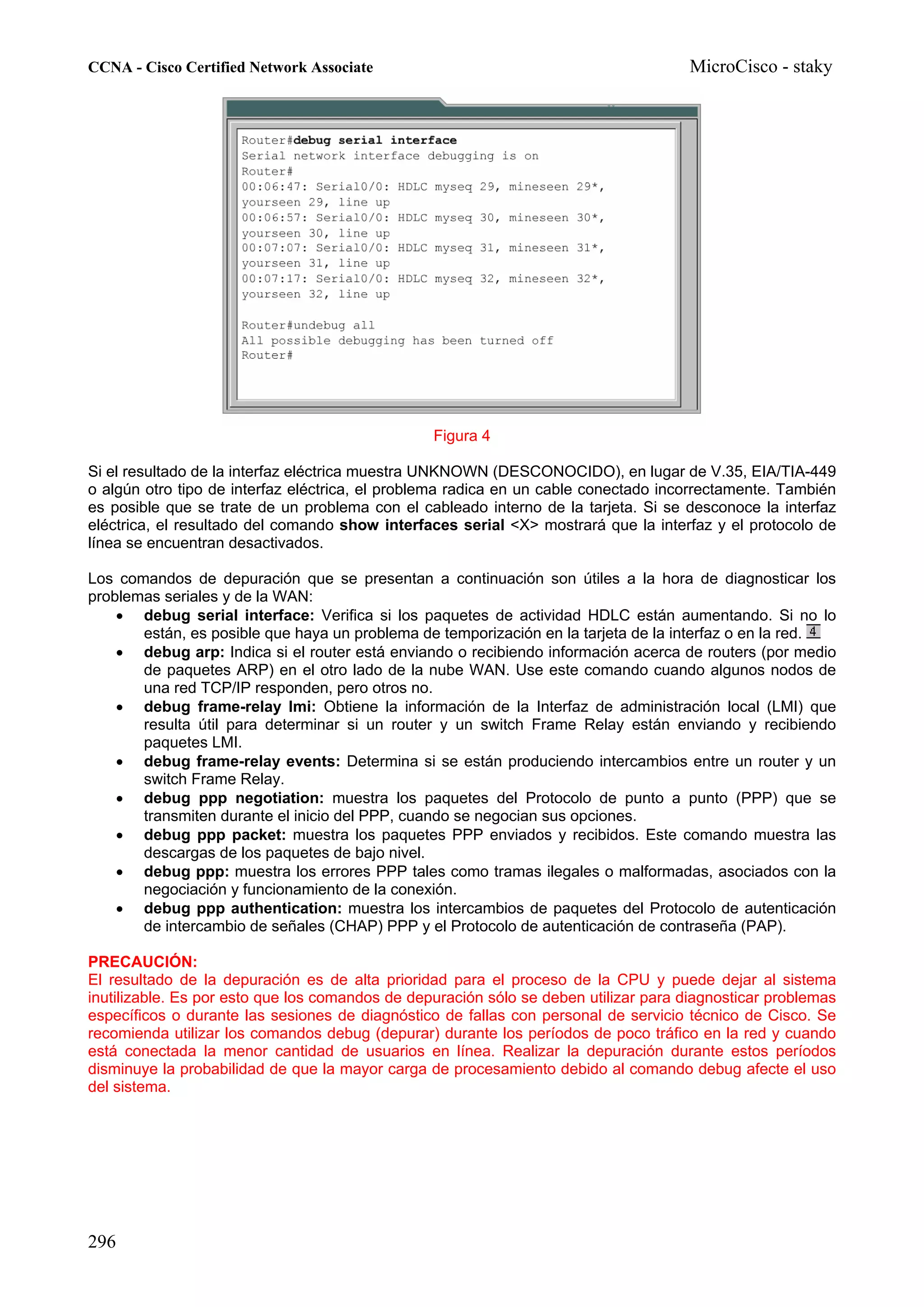 CCNA - Cisco Certified Network Associate                                              MicroCisco - staky




                                                 Figura 4

Si el resultado de la interfaz eléctrica muestra UNKNOWN (DESCONOCIDO), en lugar de V.35, EIA/TIA-449
o algún otro tipo de interfaz eléctrica, el problema radica en un cable conectado incorrectamente. También
es posible que se trate de un problema con el cableado interno de la tarjeta. Si se desconoce la interfaz
eléctrica, el resultado del comando show interfaces serial <X> mostrará que la interfaz y el protocolo de
línea se encuentran desactivados.

Los comandos de depuración que se presentan a continuación son útiles a la hora de diagnosticar los
problemas seriales y de la WAN:
    • debug serial interface: Verifica si los paquetes de actividad HDLC están aumentando. Si no lo
       están, es posible que haya un problema de temporización en la tarjeta de la interfaz o en la red.
    • debug arp: Indica si el router está enviando o recibiendo información acerca de routers (por medio
       de paquetes ARP) en el otro lado de la nube WAN. Use este comando cuando algunos nodos de
       una red TCP/IP responden, pero otros no.
    • debug frame-relay lmi: Obtiene la información de la Interfaz de administración local (LMI) que
       resulta útil para determinar si un router y un switch Frame Relay están enviando y recibiendo
       paquetes LMI.
    • debug frame-relay events: Determina si se están produciendo intercambios entre un router y un
       switch Frame Relay.
    • debug ppp negotiation: muestra los paquetes del Protocolo de punto a punto (PPP) que se
       transmiten durante el inicio del PPP, cuando se negocian sus opciones.
    • debug ppp packet: muestra los paquetes PPP enviados y recibidos. Este comando muestra las
       descargas de los paquetes de bajo nivel.
    • debug ppp: muestra los errores PPP tales como tramas ilegales o malformadas, asociados con la
       negociación y funcionamiento de la conexión.
    • debug ppp authentication: muestra los intercambios de paquetes del Protocolo de autenticación
       de intercambio de señales (CHAP) PPP y el Protocolo de autenticación de contraseña (PAP).

PRECAUCIÓN:
El resultado de la depuración es de alta prioridad para el proceso de la CPU y puede dejar al sistema
inutilizable. Es por esto que los comandos de depuración sólo se deben utilizar para diagnosticar problemas
específicos o durante las sesiones de diagnóstico de fallas con personal de servicio técnico de Cisco. Se
recomienda utilizar los comandos debug (depurar) durante los períodos de poco tráfico en la red y cuando
está conectada la menor cantidad de usuarios en línea. Realizar la depuración durante estos períodos
disminuye la probabilidad de que la mayor carga de procesamiento debido al comando debug afecte el uso
del sistema.




296
 