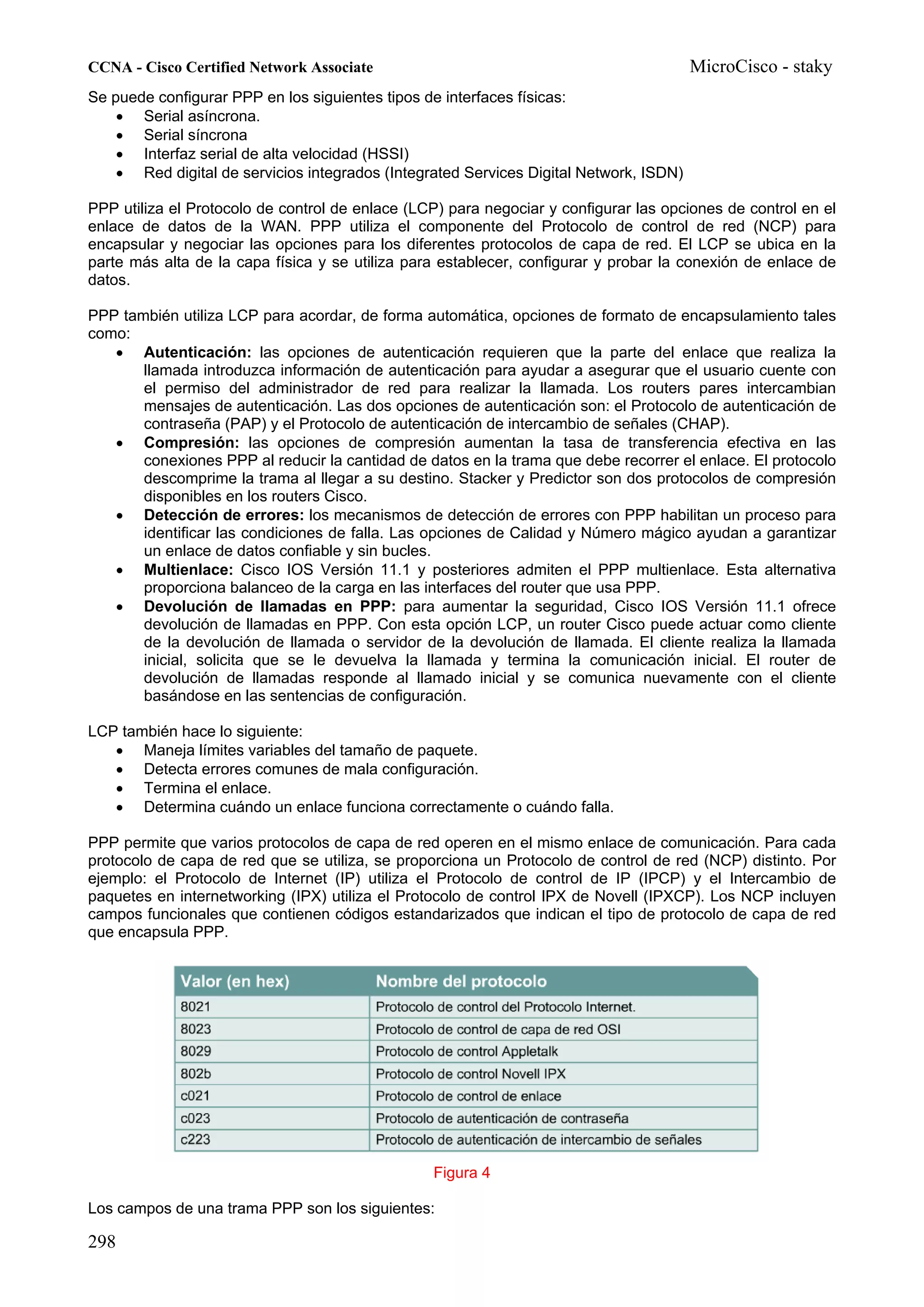 CCNA - Cisco Certified Network Associate                                                MicroCisco - staky
Se puede configurar PPP en los siguientes tipos de interfaces físicas:
    • Serial asíncrona.
    • Serial síncrona
    • Interfaz serial de alta velocidad (HSSI)
    • Red digital de servicios integrados (Integrated Services Digital Network, ISDN)

PPP utiliza el Protocolo de control de enlace (LCP) para negociar y configurar las opciones de control en el
enlace de datos de la WAN. PPP utiliza el componente del Protocolo de control de red (NCP) para
encapsular y negociar las opciones para los diferentes protocolos de capa de red. El LCP se ubica en la
parte más alta de la capa física y se utiliza para establecer, configurar y probar la conexión de enlace de
datos.

PPP también utiliza LCP para acordar, de forma automática, opciones de formato de encapsulamiento tales
como:
   • Autenticación: las opciones de autenticación requieren que la parte del enlace que realiza la
       llamada introduzca información de autenticación para ayudar a asegurar que el usuario cuente con
       el permiso del administrador de red para realizar la llamada. Los routers pares intercambian
       mensajes de autenticación. Las dos opciones de autenticación son: el Protocolo de autenticación de
       contraseña (PAP) y el Protocolo de autenticación de intercambio de señales (CHAP).
   • Compresión: las opciones de compresión aumentan la tasa de transferencia efectiva en las
       conexiones PPP al reducir la cantidad de datos en la trama que debe recorrer el enlace. El protocolo
       descomprime la trama al llegar a su destino. Stacker y Predictor son dos protocolos de compresión
       disponibles en los routers Cisco.
   • Detección de errores: los mecanismos de detección de errores con PPP habilitan un proceso para
       identificar las condiciones de falla. Las opciones de Calidad y Número mágico ayudan a garantizar
       un enlace de datos confiable y sin bucles.
   • Multienlace: Cisco IOS Versión 11.1 y posteriores admiten el PPP multienlace. Esta alternativa
       proporciona balanceo de la carga en las interfaces del router que usa PPP.
   • Devolución de llamadas en PPP: para aumentar la seguridad, Cisco IOS Versión 11.1 ofrece
       devolución de llamadas en PPP. Con esta opción LCP, un router Cisco puede actuar como cliente
       de la devolución de llamada o servidor de la devolución de llamada. El cliente realiza la llamada
       inicial, solicita que se le devuelva la llamada y termina la comunicación inicial. El router de
       devolución de llamadas responde al llamado inicial y se comunica nuevamente con el cliente
       basándose en las sentencias de configuración.

LCP también hace lo siguiente:
   • Maneja límites variables del tamaño de paquete.
   • Detecta errores comunes de mala configuración.
   • Termina el enlace.
   • Determina cuándo un enlace funciona correctamente o cuándo falla.

PPP permite que varios protocolos de capa de red operen en el mismo enlace de comunicación. Para cada
protocolo de capa de red que se utiliza, se proporciona un Protocolo de control de red (NCP) distinto. Por
ejemplo: el Protocolo de Internet (IP) utiliza el Protocolo de control de IP (IPCP) y el Intercambio de
paquetes en internetworking (IPX) utiliza el Protocolo de control IPX de Novell (IPXCP). Los NCP incluyen
campos funcionales que contienen códigos estandarizados que indican el tipo de protocolo de capa de red
que encapsula PPP.




                                                 Figura 4

Los campos de una trama PPP son los siguientes:

298
 