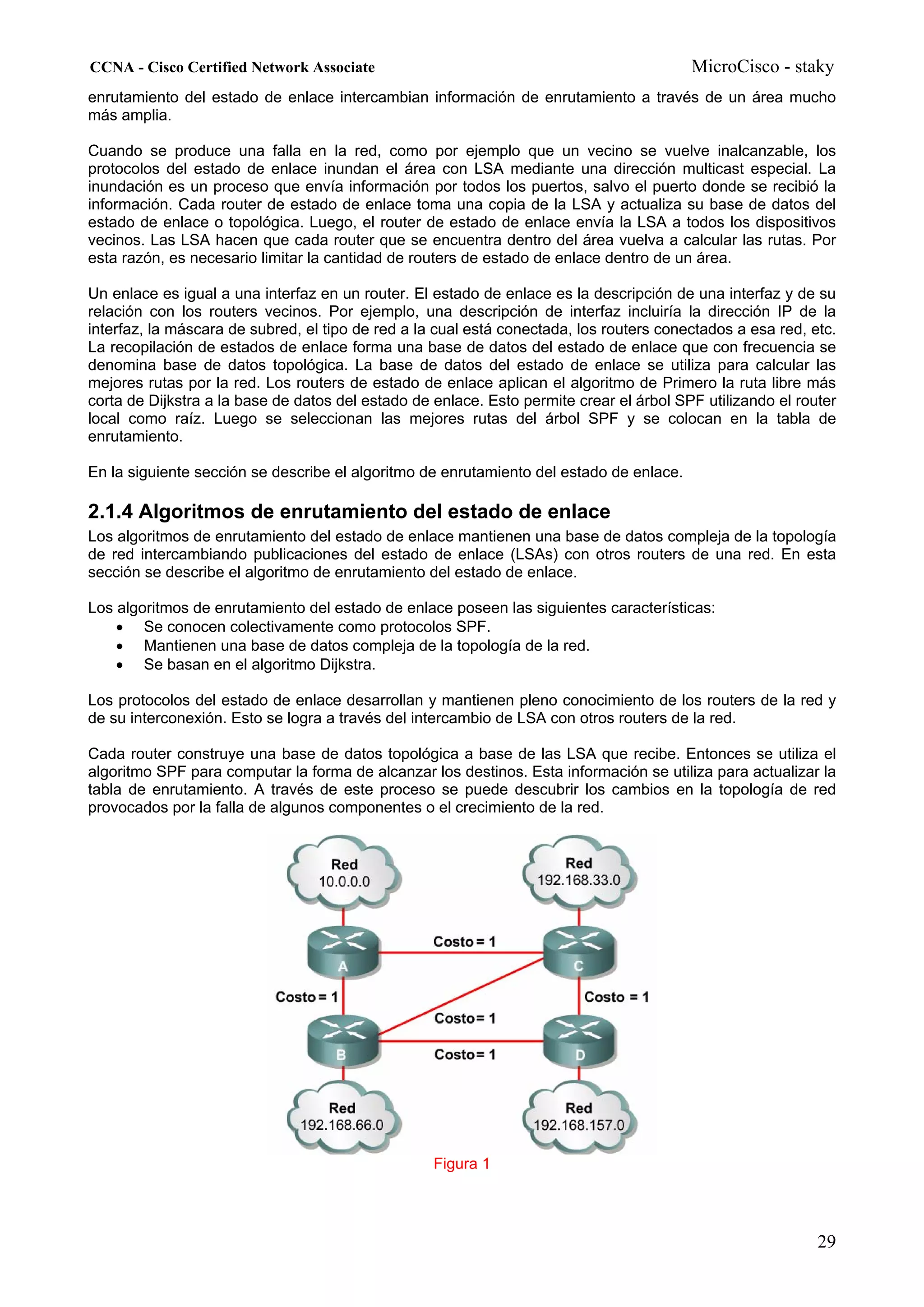 CCNA - Cisco Certified Network Associate                                                 MicroCisco - staky
enrutamiento del estado de enlace intercambian información de enrutamiento a través de un área mucho
más amplia.

Cuando se produce una falla en la red, como por ejemplo que un vecino se vuelve inalcanzable, los
protocolos del estado de enlace inundan el área con LSA mediante una dirección multicast especial. La
inundación es un proceso que envía información por todos los puertos, salvo el puerto donde se recibió la
información. Cada router de estado de enlace toma una copia de la LSA y actualiza su base de datos del
estado de enlace o topológica. Luego, el router de estado de enlace envía la LSA a todos los dispositivos
vecinos. Las LSA hacen que cada router que se encuentra dentro del área vuelva a calcular las rutas. Por
esta razón, es necesario limitar la cantidad de routers de estado de enlace dentro de un área.

Un enlace es igual a una interfaz en un router. El estado de enlace es la descripción de una interfaz y de su
relación con los routers vecinos. Por ejemplo, una descripción de interfaz incluiría la dirección IP de la
interfaz, la máscara de subred, el tipo de red a la cual está conectada, los routers conectados a esa red, etc.
La recopilación de estados de enlace forma una base de datos del estado de enlace que con frecuencia se
denomina base de datos topológica. La base de datos del estado de enlace se utiliza para calcular las
mejores rutas por la red. Los routers de estado de enlace aplican el algoritmo de Primero la ruta libre más
corta de Dijkstra a la base de datos del estado de enlace. Esto permite crear el árbol SPF utilizando el router
local como raíz. Luego se seleccionan las mejores rutas del árbol SPF y se colocan en la tabla de
enrutamiento.

En la siguiente sección se describe el algoritmo de enrutamiento del estado de enlace.

2.1.4 Algoritmos de enrutamiento del estado de enlace
Los algoritmos de enrutamiento del estado de enlace mantienen una base de datos compleja de la topología
de red intercambiando publicaciones del estado de enlace (LSAs) con otros routers de una red. En esta
sección se describe el algoritmo de enrutamiento del estado de enlace.

Los algoritmos de enrutamiento del estado de enlace poseen las siguientes características:
    • Se conocen colectivamente como protocolos SPF.
    • Mantienen una base de datos compleja de la topología de la red.
    • Se basan en el algoritmo Dijkstra.

Los protocolos del estado de enlace desarrollan y mantienen pleno conocimiento de los routers de la red y
de su interconexión. Esto se logra a través del intercambio de LSA con otros routers de la red.

Cada router construye una base de datos topológica a base de las LSA que recibe. Entonces se utiliza el
algoritmo SPF para computar la forma de alcanzar los destinos. Esta información se utiliza para actualizar la
tabla de enrutamiento. A través de este proceso se puede descubrir los cambios en la topología de red
provocados por la falla de algunos componentes o el crecimiento de la red.




                                                   Figura 1




                                                                                                            29
 