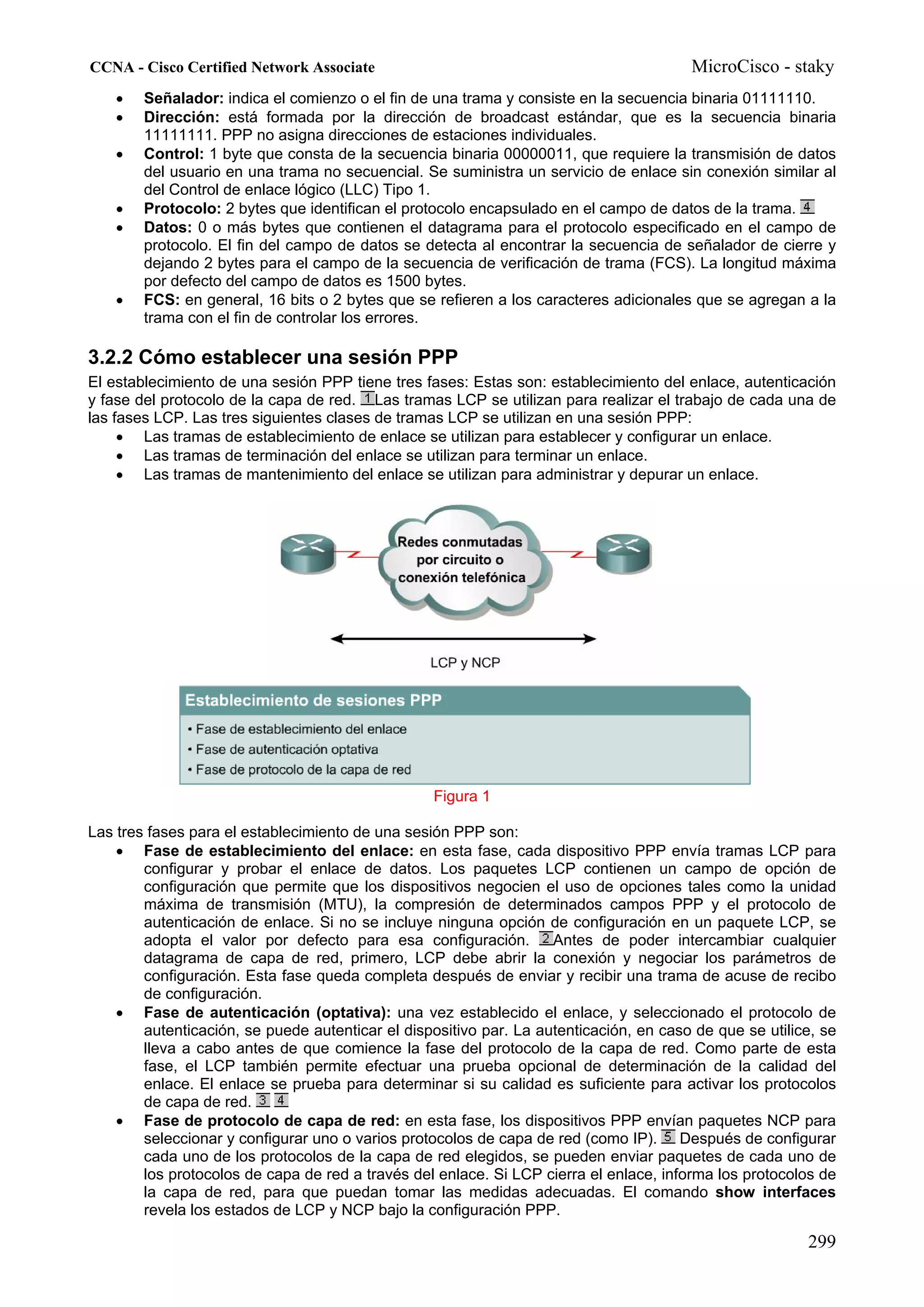 CCNA - Cisco Certified Network Associate                                                MicroCisco - staky
    •   Señalador: indica el comienzo o el fin de una trama y consiste en la secuencia binaria 01111110.
    •   Dirección: está formada por la dirección de broadcast estándar, que es la secuencia binaria
        11111111. PPP no asigna direcciones de estaciones individuales.
    •   Control: 1 byte que consta de la secuencia binaria 00000011, que requiere la transmisión de datos
        del usuario en una trama no secuencial. Se suministra un servicio de enlace sin conexión similar al
        del Control de enlace lógico (LLC) Tipo 1.
    •   Protocolo: 2 bytes que identifican el protocolo encapsulado en el campo de datos de la trama.
    •   Datos: 0 o más bytes que contienen el datagrama para el protocolo especificado en el campo de
        protocolo. El fin del campo de datos se detecta al encontrar la secuencia de señalador de cierre y
        dejando 2 bytes para el campo de la secuencia de verificación de trama (FCS). La longitud máxima
        por defecto del campo de datos es 1500 bytes.
    •   FCS: en general, 16 bits o 2 bytes que se refieren a los caracteres adicionales que se agregan a la
        trama con el fin de controlar los errores.

3.2.2 Cómo establecer una sesión PPP
El establecimiento de una sesión PPP tiene tres fases: Estas son: establecimiento del enlace, autenticación
y fase del protocolo de la capa de red. Las tramas LCP se utilizan para realizar el trabajo de cada una de
las fases LCP. Las tres siguientes clases de tramas LCP se utilizan en una sesión PPP:
     • Las tramas de establecimiento de enlace se utilizan para establecer y configurar un enlace.
     • Las tramas de terminación del enlace se utilizan para terminar un enlace.
     • Las tramas de mantenimiento del enlace se utilizan para administrar y depurar un enlace.




                                                  Figura 1

Las tres fases para el establecimiento de una sesión PPP son:
    • Fase de establecimiento del enlace: en esta fase, cada dispositivo PPP envía tramas LCP para
        configurar y probar el enlace de datos. Los paquetes LCP contienen un campo de opción de
        configuración que permite que los dispositivos negocien el uso de opciones tales como la unidad
        máxima de transmisión (MTU), la compresión de determinados campos PPP y el protocolo de
        autenticación de enlace. Si no se incluye ninguna opción de configuración en un paquete LCP, se
        adopta el valor por defecto para esa configuración.         Antes de poder intercambiar cualquier
        datagrama de capa de red, primero, LCP debe abrir la conexión y negociar los parámetros de
        configuración. Esta fase queda completa después de enviar y recibir una trama de acuse de recibo
        de configuración.
    • Fase de autenticación (optativa): una vez establecido el enlace, y seleccionado el protocolo de
        autenticación, se puede autenticar el dispositivo par. La autenticación, en caso de que se utilice, se
        lleva a cabo antes de que comience la fase del protocolo de la capa de red. Como parte de esta
        fase, el LCP también permite efectuar una prueba opcional de determinación de la calidad del
        enlace. El enlace se prueba para determinar si su calidad es suficiente para activar los protocolos
        de capa de red.
    • Fase de protocolo de capa de red: en esta fase, los dispositivos PPP envían paquetes NCP para
        seleccionar y configurar uno o varios protocolos de capa de red (como IP). Después de configurar
        cada uno de los protocolos de la capa de red elegidos, se pueden enviar paquetes de cada uno de
        los protocolos de capa de red a través del enlace. Si LCP cierra el enlace, informa los protocolos de
        la capa de red, para que puedan tomar las medidas adecuadas. El comando show interfaces
        revela los estados de LCP y NCP bajo la configuración PPP.

                                                                                                         299
 