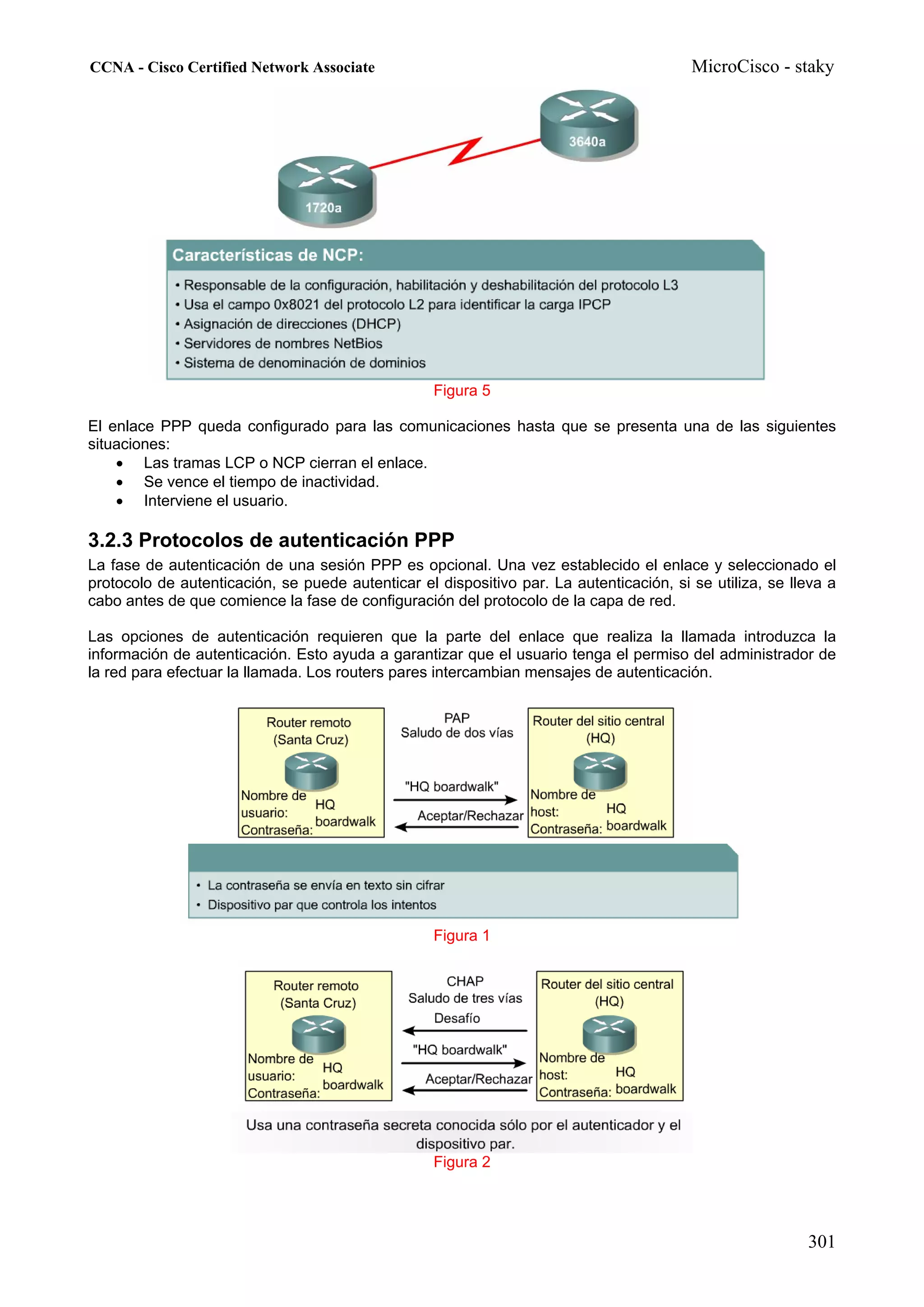 CCNA - Cisco Certified Network Associate                                                 MicroCisco - staky




                                                   Figura 5

El enlace PPP queda configurado para las comunicaciones hasta que se presenta una de las siguientes
situaciones:
    • Las tramas LCP o NCP cierran el enlace.
    • Se vence el tiempo de inactividad.
    • Interviene el usuario.

3.2.3 Protocolos de autenticación PPP
La fase de autenticación de una sesión PPP es opcional. Una vez establecido el enlace y seleccionado el
protocolo de autenticación, se puede autenticar el dispositivo par. La autenticación, si se utiliza, se lleva a
cabo antes de que comience la fase de configuración del protocolo de la capa de red.

Las opciones de autenticación requieren que la parte del enlace que realiza la llamada introduzca la
información de autenticación. Esto ayuda a garantizar que el usuario tenga el permiso del administrador de
la red para efectuar la llamada. Los routers pares intercambian mensajes de autenticación.




                                                   Figura 1




                                                   Figura 2




                                                                                                          301
 
