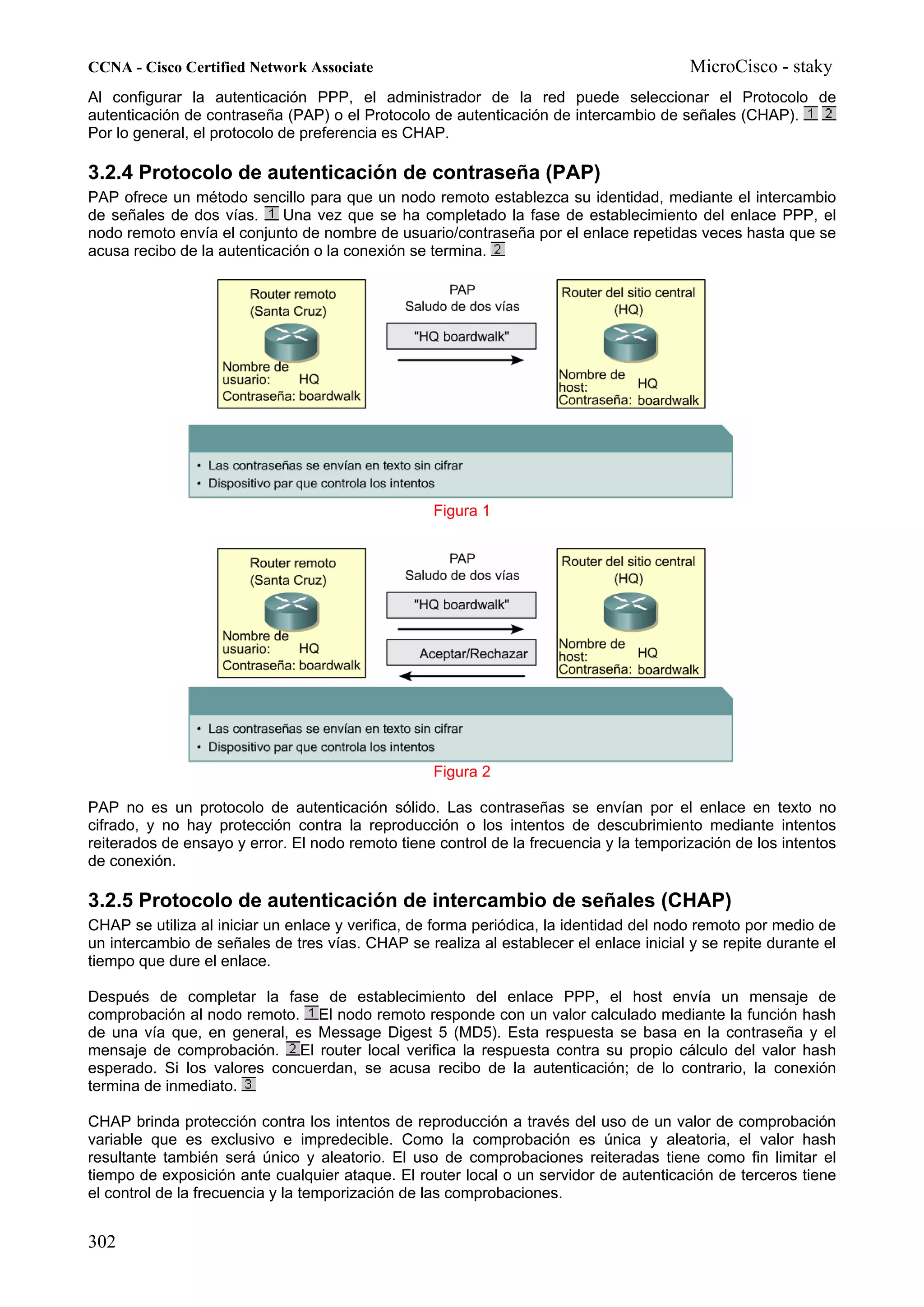 CCNA - Cisco Certified Network Associate                                                MicroCisco - staky
Al configurar la autenticación PPP, el administrador de la red puede seleccionar el Protocolo de
autenticación de contraseña (PAP) o el Protocolo de autenticación de intercambio de señales (CHAP).
Por lo general, el protocolo de preferencia es CHAP.

3.2.4 Protocolo de autenticación de contraseña (PAP)
PAP ofrece un método sencillo para que un nodo remoto establezca su identidad, mediante el intercambio
de señales de dos vías.     Una vez que se ha completado la fase de establecimiento del enlace PPP, el
nodo remoto envía el conjunto de nombre de usuario/contraseña por el enlace repetidas veces hasta que se
acusa recibo de la autenticación o la conexión se termina.




                                                  Figura 1




                                                  Figura 2

PAP no es un protocolo de autenticación sólido. Las contraseñas se envían por el enlace en texto no
cifrado, y no hay protección contra la reproducción o los intentos de descubrimiento mediante intentos
reiterados de ensayo y error. El nodo remoto tiene control de la frecuencia y la temporización de los intentos
de conexión.

3.2.5 Protocolo de autenticación de intercambio de señales (CHAP)
CHAP se utiliza al iniciar un enlace y verifica, de forma periódica, la identidad del nodo remoto por medio de
un intercambio de señales de tres vías. CHAP se realiza al establecer el enlace inicial y se repite durante el
tiempo que dure el enlace.

Después de completar la fase de establecimiento del enlace PPP, el host envía un mensaje de
comprobación al nodo remoto. El nodo remoto responde con un valor calculado mediante la función hash
de una vía que, en general, es Message Digest 5 (MD5). Esta respuesta se basa en la contraseña y el
mensaje de comprobación. El router local verifica la respuesta contra su propio cálculo del valor hash
esperado. Si los valores concuerdan, se acusa recibo de la autenticación; de lo contrario, la conexión
termina de inmediato.

CHAP brinda protección contra los intentos de reproducción a través del uso de un valor de comprobación
variable que es exclusivo e impredecible. Como la comprobación es única y aleatoria, el valor hash
resultante también será único y aleatorio. El uso de comprobaciones reiteradas tiene como fin limitar el
tiempo de exposición ante cualquier ataque. El router local o un servidor de autenticación de terceros tiene
el control de la frecuencia y la temporización de las comprobaciones.


302
 