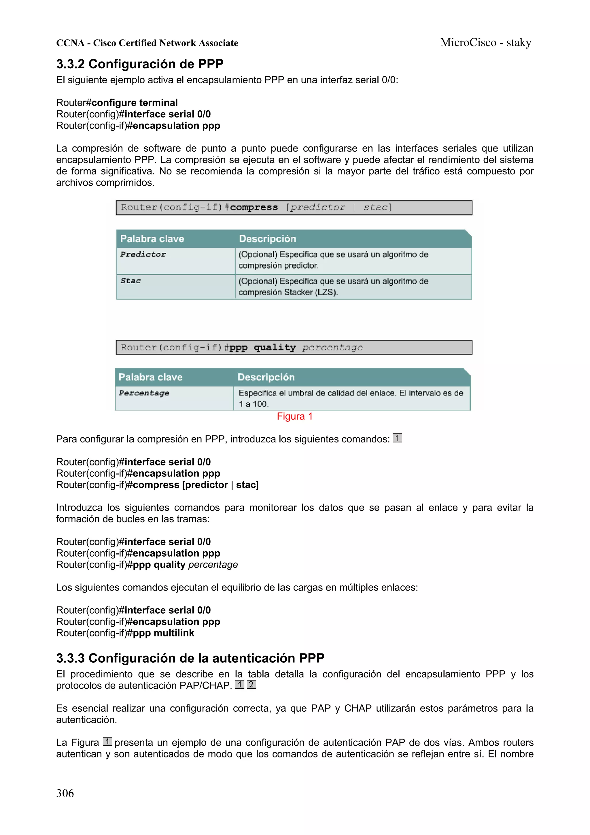 CCNA - Cisco Certified Network Associate                                             MicroCisco - staky
3.3.2 Configuración de PPP
El siguiente ejemplo activa el encapsulamiento PPP en una interfaz serial 0/0:

Router#configure terminal
Router(config)#interface serial 0/0
Router(config-if)#encapsulation ppp

La compresión de software de punto a punto puede configurarse en las interfaces seriales que utilizan
encapsulamiento PPP. La compresión se ejecuta en el software y puede afectar el rendimiento del sistema
de forma significativa. No se recomienda la compresión si la mayor parte del tráfico está compuesto por
archivos comprimidos.




                                                  Figura 1

Para configurar la compresión en PPP, introduzca los siguientes comandos:

Router(config)#interface serial 0/0
Router(config-if)#encapsulation ppp
Router(config-if)#compress [predictor | stac]

Introduzca los siguientes comandos para monitorear los datos que se pasan al enlace y para evitar la
formación de bucles en las tramas:

Router(config)#interface serial 0/0
Router(config-if)#encapsulation ppp
Router(config-if)#ppp quality percentage

Los siguientes comandos ejecutan el equilibrio de las cargas en múltiples enlaces:

Router(config)#interface serial 0/0
Router(config-if)#encapsulation ppp
Router(config-if)#ppp multilink

3.3.3 Configuración de la autenticación PPP
El procedimiento que se describe en la tabla detalla la configuración del encapsulamiento PPP y los
protocolos de autenticación PAP/CHAP.

Es esencial realizar una configuración correcta, ya que PAP y CHAP utilizarán estos parámetros para la
autenticación.

La Figura    presenta un ejemplo de una configuración de autenticación PAP de dos vías. Ambos routers
autentican y son autenticados de modo que los comandos de autenticación se reflejan entre sí. El nombre



306
 