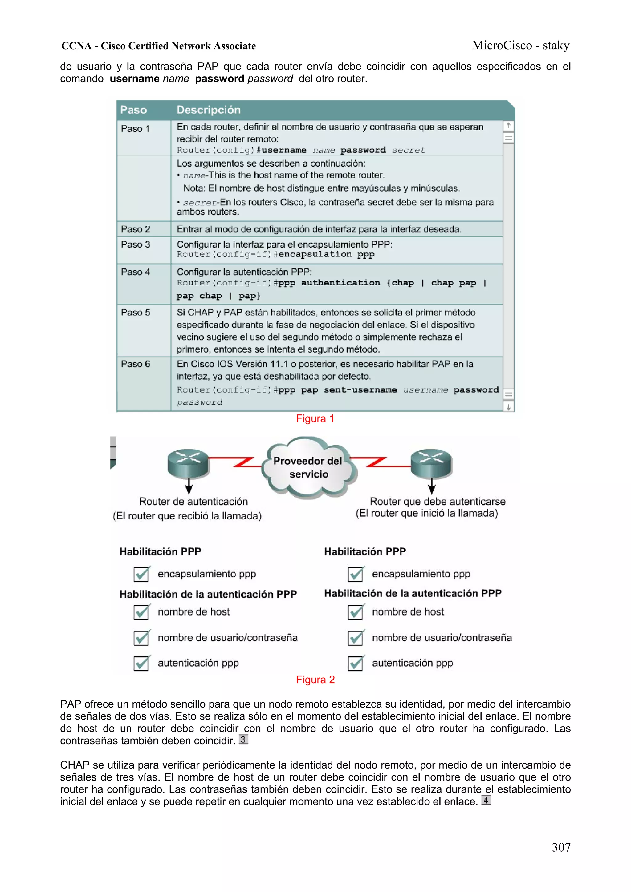 CCNA - Cisco Certified Network Associate                                               MicroCisco - staky
de usuario y la contraseña PAP que cada router envía debe coincidir con aquellos especificados en el
comando username name password password del otro router.




                                                 Figura 1




                                                 Figura 2

PAP ofrece un método sencillo para que un nodo remoto establezca su identidad, por medio del intercambio
de señales de dos vías. Esto se realiza sólo en el momento del establecimiento inicial del enlace. El nombre
de host de un router debe coincidir con el nombre de usuario que el otro router ha configurado. Las
contraseñas también deben coincidir.

CHAP se utiliza para verificar periódicamente la identidad del nodo remoto, por medio de un intercambio de
señales de tres vías. El nombre de host de un router debe coincidir con el nombre de usuario que el otro
router ha configurado. Las contraseñas también deben coincidir. Esto se realiza durante el establecimiento
inicial del enlace y se puede repetir en cualquier momento una vez establecido el enlace.



                                                                                                       307
 