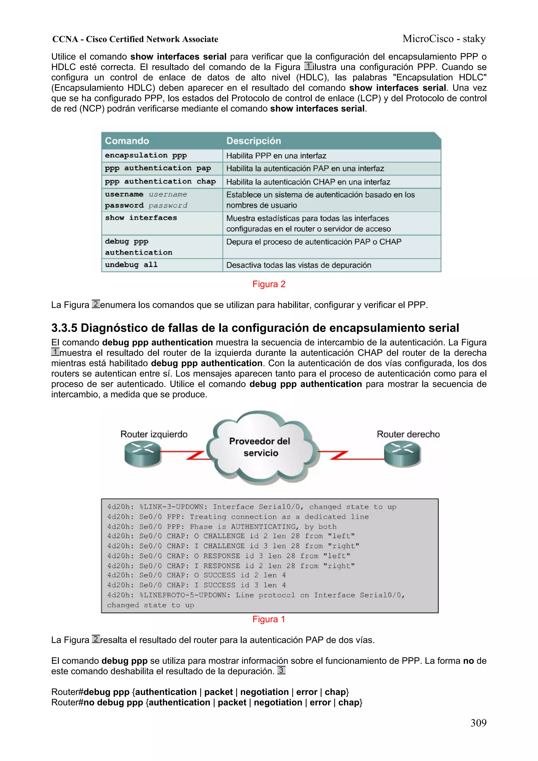 CCNA - Cisco Certified Network Associate                                                MicroCisco - staky
Utilice el comando show interfaces serial para verificar que la configuración del encapsulamiento PPP o
HDLC esté correcta. El resultado del comando de la Figura ilustra una configuración PPP. Cuando se
configura un control de enlace de datos de alto nivel (HDLC), las palabras "Encapsulation HDLC"
(Encapsulamiento HDLC) deben aparecer en el resultado del comando show interfaces serial. Una vez
que se ha configurado PPP, los estados del Protocolo de control de enlace (LCP) y del Protocolo de control
de red (NCP) podrán verificarse mediante el comando show interfaces serial.




                                                  Figura 2

La Figura   enumera los comandos que se utilizan para habilitar, configurar y verificar el PPP.

3.3.5 Diagnóstico de fallas de la configuración de encapsulamiento serial
El comando debug ppp authentication muestra la secuencia de intercambio de la autenticación. La Figura
  muestra el resultado del router de la izquierda durante la autenticación CHAP del router de la derecha
mientras está habilitado debug ppp authentication. Con la autenticación de dos vías configurada, los dos
routers se autentican entre sí. Los mensajes aparecen tanto para el proceso de autenticación como para el
proceso de ser autenticado. Utilice el comando debug ppp authentication para mostrar la secuencia de
intercambio, a medida que se produce.




                                                  Figura 1

La Figura   resalta el resultado del router para la autenticación PAP de dos vías.

El comando debug ppp se utiliza para mostrar información sobre el funcionamiento de PPP. La forma no de
este comando deshabilita el resultado de la depuración.

Router#debug ppp {authentication | packet | negotiation | error | chap}
Router#no debug ppp {authentication | packet | negotiation | error | chap}

                                                                                                      309
 