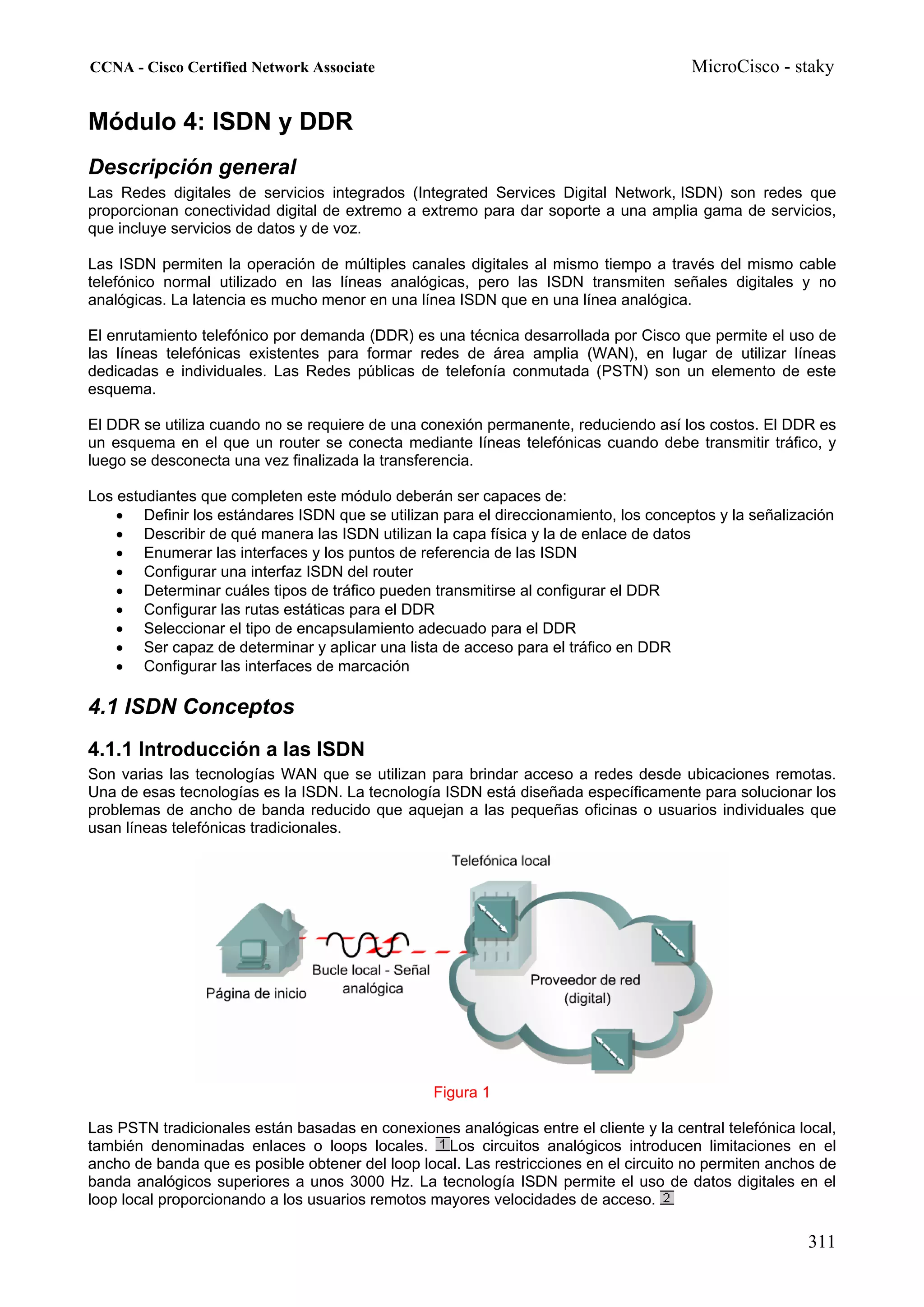 CCNA - Cisco Certified Network Associate                                               MicroCisco - staky


Módulo 4: ISDN y DDR
Descripción general
Las Redes digitales de servicios integrados (Integrated Services Digital Network, ISDN) son redes que
proporcionan conectividad digital de extremo a extremo para dar soporte a una amplia gama de servicios,
que incluye servicios de datos y de voz.

Las ISDN permiten la operación de múltiples canales digitales al mismo tiempo a través del mismo cable
telefónico normal utilizado en las líneas analógicas, pero las ISDN transmiten señales digitales y no
analógicas. La latencia es mucho menor en una línea ISDN que en una línea analógica.

El enrutamiento telefónico por demanda (DDR) es una técnica desarrollada por Cisco que permite el uso de
las líneas telefónicas existentes para formar redes de área amplia (WAN), en lugar de utilizar líneas
dedicadas e individuales. Las Redes públicas de telefonía conmutada (PSTN) son un elemento de este
esquema.

El DDR se utiliza cuando no se requiere de una conexión permanente, reduciendo así los costos. El DDR es
un esquema en el que un router se conecta mediante líneas telefónicas cuando debe transmitir tráfico, y
luego se desconecta una vez finalizada la transferencia.

Los estudiantes que completen este módulo deberán ser capaces de:
    • Definir los estándares ISDN que se utilizan para el direccionamiento, los conceptos y la señalización
    • Describir de qué manera las ISDN utilizan la capa física y la de enlace de datos
    • Enumerar las interfaces y los puntos de referencia de las ISDN
    • Configurar una interfaz ISDN del router
    • Determinar cuáles tipos de tráfico pueden transmitirse al configurar el DDR
    • Configurar las rutas estáticas para el DDR
    • Seleccionar el tipo de encapsulamiento adecuado para el DDR
    • Ser capaz de determinar y aplicar una lista de acceso para el tráfico en DDR
    • Configurar las interfaces de marcación

4.1 ISDN Conceptos
4.1.1 Introducción a las ISDN
Son varias las tecnologías WAN que se utilizan para brindar acceso a redes desde ubicaciones remotas.
Una de esas tecnologías es la ISDN. La tecnología ISDN está diseñada específicamente para solucionar los
problemas de ancho de banda reducido que aquejan a las pequeñas oficinas o usuarios individuales que
usan líneas telefónicas tradicionales.




                                                  Figura 1

Las PSTN tradicionales están basadas en conexiones analógicas entre el cliente y la central telefónica local,
también denominadas enlaces o loops locales. Los circuitos analógicos introducen limitaciones en el
ancho de banda que es posible obtener del loop local. Las restricciones en el circuito no permiten anchos de
banda analógicos superiores a unos 3000 Hz. La tecnología ISDN permite el uso de datos digitales en el
loop local proporcionando a los usuarios remotos mayores velocidades de acceso.

                                                                                                        311
 