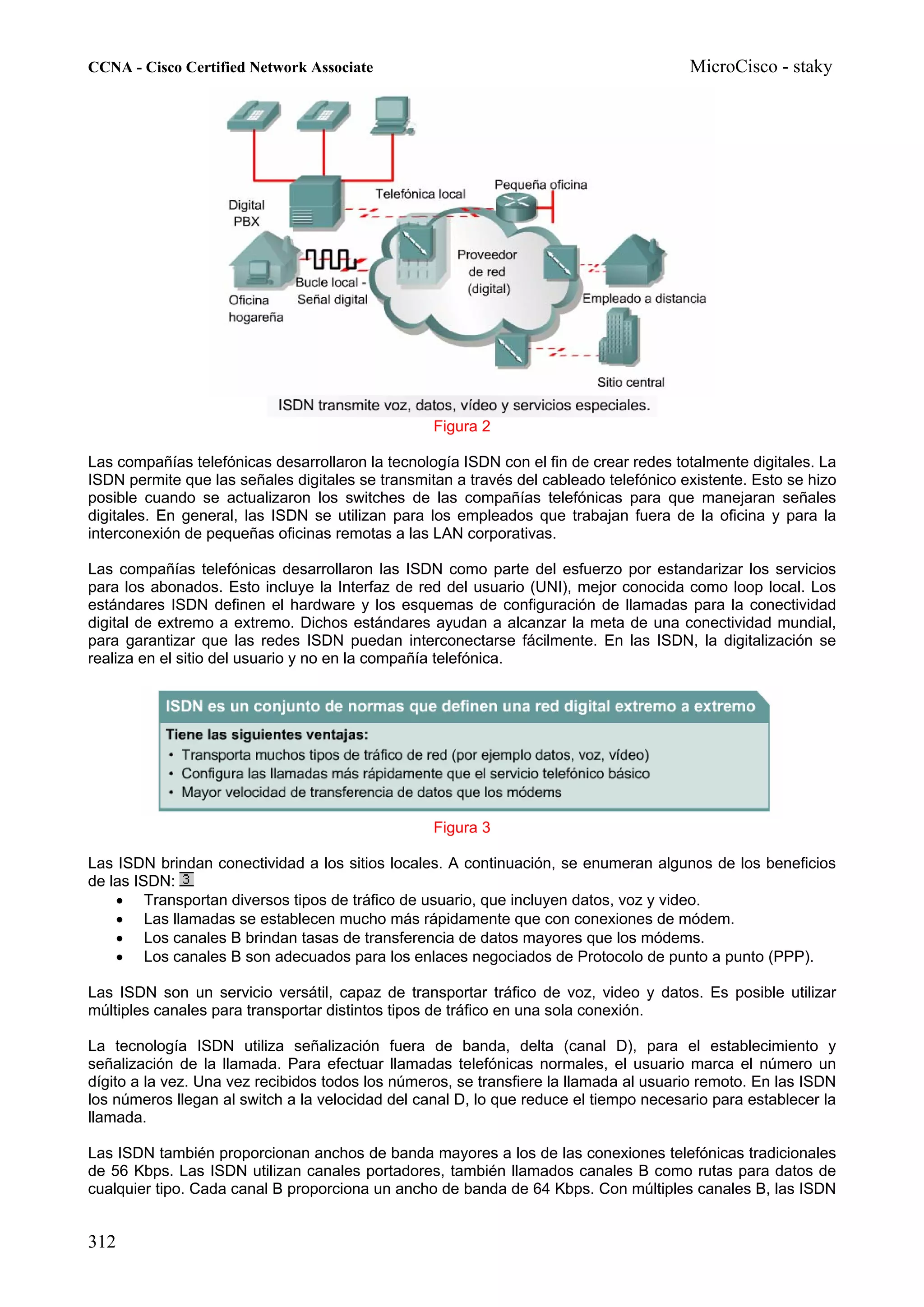 CCNA - Cisco Certified Network Associate                                               MicroCisco - staky




                                                  Figura 2

Las compañías telefónicas desarrollaron la tecnología ISDN con el fin de crear redes totalmente digitales. La
ISDN permite que las señales digitales se transmitan a través del cableado telefónico existente. Esto se hizo
posible cuando se actualizaron los switches de las compañías telefónicas para que manejaran señales
digitales. En general, las ISDN se utilizan para los empleados que trabajan fuera de la oficina y para la
interconexión de pequeñas oficinas remotas a las LAN corporativas.

Las compañías telefónicas desarrollaron las ISDN como parte del esfuerzo por estandarizar los servicios
para los abonados. Esto incluye la Interfaz de red del usuario (UNI), mejor conocida como loop local. Los
estándares ISDN definen el hardware y los esquemas de configuración de llamadas para la conectividad
digital de extremo a extremo. Dichos estándares ayudan a alcanzar la meta de una conectividad mundial,
para garantizar que las redes ISDN puedan interconectarse fácilmente. En las ISDN, la digitalización se
realiza en el sitio del usuario y no en la compañía telefónica.




                                                  Figura 3

Las ISDN brindan conectividad a los sitios locales. A continuación, se enumeran algunos de los beneficios
de las ISDN:
    • Transportan diversos tipos de tráfico de usuario, que incluyen datos, voz y video.
    • Las llamadas se establecen mucho más rápidamente que con conexiones de módem.
    • Los canales B brindan tasas de transferencia de datos mayores que los módems.
    • Los canales B son adecuados para los enlaces negociados de Protocolo de punto a punto (PPP).

Las ISDN son un servicio versátil, capaz de transportar tráfico de voz, video y datos. Es posible utilizar
múltiples canales para transportar distintos tipos de tráfico en una sola conexión.

La tecnología ISDN utiliza señalización fuera de banda, delta (canal D), para el establecimiento y
señalización de la llamada. Para efectuar llamadas telefónicas normales, el usuario marca el número un
dígito a la vez. Una vez recibidos todos los números, se transfiere la llamada al usuario remoto. En las ISDN
los números llegan al switch a la velocidad del canal D, lo que reduce el tiempo necesario para establecer la
llamada.

Las ISDN también proporcionan anchos de banda mayores a los de las conexiones telefónicas tradicionales
de 56 Kbps. Las ISDN utilizan canales portadores, también llamados canales B como rutas para datos de
cualquier tipo. Cada canal B proporciona un ancho de banda de 64 Kbps. Con múltiples canales B, las ISDN


312
 